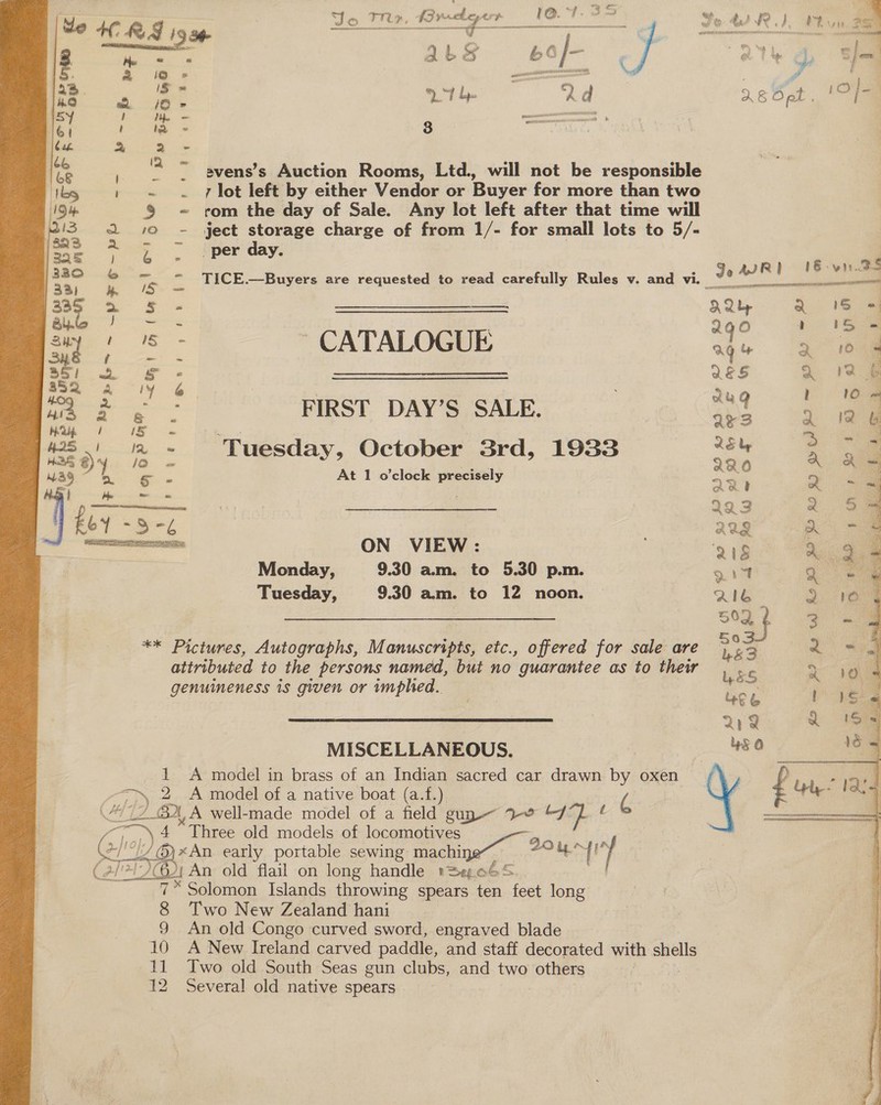    MISCELLANEOUS. Cg ise 2 A model of a native boat (a.f.) “/7 2 BX A well-made model of a field guy 7% &amp;/ } s 4 “Three old models of locomotives //@)xAn early portable sewing machine ate i. 200. An old flail on long handle »Se.o65. 7* Solomon Islands throwing spears ten feet long 8 Two New Zealand hani 9 An old Congo curved sword, engraved blade 10 A New Ireland carved paddle, and staff decorated with shells 11 Two old South Seas gun clubs, and two others 12 Several old native spears     uM | re, lke canes sO al hadeiinde Yo 4 RD, Pv fe + RA ice Mae. poe oy an 3 Phe: Od ) | a L 2 viel a .: j er. ; ‘ape y Bd oe ies 3 | —. = ae 26 Opt Ss a Te ee ee bag ~ 2 - fe’ ‘2 = avens’s Auction Rooms, Ltd., will not be responsible tks , «= . 7 lot left by either Vendor or Buyer for more than two 1 be S = rom the day of Sale. Any lot left after that time will 5 2 102 - ject storage charge of from 1/- for small lots to 5/- mS 2 5 - ‘per day. | ee | JeWR) 16 vn.ds ey 4 1S ~ TICE.—Buyers are requested to read carefully Rules v. and vi. “ a 3) — samen is 35 2 5 - SSS AQty . Bile oe . ‘ O ) any / 18 - CATALOGUE ee = Zn % 35/ wa Sf « ——————————————————— ES a 852 - iY &amp; , Au Q ! 2 FIRST DAY’S SALE, i ae oo ie ee... Bt 5 —_ a) 2 - ‘Tuesday, October 3rd, 1933 pes a Wag eA - E At 1 o'clock precisely aan Q ‘&gt;= | 223 Q aa’ a g A ON VIEW: 218 Si: Monday, 9.30 am. to 5.30 p.m. 914 &lt;a Tuesday, 9.30 am. to 12 noon. Rie” 3 | 50d 3 ** Pictures, Autographs, Manuscripts, etc., offered for sale are ee | a attributed to the persons named, but no guarantee as to thew - genuineness is given or implhed.. ' Na 