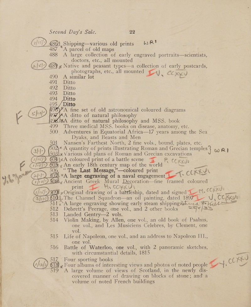  80), Shipping—various old prints WA 487 “A parcel of old maps 488 A large collection of early engraved portraits—scientists, doctors, etc., all mounted | BY xu Native and peasant types—a collection of ee ane photographs, etc., all mounted Lv. CON) A similar lot Ditto Ditto - Ditto        A fine set of old astronomical coloured diagrams A ditto of natural philosophy %A ditto of natural philosophy and MSS. book Three medical MSS. books on disease, anatomy, etc. _ Adventures in Equatorial Africa—l7 years among the Sea Dyaks, and Beasts and Men | Nansen’s Farthest North, 2 fine vols., bound, plates, etc. \* A aan ey of prints illustrating Roman and Oe ecian temples } wR} 604 |x A coeee ad print of a battle scene F p (Cx Ki i ty , An early 18th century map of the world ; “The Last Mestre, ”—coloured print - A. OR ba LL Wy COKXK LU\ cone J xOriginal drawing of a battleship, dated and eibned ee at KEV 510 4, The Channel Squadron—an oil painting, dated 18977 U, COOK 511,.°A large engraving showing early steam shipping Relea Fioees oad 512 Debrett’s Peerage, one vol., and 2 other books rae 6 /33 513. Landed Gentry—2 vols. . 514 Violin Making, by Allen, one vol., an old book of Psalms, one vol., and Les Musiciens Celebres, by Clement, one  vol. 515 Life of Napoleon, one vol., and an address to Napoleon II1., one vol. 516 Battle of Waterloo, one vol., with 2 panoramic sketches, with circumstantial details, 1815 — fe 1Z Four sporting books a ia | 1G 619) y Four albums of interesting views and photos of noted penne ont 3519 A large volume of views of Scotland, in the newly dis-~ covered manner of drawing on blocks of stone; and a volume of noted French buildings 