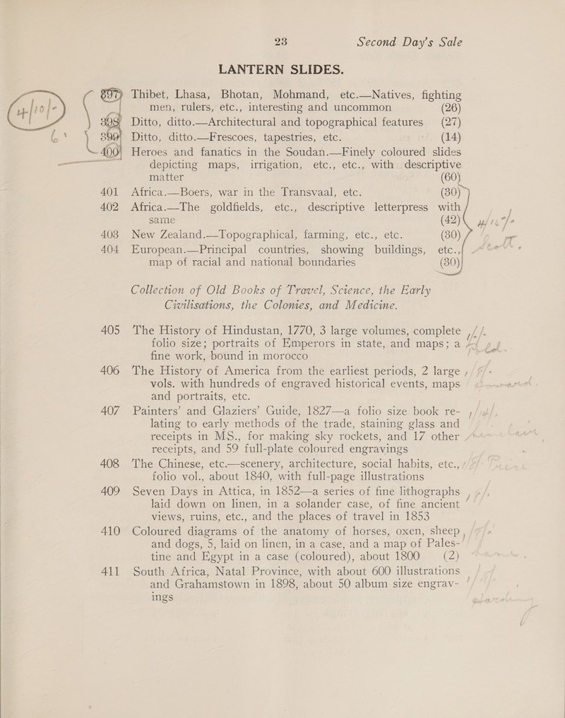  LANTERN SLIDES. g97) Thibet, Lhasa, Bhotan, Mohmand, etc.—Natives, fighting  a men, rulers, etc., interesting and uncommon (26) c 3 Ditto, ditto.—Architectural and topographical features (27) at Oo Ditto, ditto.—Frescoes, tapestries, etc. © (14) - 400) Heroes and fanatics in the Soudan.—Finely coloured slides et depicting maps, irrigation, etc., etc., with descriptive matter (60) 401 Africa.—Boers, war in the Transvaal, etc. (30)~ 402 Africa.—The goldfields, etc., descriptive letterpress with same (42)\ w/in 7 403 New Zealand.—Topographical, farming, etc., etc. (30) a 404 European.—Principal countries, showing buildings, gee ear « map of racial and national boundaries (30)) Collection of Old Books of Travel, Science, the Early Civilisations, the Colonies, and Medicine. 405 The History of Hindustan, 1770, 3 large volumes, complete , folio size; portraits of Emperors in state, and maps; a pag fine work, bound in morocco 406 The History of America from the earliest periods, 2 large ; vols. with hundreds of engraved historical events, maps and portraits, etc. 407 Painters’ and Glaziers’ Guide, 1827—a folio size book re- ; lating to early methods of the trade, staining glass and receipts in MS., for making sky rockets, and 17 other receipts, and 59 full-plate coloured engravings 408 The Chinese, etc.—scenery, architecture, social habits, etc., folio vol., about 1840, with full-page illustrations 409 Seven Days in Attica, in 1852—a series of fine lithographs laid down on linen, in a solander case, of fine ancient ‘ views, ruins, etc., and the places of travel in 1853 410 Coloured diagrams of the anatomy of horses, oxen, sheep , and dogs, 5, laid on linen, in a case, and a map of Pales- tine and Egypt in a case (coloured), about 1800 = (2) 411 South Africa, Natal Province, with about 600 illustrations © and Grahamstown in 1898, about 50 album size engrav- ° ings
