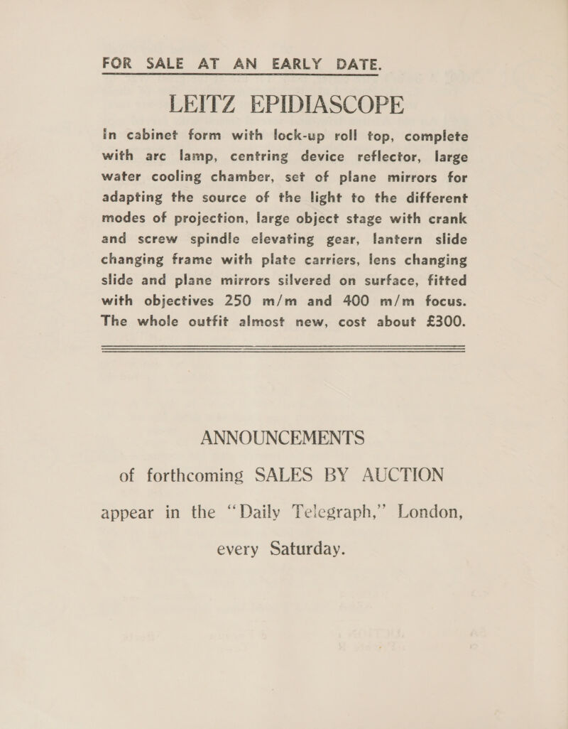 FOR SALE AT AN EARLY DATE. LEITZ EPIDIASCOPE in cabinet form with lock-up roll top, complete with arc lamp, centring device reflector, large water cooling chamber, set of plane mirrors for adapting the source of the light to the different modes of projection, large object stage with crank and screw spindle elevating gear, lantern slide changing frame with plate carriers, lens changing slide and plane mirrors silvered on surface, fitted with objectives 250 m/m and 400 m/m focus. The whole outfit almost new, cost about £300. ANNOUNCEMENTS of forthcoming SALES BY AUCTION appear in the “Daily Telegraph,’ London, every Saturday.