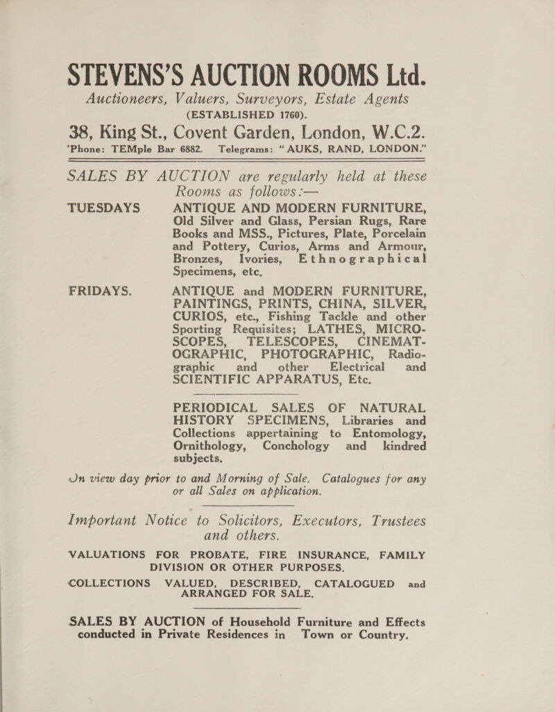 STEVENS’S AUCTION ROOMS Ltd. Auctioneers, Valuers, Surveyors, Estate Agents (ESTABLISHED 1760). 38, King St., Covent Garden, London, W.C.2. *Phone: TEMple Bar 6882. Telegrams: “AUKS, RAND, LONDON.” SALES BY AUCTION are regularly held at these Rooms as follows :— TUESDAYS ANTIQUE AND MODERN FURNITURE, Old Silver and Glass, Persian Rugs, Rare Books and MSS., Pictures, Plate, Porcelain and Pottery, Curios, Arms and Armour, Bronzes, Ivories, Ethnographical Specimens, etc, FRIDAYS. ANTIQUE and MODERN FURNITURE, PAINTINGS, PRINTS, CHINA, SILVER, CURIOS, etc., Fishmg Tackle and other Sporting Requisites; LATHES, MICRO- SCOPES, TELESCOPES, CINEMAT- OGRAPHIC, PHOTOGRAPHIC, Radio- graphic and _ other Electrical and SCIENTIFIC APPARATUS, Etc. PERIODICAL SALES OF NATURAL HISTORY SPECIMENS, Libraries and Collections appertaining to Entomology, Ornithology, Conchology and_ kindred subjects. On view day prior to and Morning of Sale. Catalogues for any or all Sales on application. Important Notice to Solicitors, Executors, Trustees and others. VALUATIONS FOR PROBATE, FIRE INSURANCE, FAMILY DIVISION OR OTHER PURPOSES. COLLECTIONS VALUED, DESCRIBED, ee ee and ARRANGED FOR SAL SALES BY AUCTION of Household Furniture and Effects conducted in Private Residences in Town or Country.