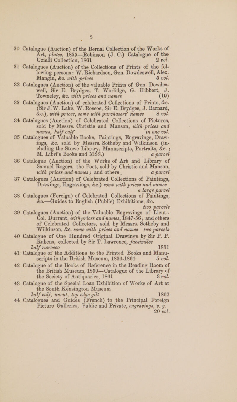30 31 32 34 35 36 37 38 39 40 42 43 44, 5 Catalogue (Auction) of the Bernal Collection of the Works of Art, plates, 1855—Robinson (J. C.) Catalogue : the Uzielli Collection, 1861 vol. Catalogues (Auction) of the Collections of Prints of a fol lowing persons: W. Richardson, Gen. Dowdeswell, Alex. Mangin, &amp;e. with prices 5 vol. Catalogues (Auction) of the valuable Prints of Gen. Dowdes- well, Sir E. Brydges, T. Worlidge, G. Hibbert, J. Towneley, &amp;c. with prices and names a 0) Catalogues (Auction) of celebrated Collections of Prints, &amp;c. (Sir J. W. Lake, W. Roscoe, Sir E. Brydges, J. Barnard, &amp;c.), with prices, some with purchasers’ names 8 vol. Catalogues (Auction) of Celebrated Collections of Pictures, sold by Messrs. Christie and Manson, with prices and names, half calf in one vol. Catalogues of Valuable Books, Paintings, Engravings, Draw- ings, &amp;c. sold by Messrs. Sotheby and Wilkinson (in- cluding the Stowe Library, Manuscripts, Portraits, &amp;c. ; M. Libri’s Books and MSS.) a parcel Catalogue (Auction) of the Works of Art and Library of Samuel Rogers, the Poet, sold by Christie and Manson, with prices and names ; and others . a parcel Catalogues (Auction) of Celebrated Collections of Paintings, Drawings, Engravings, &amp;c.) some with prices and names a large parcel Catalogues (Foreign) of Celebrated Collections of Paintings, &amp;¢c.—Guides to English (Public) Exhibitions, &amp;c. two parcels Catalogues (Auction) of the Valuable Engravings of Lieut.- Col. Durrant, with prices and names, 1847-56 ; and others of Celebrated Collectors, sold by Messrs. Sotheby and Wilkinson, &amp;c. some with prices and names two parcels Catalogue of One Hundred Original Drawings by Sir P. P. Rubens, collected by Sir T. Lawrence, facsimiles half morocco 1831 Catalogue of the Additions to the Printed Books and Manu- scripts in the British Museum, 1836-1864 5 vol. Catalogue of the Books of Reference in the Reading Room of the British Museum, 1859—Catalogue of the Library of the Society of Antiquaries, 1861 3 vol. Catalogue of the Special Loan Exhibition of Works of Art at the South Kensington Museum half calf, uncut, top edge gilt 1862 Catalogues and Guides (French) to the Principal Foreign Picture Galleries, Public and Private, engravings, v. y. 20 vol.