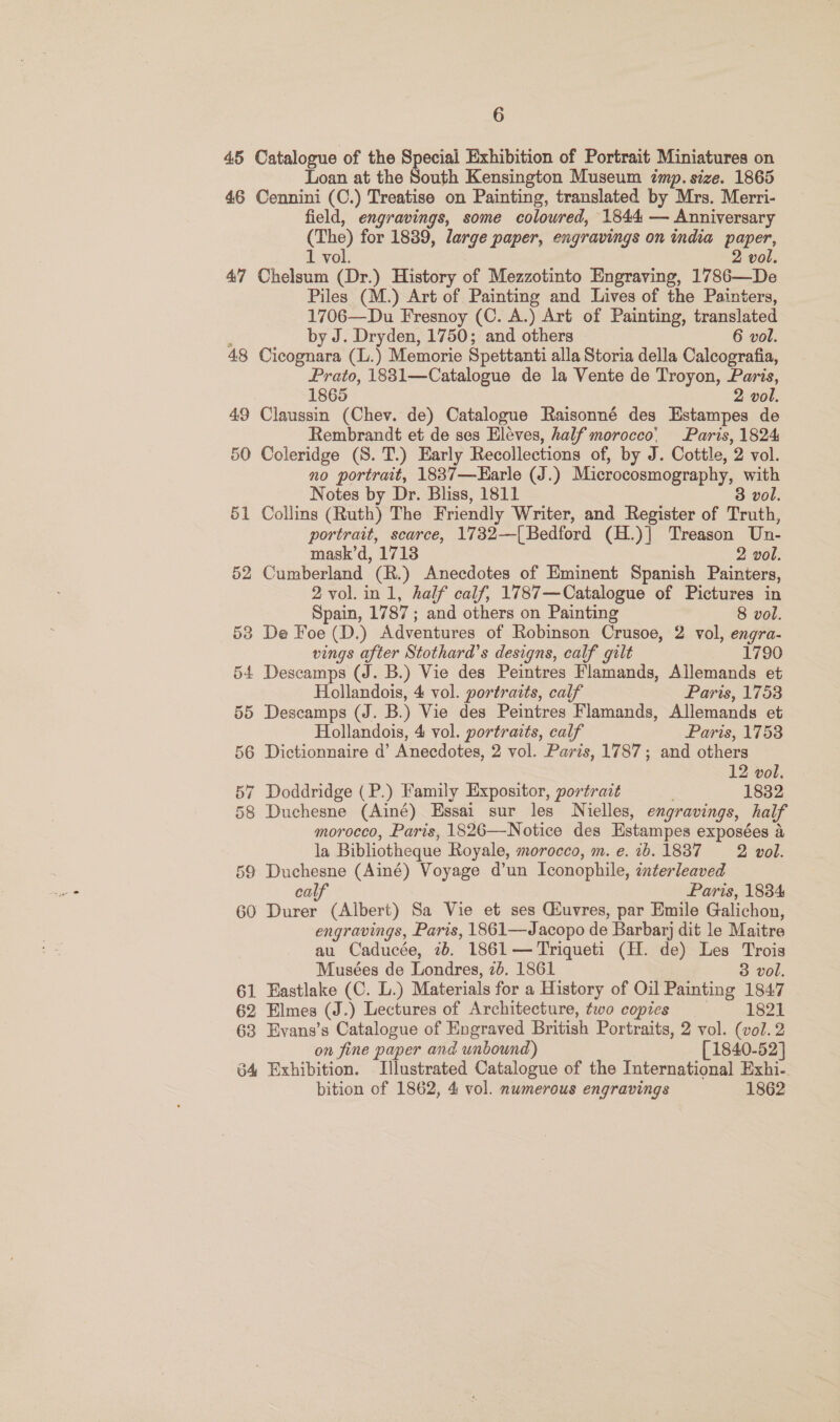 45 Catalogue of the Special Exhibition of Portrait Miniatures on Loan at the South Kensington Museum imp. size. 1865 46 Cennini (C.) Treatise on Painting, translated by Mrs. Merri- field, engravings, some coloured, 1844 — Anniversary (The) for 1839, large paper, engravings on india paper, 1 vol. 2 vol. 47 Chelsum (Dr.) History of Mezzotinto Engraving, 1786—De Piles (M.) Art of Painting and Lives of the Painters, 1706—Du Fresnoy (C. A.) Art of Painting, translated : by J. Dryden, 1750; and others 6 vol. 48 Cicognara (L.) Memorie Spettanti alla Storia della Calcografia, Prato, 1831—Catalogue de la Vente de Troyon, Paris, 1865 2 vol. 49 Claussin (Chev. de) Catalogue Raisonné des Estampes de Rembrandt et de ses Eleves, half morocco’ Paris, 1824 50 Coleridge (S. T.) Early Recollections of, by J. Cottle, 2 vol. no portrait, 1837—Earle (J.) Microcosmography, with Notes by Dr. Bliss, 1811 3 vol. 51 Collins (Ruth) The Friendly Writer, and Register of Truth, portrait, scarce, 1732—[{Bedford (H.)] Treason Un- mask’d, 1718 2 vol. 52 Cumberland (R.) Anecdotes of Eminent Spanish Painters, 2vol.in1, half calf, 1787—Catalogue of Pictures in Spain, 1787 ; and others on Painting 8 vol. 53 De Foe (D.) Adventures of Robinson Crusoe, 2 vol, engra- vings after Stothard’s designs, calf gilt 1790 54 Descamps (J. B.) Vie des Peintres Flamands, Allemands et Hollandois, 4 vol. portraits, calf Paris, 17538 55 Descamps (J. B.) Vie des Peintres Flamands, Allemands et Hollandois, 4 vol. portraits, calf Paris, 1753 56 Dictionnaire d’ Anecdotes, 2 vol. Paris, 1787; and others 12 vol. 57 Doddridge ( P.) Family Expositor, portrait 1832 58 Duchesne (Ainé) Essai sur les Nielles, engravings, half morocco, Paris, 1826—Notice des Estampes exposées a la Bibliotheque Royale, morocco, m. e. ib. 1837 2 vol. 59 Duchesne (Ainé) Voyage d’un Iconophile, interleaved calf Paris, 1834 60 Durer (Albert) Sa Vie et ses Giuvres, par Emile Galichon, engravings, Paris, 1861—Jacopo de Barbary dit le Maitre au Caducée, 7b. 1861 — Triqueti (H. de) Les Trois Musées de Londres, 2b. 1861 3 vol. 61 Eastlake (C. L.) Materials for a History of Oil Painting 1847 62 Elmes (J.) Lectures of Architecture, two copies 1821 63 Evans’s Catalogue of Engraved British Portraits, 2 vol. (vol.2 on fine paper and unbound) [1840-52] 64 Exhibition. Illustrated Catalogue of the International Exhi- bition of 1862, 4 vol. numerous engravings 1862