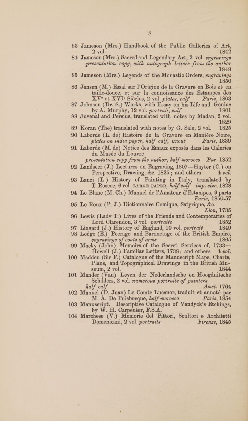 83 Jameson (Mrs.) Tiandbook of the Public Galleries of Art, 2 vol. 1842 84 Jameson (Mrs.) Sacred and Legendary Art, 2 vol. engravings presentation copy, with autograph letters from the author 1848 85 Jameson (Mrs.) Legends of the Monastic Orders, engravings 1850 86 Jansen (M.) Essai sur l’Origine de la Gravure en Bois et en taille-douce, et sur la connoissance des Estampes des XV° et XVI? Siécles, 2 vol. plates, calf Paris, 1803 87 Johnson (Dr. 8.) Works, with Essay on his Life and Genius by A. Murphy, 12 vol. portrait, calf 1801 88 Juvenal and Persius, translated with notes by Madan, 2 vol. 1829 89 Koran (The) translated with notes by G. Sale, 2 vol. 1825 90 Laborde (. de) Histoire de la Gravure en Maniére Noire, plates on india paper, half calf, uncut Paris, 1839 91 Laborde (M. de) Notice des Emaux exposés dans les Galeries du Musée du Louvre presentation copy from the author, half morocco Par. 1852 92 Landseer (J.) Lectures on Engraving, 1807—Hayter (C.) on Perspective, Drawing, &amp;c. 1825; and others 4 vol. 93 Lanzi (L.) History of Painting in Italy, translated by T. Roscoe, 6 vol. LaRGE PAPER, half calf imp. size. 1828 94 Le Blanc (M. Ch.) Manuel de Amateur d’Estampes, 9 parts Paris, 1850-57 95 Le Roux (P. J.) Dictionnaire Comique, Satyrique, &amp;c. Lion, 1735 96 Lewis (Lady T.) Lives of the Friends and Contemporaries of Lord Clarendon, 3 vol. portraits 1852 97 Lingard (J.) History of England, 10 vol. portrait 1849 98 Lodge (E.) Peerage and Baronetage of the British Empire, engravings of coats of arms 1865 99 Macky (John) Memoirs of the Secret Services of, 1733— Howell (J.) Familiar Letters, 1738; and others 4 vol. 100 Madden (Sir F.) Catalogue of the Manuscript Maps, Charts, Plans, and Topographical Drawings in the British Mu- seum, 2 vol. 1844 101 Mander (Van) Leven der Nederlandsche en Hoogduitsche Schilders, 2 vol. numerous portraits of painters half calf Amst. 1764 102 Manuel (D. Juan) Le Comte Lucanor, traduit et annoté par M. A. De Puisbusque, half morocco Paris, 1854 103 Manuscript. Descriptive Catalogue of Vandyck’s s Etchings, by W. H. Carpenter, F.S.A. 104 Marchese (V.) Memorie del Pittori, Scultori e Architetti Domenicani, 2 vol. portraits hdirenze, 1845