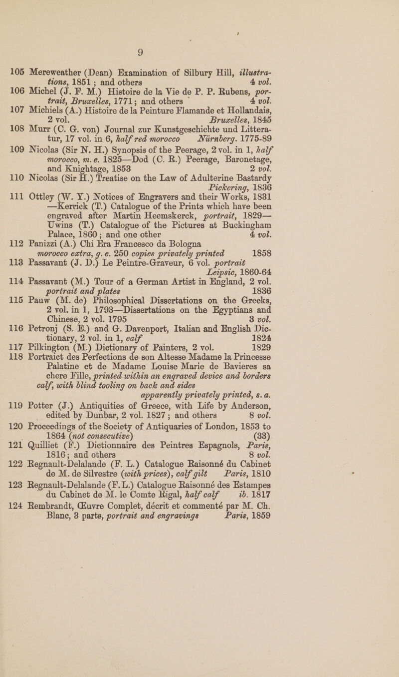 105 Mereweather (Dean) Examination of Silbury Hill, clustra- tions, 1851 ; and others 4 vol. 106 Michel (J. F. M.) Histoire de la Vie de P. P. Rubens, por- trait, Bruxelles, 1771; and others ~ 4 vol. 107 Michiels (A.) Histoire de la Peinture Flamande et Hollandais, 2 vol. Bruselles, 1845 108 Murr (C. G. von) Journal zur Kunstgeschichte und Littera- tur, 17 vol. in 6, half red morocco Niirnberg. 1775-89 109 Nicolas (Sir N. H.) Synopsis of the Peerage, 2 vol. in 1, half morocco, m.e. 1825—Dod (C. R.) Peerage, Baronetage, and Knightage, 1853 2 vol. 110 Nicolas (Sir H.) Treatise on the Law of Adulterine Bastardy Pickering, 1836 111 Ottley (W. Y.) Notices of Engravers and their Works, 1831 —Kerrick (T.) Catalogue of the Prints which have been engraved after Martin Heemskerck, portrait, 1829— Uwins (T.) Catalogue of the Pictures at Buckingham Palace, 1860; and one other 4 vol. 112 Panizzi (A.) Chi Era Francesco da Bologna morocco extra, g.e. 250 copies privately printed 1858 113 Passavant (J. D.) Le Peintre-Graveur, 6 vol. portrait Leipsic, 1860-64 114 Passavant (M.) Tour of a German Artist in England, 2 vol. portrait and plates 1836 115 Pauw (M. de) Philosophical Dissertations on the Greeks, 2 vol. in 1, 1793—Dissertations on the Egyptians and Chinese, 2 vol. 1795 3 vol. 116 Petronj (S. E.) and G. Davenport, Italian and English Dic- tionary, 2 vol. in 1, calf 1824 117 Pilkington (M.) Dictionary of Painters, 2 vol. 1829 118 Portraict des Perfections de son Altesse Madame la Princesse Palatine et de Madame Louise Marie de Bavieres sa chere Fille, printed within an engraved device and borders calf, with blind tooling on back and sides apparently privately printed, s. a. 119 Potter (J.) Antiquities of Greece, with Life by Anderson, edited by Dunbar, 2 vol. 1827; and others 8 vol. 120 Proceedings of the Society of Antiquaries of London, 1853 to 1864 (not consecutive) (33) 121 Quilliet (#.) Dictionnaire des Peintres Espagnols, Paris, 1816; and others 8 vol. 122 Regnault-Delalande (F. L.) Catalogue Raisonné du Cabinet de M. de Silvestre (with prices), calf gilt Paris, 1810 123 Regnault-Delalande (F.L.) Catalogue Raisonné des Estampes ' du Cabinet de M. le Comte Rigal, half calf ib. 1817 124 Rembrandt, Guvre Complet, décrit et commenté par M. Ch. Blane, 3 parts, portrait and engravings Paris, 1859