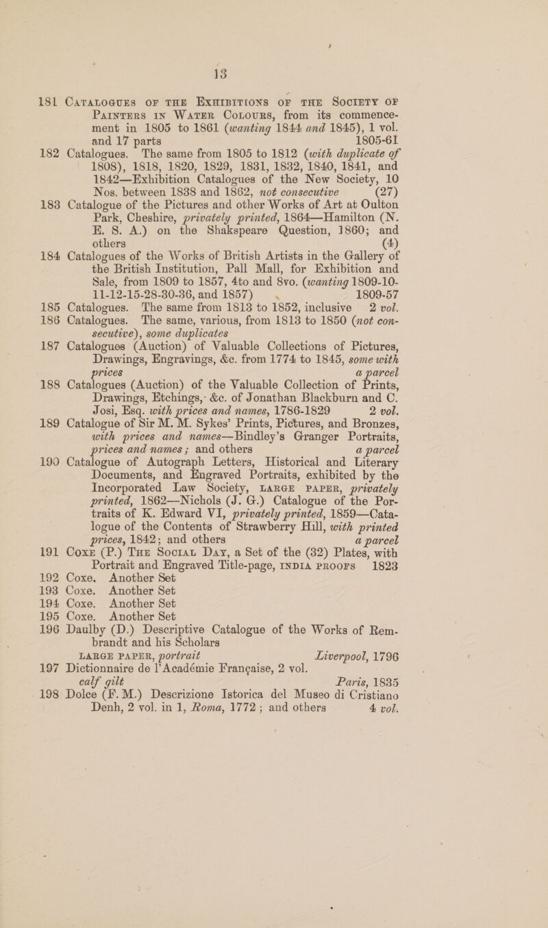 181 182 1838 184 185 186 187 188 189 199 191 192 193 194 195 196 197 198 13 CATALOGUES OF THE EXHIBITIONS OF THE SOCIETY OF Painters 1N Water Cotovurs, from its commence- ment in 1805 to 1861 (wanting 1844 and 1845), 1 vol. and 17 parts 1805-61 Catalogues. The same from 1805 to 1812 (with duplicate of 1808), 1818, 1820, 1829, 1831, 1832, 1840, 1841, and 1842—Exhibition Catalogues of the New Society, 10 Nos. between 1888 and 1862, noé consecutive (27) Catalogue of the Pictures and other Works of Art at Oulton Park, Cheshire, privately printed, 1864—Hamilton (N. E. S. A.) on the Shakspeare Question, 1860; and others (4) Catalogues of the Works of British Artists in the Gallery of the British Institution, Pall Mall, for Exhibition and Sale, from 1809 to 1857, 4to and 8vo. (wanting 1809-10- 11-12-15-28-30-86, and 1857) \ 1809-57 Catalogues. The same from 1813 to 1852, inclusive 2 vol. Catalogues. The same, various, from 1813 to 1850 (not con- secutive), some duplicates Catalogues (Auction) of Valuable Collections of Pictures, Drawings, Engravings, &amp;c. from 1774 to 1845, some with prices a parcel Catalogues (Auction) of the Valuable Collection of Prints, Drawings, Etchings, &amp;c. of Jonathan Blackburn and C. Josi, Esq. with prices and names, 1786-1829 2 vol. Catalogue of Sir M. M. Sykes’ Prints, Pictures, and Bronzes, with prices and names—Bindley’s Granger Portraits, prices and names ; and others a parcel Catalogue of Autograph Letters, Historical and Literary Documents, and Engraved Portraits, exhibited by the Incorporated Law Society, LARGE PAPER, privately printed, 1862—Nichols (J. G.) Catalogue of the Por- traits of K. Edward VI, privately printed, 1859—Cata- logue of the Contents of Strawberry Hill, with printed prices, 1842; and others a parcel Coxz (P.) Tue Socrat Day, a Set of the (32) Plates, with Portrait and Engraved Title-page, InDIA PROOFS 1823 Coxe. Another Set Coxe. Another Set Coxe. Another Set Coxe. Another Set Daulby (D.) Descriptive Catalogue of the Works of Rem- brandt and his Scholars LABGE PAPER, portrait Liverpool, 1796 Dictionnaire de |’ Académie Francaise, 2 vol. calf gilt Paris, 1885 Dolce (F.M.) Descrizione Istorica del Museo di Cristiano