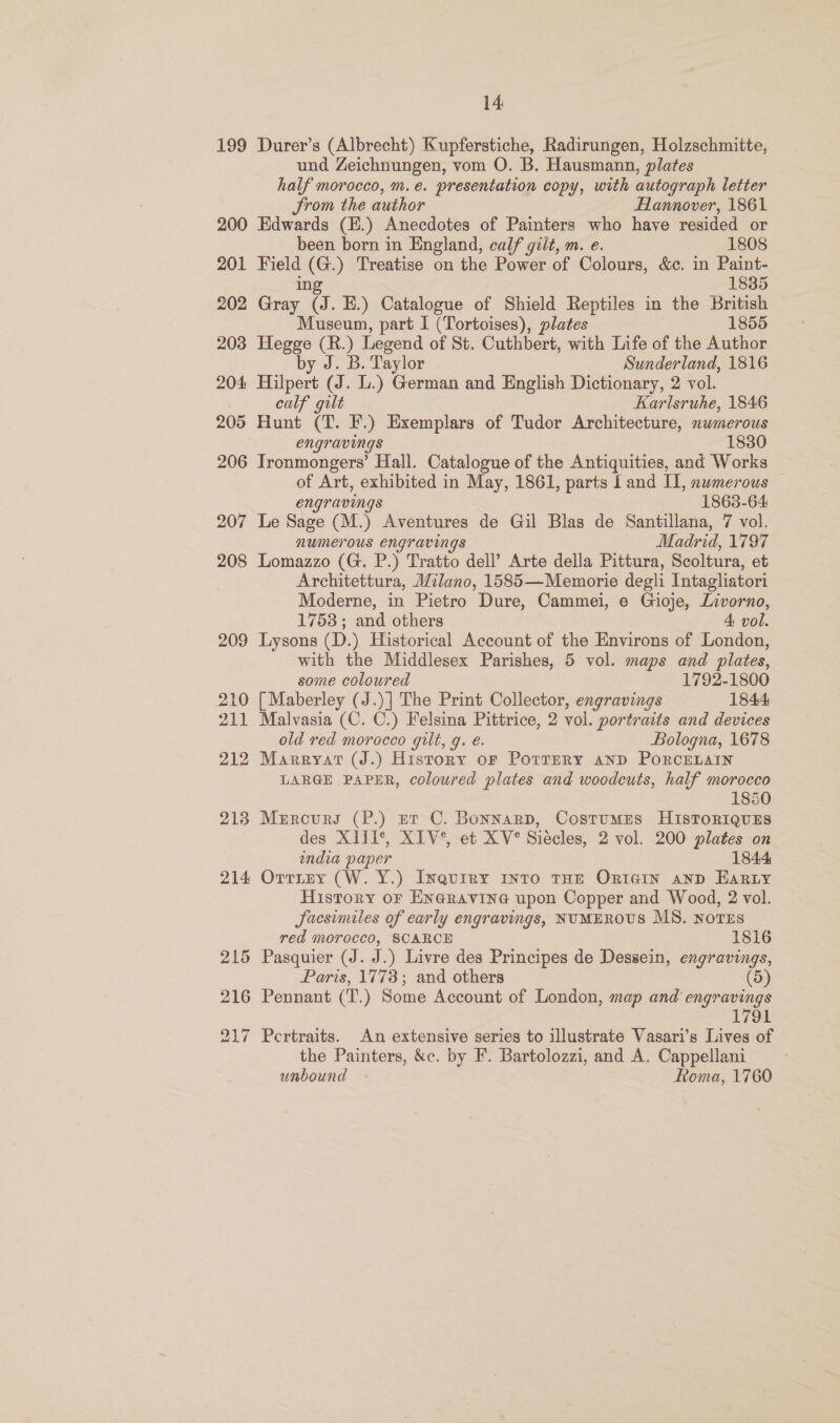 199 Durer’s (Albrecht) Kupferstiche, Radirungen, Holzschmitte, und Zeichnungen, vom O. B. Hausmann, plates half morocco, m.e. presentation copy, with autograph letter From the author Hannover, 1861 201 202 203 204 206 207 208 209 210 211 212 213 214 been born in England, calf gilt, m. e. 1808 Field (G.) Treatise on the Power of Colours, &amp;c. in Paint- ing 1835 Gray (J. E.) Catalogue of Shield Reptiles in the British Museum, part I (Tortoises), plates 1855 Hegge (R.) Legend of St. Cuthbert, with Life of the Author by J. B. Taylor Sunderland, 1816 Hilpert (J. L.) German and English Dictionary, 2 vol. calf gilt Karlsruhe, 1846 Hunt (T. F.) Exemplars of Tudor Architecture, nwmerous engravings 1830 Ironmongers’ Hall. Catalogue of the Antiquities, and Works of Art, exhibited in May, 1861, parts Land Il, numerous engravings 1863-64 Le Sage (M.) Aventures de Gil Blas de Santillana, 7 vol. numerous engravings Madrid, 1797 Lomazzo (G. P.) Tratto dell’ Arte della Pittura, Scoltura, et Architettura, Milano, 1585—Memorie degli Intagliatori Moderne, in Pietro Dure, Cammei, e Gioje, Livorno, 1753; and others 4 vol. Lysons (D.) Historical Account of the Environs of London, with the Middlesex Parishes, 5 vol. maps and plates, some coloured 1792-1800 [ Maberley (J.)] The Print Collector, engravings 1844 Malvasia (C. C.) Felsina Pittrice, 2 vol. portraits and devices old red morocco gilt, g. e. Bologna, 1678 Marryat (J.) History oF Porrery anD PORCELAIN LARGE PAPER, coloured plates and woodcuts, half morocco 1850 Mercury (P.) er C. Bonnarp, Costumes HistoriqusEs des XIII*, XIV*, et XV° Siecles, 2 vol. 200 plates on india paper 1844 Orrtey (W. Y.) Inquiry Into THE OrIaiIn anp Ear Ly History oF En@ravine upon Copper and Wood, 2 vol. Sacsimiles of early engravings, NUMEROUS MS. NOTES red morocco, SCARCE 1816 Pasquier (J. J.) Livre des Principes de Dessein, engravings, Paris, 1773; and others (5) Pennant (T.) Some Account of London, map and engravings oe SOR Pertraits. An extensive series to illustrate Vasari’s Lives of the Painters, &amp;c. by F. Bartolozzi, and A. Cappellani unbound - Roma, 1760