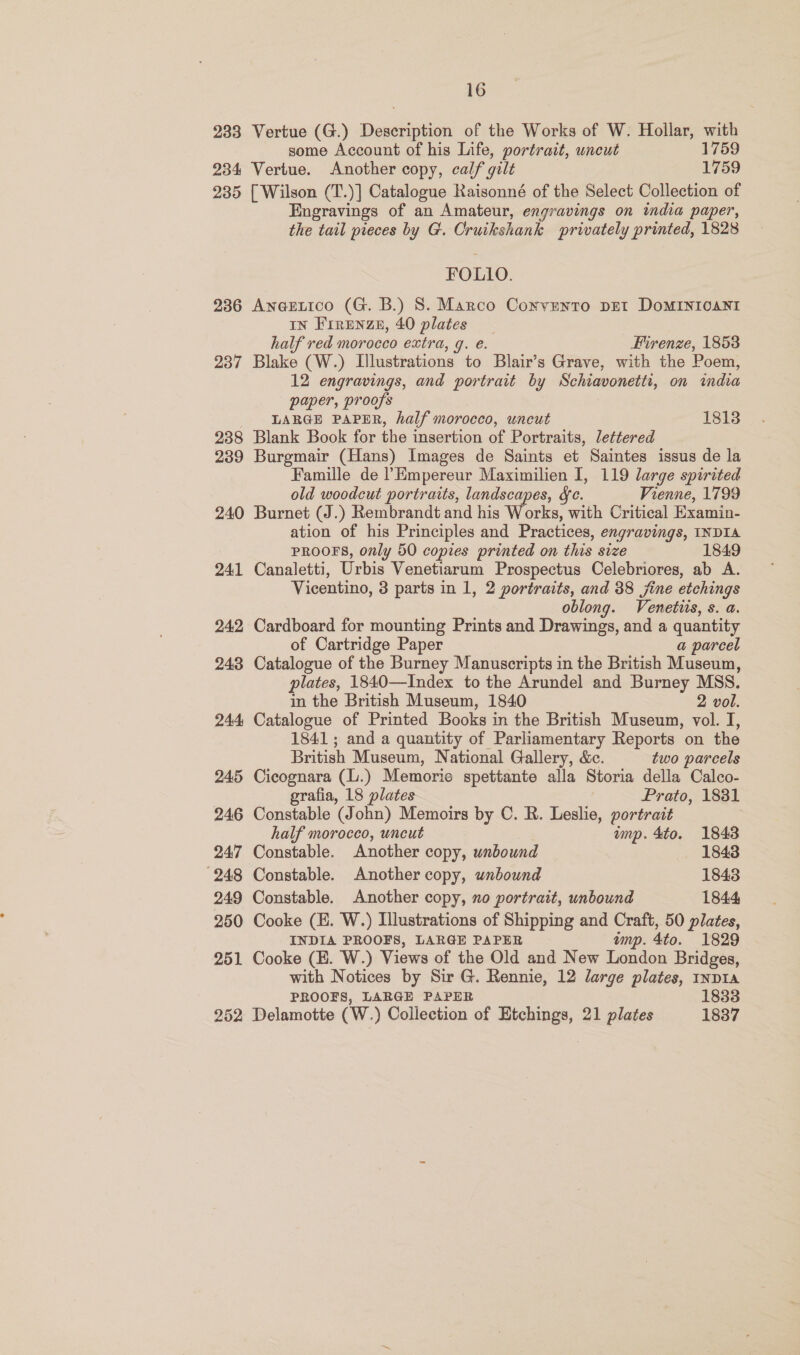 233 Vertue (G.) Description of the Works of W. Hollar, with some Account of his Life, portrait, uncut 1759 234 Vertue. Another copy, calf gilt 1759 235 [Wilson (T.)] Catalogue Raisonné of the Select Collection of Engravings of an Amateur, engravings on india paper, the tail pieces by G. Cruikshank privately printed, 1828 FOLLO. 236 AneEetico (G. B.) 8. Marco Convento pet DOMINIOCANI IN Frrenze, 40 plates half red morocco extra, q. e. Firenze, 1853 237 Blake (W.) Illustrations to Blair’s Grave, with the Poem, 12 engravings, and portrait by Schiavonetti, on imdia paper, proofs LARGE PAPER, half morocco, uncut 1813 238 Blank Book for the insertion of Portraits, lettered 239 Burgmair (Hans) Images de Saints et Saintes issus de la Famille de l’Empereur Maximilien I, 119 large spirited old woodcut portraits, landscapes, Sc. Vienne, 1799 240 Burnet (J.) Rembrandt and his Works, with Critical Examin- ation of his Principles and Practices, engravings, INDIA PROOFS, only 50 copies printed on this size 1849 241 Canaletti, Urbis Venetiarum Prospectus Celebriores, ab A. Vicentino, 3 parts in 1, 2 portraits, and 38 jine etchings oblong. Venetiis, s. a. 242 Cardboard for mounting Prints and Drawings, and a quantity of Cartridge Paper a parcel 243 Catalogue of the Burney Manuscripts in the British Museum, plates, 1840—Index to the Arundel and Burney MSS. in the British Museum, 1840 2 vol. 244 Catalogue of Printed Books in the British Museum, vol. I, 1841; and a quantity of Parliamentary Reports on the British Museum, National Gallery, &amp;c. two parcels 245 Cicognara (L.) Memorie spettante alla Storia della Calco- grafia, 18 plates | Prato, 1831 246 Constable (John) Memoirs by C. R. Leslie, portrait half morocco, uncut imp. 4to. 1843 247 Constable. Another copy, unbound 1843 248 Constable. Another copy, unbound 1843 249 Constable. Another copy, xo portrait, unbound 1844 250 Cooke (H. W.) Illustrations of Shipping and Craft, 50 plates, INDIA PROOFS, LARGE PAPER imp. 4to. 1829 251 Cooke (EK. W.) Views of the Old and New London Bridges, with Notices by Sir G. Rennie, 12 large plates, inDIA PROOFS, LARGE PAPER 1833 252, Delamotte (W.) Collection of Etchings, 21 plates 1837