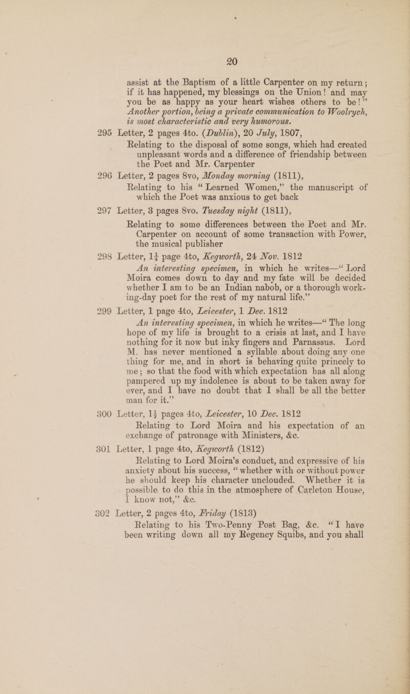 assist at the Baptism of a little Carpenter on my return; if it has happened, my blessings on the Union! and may you be as happy as your heart wishes others to be!” Another portion, being a private communication to Woolrych, is most characteristic and very humorous. 295 Letter, 2 pages 4to. (Dublin), 20 July, 1807, Relating to the disposal of some songs, which had created unpleasant words and a difference of friendship between the Poet and Mr. Carpenter 296 Letter, 2 pages 8vo, Monday morning (1811), Relating to his “ Learned Women,” the manuscript of which the Poet was anxious to get back 297 Letter, 3 pages Svo. Tuesday night (1811), Relating to some differences between the Poet and Mr. Carpenter on account of some transaction with Power, the musical publisher 298 Letter, 17 page 4to, Kegworth, 24 Nov. 1812 An interesting specimen, in which he writes—“ Lord Moira comes down to day and my fate will be decided whether I am to be an Indian nabob, or a thorough work- ing-day poet for the rest of my natural life.” 299 Letter, 1 page 4to, Letcester, 1 Dec. 1812 An interesting specimen, in which he writes—“ The long hope of my life is brought to a crisis at last, and I have nothing for it now but inky fingers and Parnassus. Lord M. has never mentioned a syllable about doing any one thing for me, and in short is behaving quite princely to me; so that the food with which expectation has all along pampered up my indolence is about to be taken away for ever, and I have no doubt that I shall be all the better man for it.” 300 Letter, 1} pages 4to, Leicester, 10 Dec. 1812 Relating to Lord Moira and his expectation of an exchange of patronage with Ministers, &amp;c. 301 Letter, 1 page 4to, Kegworth (1812) Relating to Lord Moira’s conduct, and expressive of his anxiety about his success, “ whether with or without power he should keep his character unclouded. Whether it is possible to do this in the atmosphere of Carleton House, I know not,” &amp;e. 302 Letter, 2 pages 4to, Mriday (1813) Relating to his Two-Penny Post Bag, &amp;. “I have been writing down all my Regency Squibs, and you shall 