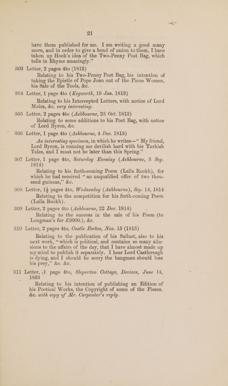 have them published for me. I am writing a good many more, and in order to give a bond of union to them, I have taken up Hook’s idea of the Two-Penny Post Bag, which tells in Rhyme amazingly.” 303 Letter, 2 pages 4to (1813) Relating to his Two-Penny Post Bag, his intention of taking the Epistle of Pope Joan out of the Pious Women, his Sale of the Tools, &amp;ce. : 304 Letter, 1 page 4to (Kegworth, 19 Jan. 1818) Relating to his Intercepted Letters, with notice of Lord Moira, &amp;c. very interesting. 305 Letter, 2 pages 4to (Ashbourne, 23 Oct. 1813) Relating to some additions to his Post Bag, with notice of Lord Byron, &amp;. 306 Letter, 1 page 4to (Ashbourne, 4 Dec. 1813) An interesting specimen, in which he writes—“ My friend, Lord Byron, is running me devilish hard with his Turkish Tales, and I must not be later than this Spring.” 307 Letter, 1 page 4to, Saturday Hvening (Ashbourne, 5 Sep. 1814) Relating to his forth-coming Poem (Lalla Rookh), for which he had received -“ an unqualified offer of two thou- sand guineas,” &amp;c. 308 Letter, 14 pages 4to, Wednesday (Ashbourne), Sep. 14, 1814 Relating to the competition for his forth-coming Poem (Lalla Rookh). 309 Letter, 2 pages 4to (Ashbourne, 22 Dec. 1814) Relating to the success in the sale of his Poem (to Longman’s for £3000.), &amp;c. 310 Letter, 2 pages 4to, Castle Forbes, Nov. 15 (1815) Relating to the publication of his Sallust, also to his next work, “ which is political, and contains so many allu- sions to the affairs of the day, that I have almost made up my mind to publish it separately. I hear Lord Castlereagh is dying, and I should be sorry the hangman should lose his prey,” &amp;c. &amp;c. 311 Letter, 11 page 4to, Sloperton Cottage, Devizes, June 14, 1833 © Relating to his intention of publishing an Edition of his Poetical Works, the Copyright of some of the Pieces. &amp;c. with copy of Mr. Carpenter's reply.