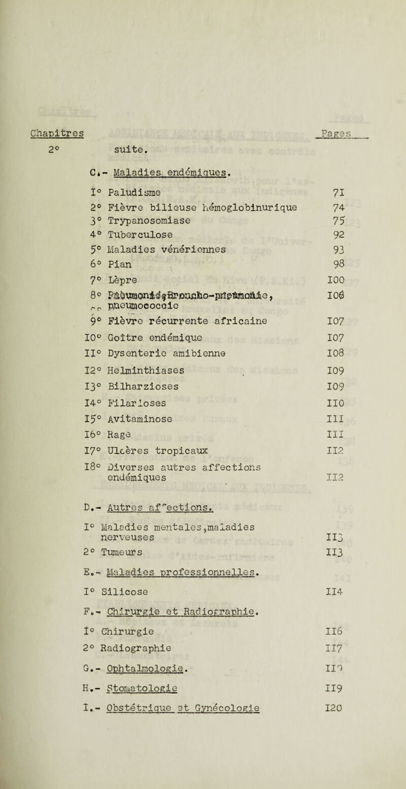 Chapltros 2° suite. Pages C»- Maladies, endemjques. t° Paludisme 71 2° Fievre bilieuse hemoglobinurique 74 3° Trypanosomiase 75 4° Tubepculose 92 5° Maladies veneriennes 93 6° Pian 98 7° Lepre 100 8° P^usjoni^^fii?jouj3ho--pr2&teQAiiG, io$ pneumococqie if u —. 9° Fievre reeurpente africaine 107 10° Goitre endemique 107 11° Dysenteric amibienne 108 12° Helminthiases , 109 13° Bilharzioses 109 14° Filarioses 110 15° Avitaminose III 16° Rage III 17° Ulceres tropicaux 112 18° Diverses autres affections endemiques 112 D.- Autres affections. 1° Maladies mentales,maladies nerveuses I13 2° Tumeurs I13 Eo~ Maladies nrofessionnelles. 1° Silicose 114 F* -* Chirurgje et Radiographie. 1° Chirurgie 116 2° Radiographie 117 G. - Ophtalmologie. 110 H. - Stomatologic 119 I. - Obstetrique et Gynecologle 120