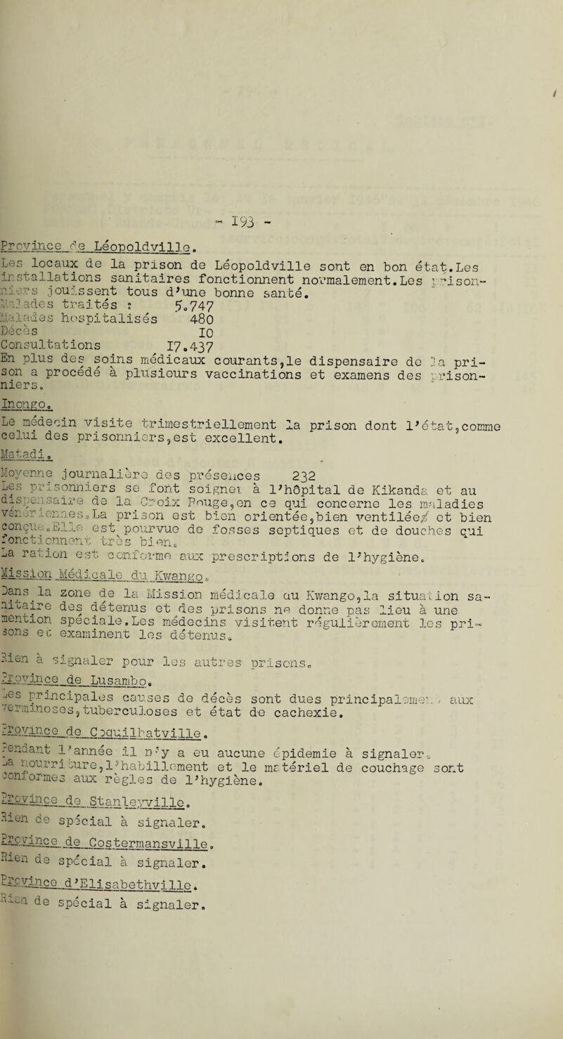 193 - Province de Leopoldville. Les locaux de la prison de Leopoldville sont en bon etat.Les installations sanitaires fonctionnent normalement.Les irison- ai ;rs jourssent tons d ’ un e bonne sante. i 'Jades traites ; 5,747 Malades hospitalises 480 Deces 10 Consultations 17.437 En plus des soins medicaux courants9le dispensaire de la pri¬ son a procede a plusieurs vaccinations et examens des prison- niers. Inongo. Le medecin visite trimestriellement la prison dont l^tat.comme celui des prisonniers9est excellent. Matadi. Moyenne journaliere des presences 232 ^S,.lJlj;SOnn:Lers- se fo{it soignet a l>h6pital de Kikands. et au dispensaire de la Croix Bouge?en ce qui concerne les maladies Vcine. -runes-, La prison est bien orientee9bien ventilee/ et bien congueoEire est pourvue de fosses septiques et de douches cui fonctionnent tres bien. -Ja ration est conforme aux prescriptions de 1 * hygiene c Mission Medlcale du Kv/anno. Dans, la zone de la Mission medlcale au Kwango9la situation sa- atuaire des detenus etudes prisons ne donne pas lieu a une mention speciale.Les medecins visitent regulierememt les pri- sons ec examinent les detenus. .-den a signaler pour les autres Province de Lusambn. .jes principales causes de deces /erminoses 9 tuberculoses et etat prisons,, sont dues principaleme de cachexie. DIP. vinc G_d.o_Cpqui 1 ha tv i lie. cenaant -L’annee il n?y a eu aucune epidemie a ^ nourriaure,l»habillement et le materiel de con.t or me 3 aux regies de l5hygiene. 1 m.’tj.ce de Stanleyville . Hien de special a signaler. Proyince_ de Costermansville. lien de special a signaler. signaler couchage Mince__d*Elisabethvi lie. de special a signaler. , aux sont