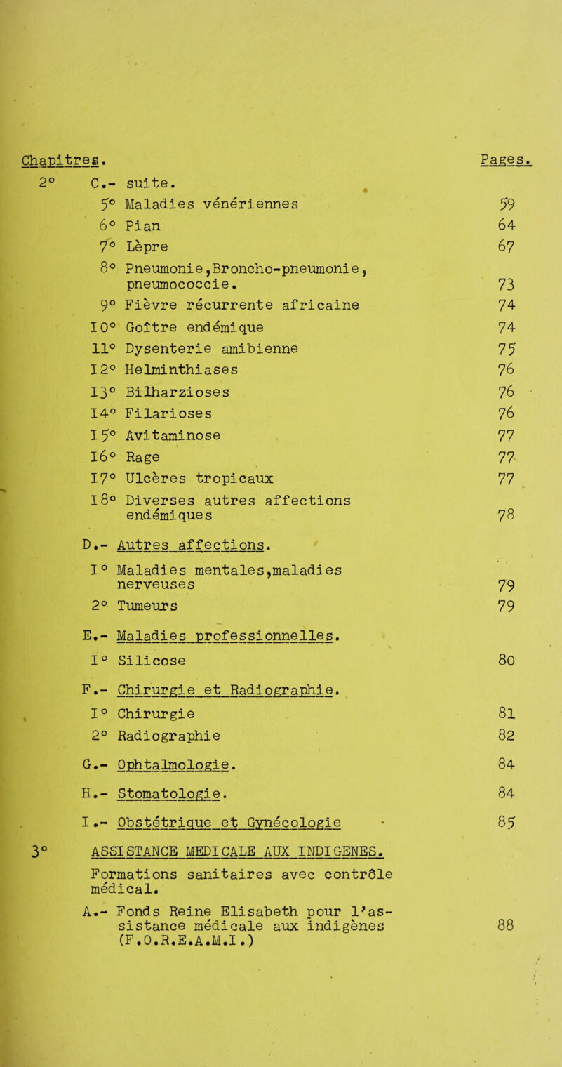 Chapitreg. Pages. 2° C.- suite. 5° Maladies veneriennes 59 6° Pian 64 7° Lepre 67 8° Pneumonie5Broncho-pneumonie, pneumococcie. 73 9° Fievre recurrente africaine 74 10° Goitre endemique 74 11° Dysenterie amibienne 75 12° Helminthiases 76 13° Bilharzioses 76 14° Filarioses 76 I 5° Avitaminose 77 16° Rage 77 17° Ulceres tropicaux 77 18° Diverses autres affections endemiques 78 D. - Autres affections. 1° Maladies mentales,maladies nerveuses 79 2° Tumeurs 79 E. - Maladies professionnelles. 1° Silicose 80 F. - Chirurgie et Radiographie. 1° Chirurgie 8l 2° Radiographie 82 G. - Qphtalmologie. 84 H. - Stomatologie. 84 IObstetrique et Gynecologie • 85 3° ASSISTANCE MEDICALE AUX IilDIGENES, Formations sanitaires avec contrdle medical. A.- Fonds Reine Elisabeth pour 1*as¬ sistance medicale aux indigenes 88 (F.O.R.E.A.M.I.)