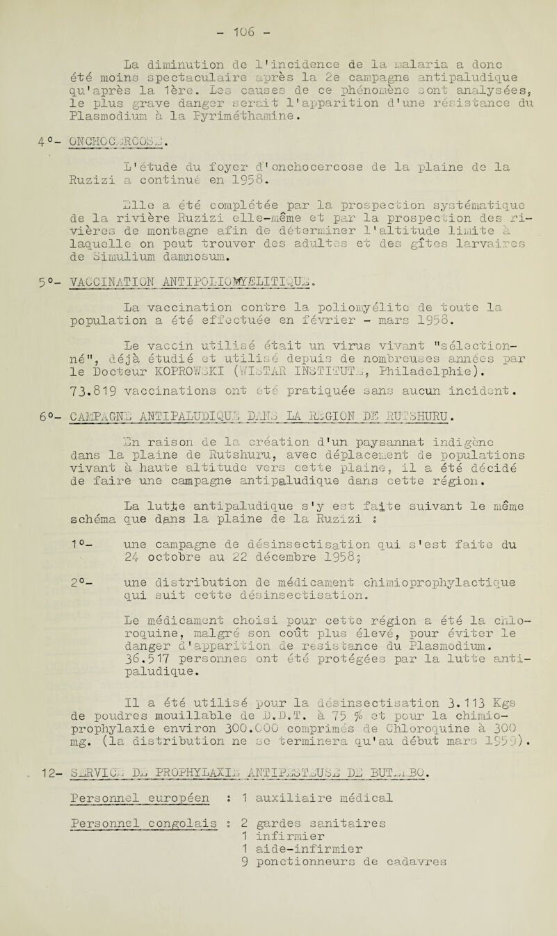 10 6 La diminution de 1’incidence de la malaria a done ete moins spectaculaire apres la 2e campagne antipaludique qu'apres la lere. Los causes de ce phenomene sont analysees, le plus grave danger serait 1'apparition d'une resistance du Plasmodium a la Pyrimethamine. 4 °- ONGHQ0. jRCOO J. L'etude du foyer d1onchocercose de la plaine de la Ruzizi a continue en 1958, Pile a ete completee par la prospection systematique de la riviere Ruzizi elle-meme et par la prospection des ri¬ vieres de montagne afin de determiner 1'altitude limite a laquelle on peut trouver des adultos et des gates larvaires de Simulium damnosum. 5°- VACCINATION ANTIPOLIOI^LLITIglK,. La vaccination contre la poliomyelite de toute la population a ete effectuee en fevrier - mars 1958. ne le Le vaccin utilise etait un virus vivant selection- , deja etudie et utilise depuis de nomLreuses annCcs par Locteur K0PR0W8KI (WICTAR INSTITUTE, Philadelphie). 73.819 vaccinations ont ete pratiquee sans aucun incident. 6°- CAMPaCtNL ANTIPALULIQUL LANS LA RIG-ION DE RUTSHURU Ln raison de le, creation dlun paysannat dans la plaine de Rutshuru, avec deplacement de vivant a haute altitude vers cette plaine, il a de faire une campagne antipaludique dans cette indigene populations ete decide region, La lutfe antipaludique s'y est faite suivant le meme schema que dans la plaine de la Ruzizi 1 1°- une campagne de desinsectisation qui s’est faite du 24 octobre au 22 decembre 1958; 2°- une distribution de medicament chimioprophylactique qui suit cette desinsectisation. Le medicament choisi pour cette region a ete la chlo- roquine, malgre son cout plus eleve, pour eviter le danger d'apparition de resistance du Plasmodium. 36.517 personnes ont ete protegees par la lutte anti¬ paludique. II a ete utilise pour la desinsectisation 3.113 Kgs de poudres mouillable de L.L.T. a 75 % et pour la chimio- prophylaxie environ 300.000 comprimes de Chloroquine a 300 mg. (la distribution ne se terminera qu’au debut mars 1959). 12- SnRVICL PROPHYLAXIS ANTIPLOThUSh LL BUT^iRO. Personnel europeen : 1 auxiliaire medical Personnel congolais 1 2 gardes sanitaires 1 infirmier 1 aide-infirmier 9 ponctionneurs de caaavres