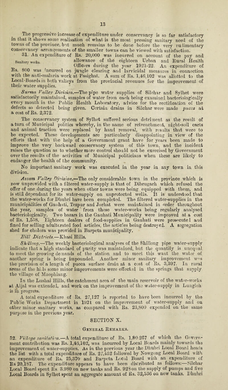 The progressive increase of expenditure under conservancy is so far satisfactory in that it shows some realisation of what is the most pressing sanitary need of the towns of the province, but much remains to be done before the very rudimentary conservancy arrangements of the smaller towns can be viewed with satisfaction. 31. An expenditure of Rs. 20,000 was incurred on account of the pay and Sanitary works. allowance of the eighteen Urban and Rural Health Officers during the year 1921-22. An expenditure of Rs. 800 was incurred on jungle clearing and larvicidal measures in connection with the anti-malaria work at Pasighat. A sum of Rs. 1,46,102 was allotted to the Local-Boards in both valleys from the provincial revenues for the improvement of their water supplies. Surma Valley Division.—The pipe water supplies of Silohar and Sylhet were satisfactorily maintained, samples of water from each being examined bacteriologieally every month in the Public Health Laboratory, advice for the rectification of the defects so detected being given. Certain drains in Silchar were made pucca at a cost of Rs. 2,372. The conservancy system of Sylhet suffered serious detriment as the result of a turn of Municipal politics whereby, in the name of retrenchment, night-soil carts and animal traction were replaced by hand removal, with results that were to be expected. These developments are particularly disappointing in view of the efforts that with the help of a Government grant have for years been made to improve the very backward conservancy system of this town, and the incident raises the question as to whether more control should not be exercised by Government over the results of the activities of Municipal politicians when these are likely to endanger the health of the community. No important sanitary work was executed in the year in any town in this division. Assam Valley Division,—The only considerable town in the province which is now unprovided with a filtered water-supply is that of Dibrugarh which refused the offer of one during the years when other towns were being equipped with them, and is still dependant for its water-supply on unprotected wells. It is understood that the water-works for Dhubri have been completed. The filtered water-supplies in the municipalities of Gauhati, Tezpur and Jorhat were maintained in order throughout the year, samples of water from these water-works being regularly analysed bacteriologieally. Two bazars in the Gauhati Municipality were improved at a cost of Rs. 1,558. Eighteen dealers of food-supplies in Gauhati were prosecuted and fined for selling adulterated food articles, the articles being destroyed. A segregation shed for cholera was provided in Barpeta municipality. Dill Districts.—Khasi Hills. Shillong.—The weekly bacteriological analyses of the Shillong pipe water-supply indicate that a high standard of purity was maintained, but the quantity is unequal to meet the growing demands of the station and to meet this want the water of another spring is being impounded. Another minor sanitary improvement wns the provision of a length of pucca surface drain at a cost of Rs. 3,397- In rural areas of the hhls some minor improvements were effected in the springs that supply the village of Maophlang. In the Lushai Hills, the catchment area of the main reservoir of the water-works at Aijal was extended, and work on the improvement of the water-supply in Lungleh is in progress. A total expenditure of Rs. 27,127 is reported to have been incurred by the Pubhc Works Department in 1921 on the improvement of water-supply and on other minor sanitary works, as compared with Rs. 23,800 expended on the same purpose in the previous year. SECTION X. General Remarks. 32. Village sanitation.—A total expenditure of Rs. 1,80:267 of which the Govern¬ ment contribution was Rs. 1,46,102, was incurred by Local Boards mainly towards the improvement of water-supplies. As in the previous year the Dhubri Local Board heads the list with a total expenditure of Rs. 2 7,452 followed by Nowgong Local Board with an expenditure of Rs. 25,370 and Barpeta Local Board with an expenditure of Rs 20,187- The expenditure appears to have been distributed as follows:—Silchar Local Board spent Rs. 3.980 on new tanks and Rs. 928 on the supply of pumps and five Local Boards in Sylhet spent an aggregate amount of Rs. 32,536 on new tanks, Dhubri