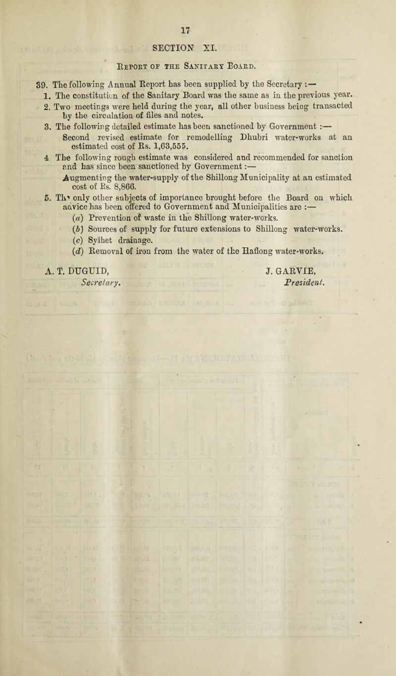 SECTION XI. Report oe the Sanitary Board. 89. The following Annual Report has been supplied by the Secretary 1. The constitution of the Sanitary Board was the same as in the previous year. 2. Two meetings were held during the year, all other business being transacted by the circulation of files and notes. 3. The following detailed estimate has been sanctioned by Government :— Second revised estimate for remodelling Dhubri water-works at an estimated cost of Rs. 1,03,555. 4 The following rough estimate was considered and recommended for sanction and has since been sanctioned by Government:— Augmenting the water-supply of the Shillong Municipality at an estimated cost of Es. 8,866. 5. Tlv' only other subjects of importance brought before the Board on which acivice has been offered to Government and Municipalities are :— (a) Prevention of waste in the Shillong water-works. (b) Sources of supply for future extensions to Shillong water-works. (c) Sylhet drainage. (d) Removal of iron from the water of the Haflong water-works. A. T. DUGUID, Secretary, J. GARYIE, President.