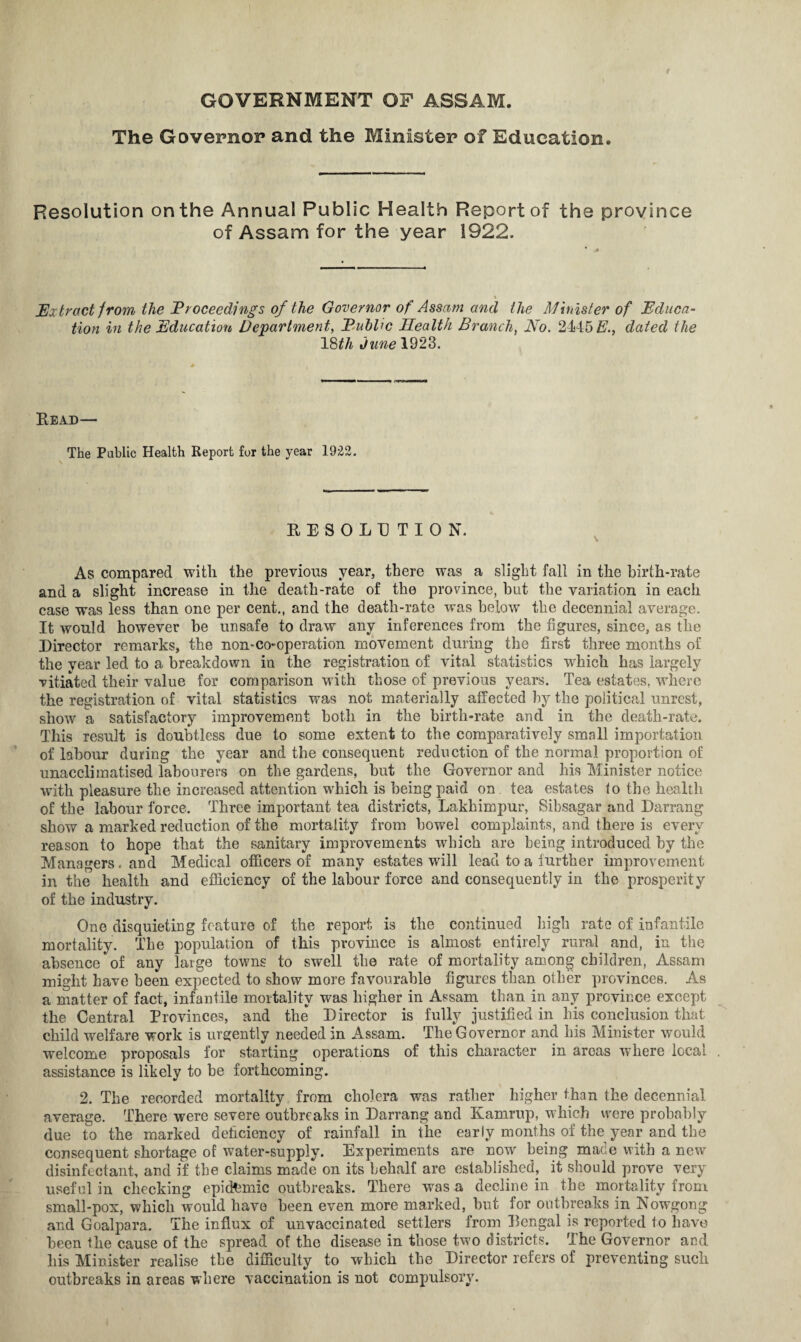 GOVERNMENT OF ASSAM. The Governor and the Minister of Education. Resolution on the Annual Public Health Report of the province of Assam for the year 1922. % jExtract from the Proceedings of the Governor of Assam and the Munster of Educa¬ tion in the Education Department, Euhhc Health Branch, No. 2445 E., dated the 18th June 1923. Read— The Public Health Report for the year 1922. RESOLUTION. As compared with the previous year, there was a slight fall in the birth-rate and a slight increase in the death-rate of the province, but the variation in each case was less than one per cent., and the death-rate was below the decennial average. It would however be unsafe to draw any inferences from the figures, since, as the Director remarks, the non-co-operation movement during the first three months of the year led to a breakdown in the registration of vital statistics winch has largely vitiated their value for comparison with those of previous years. Tea estates, where the registration of vital statistics was not materially affected by the political unrest, show a satisfactory improvement both in the birth-rate and in the death-rate. This result is doubtless due to some extent to the comparatively small importation of labour during the year and the consequent reduction of the normal proportion of unacclimatised labourers on the gardens, but the Governor and his Minister notice with pleasure the increased attention which is being paid on tea estates lo the health of the labour force. Three important tea districts, Lakhimpur, Sibsagar and Darrang show a marked reduction of the mortality from bowel complaints, and there is every reason to hope that the sanitary improvements which are being introduced by the Managers, and Medical officers of many estates will lead to a further improvement in the health and efficiency of the labour force and consequently in the prosperity of the industry. One disquieting feature of the report is the continued high rate of infantile mortality. The population of this province is almost entirely rural and, in the absence of any large towns to swell the rate of mortality among children, Assam might have been expected to show more favourable figures than other provinces. As a matter of fact, infantile mortality was higher in Assam than in any province except the Central Provinces, and the Director is fully justified in his conclusion that child welfare work is urgently needed in Assam. The Governor and his Minister would welcome proposals for starting operations of this character in areas wTiere local assistance is likely to be forthcoming. 2. The recorded mortality from cholera was rather higher than the decennial average. There were severe outbreaks in Darrang and Kamrup, which were probably due to the marked deficiency of rainfall in the early months of the year and the consequent shortage of water-supply. Experiments are now being made with a new disinfectant, and if the claims made on its behalf are established, it should prove very useful in checking epidemic outbreaks. There was a decline in the mortality from small-pox, which would have been even more marked, but for outbreaks in Nowgong and Goalpara. The influx of unvaccinated settlers from Rengal is reported to have been the cause of the spread of the disease in those two districts. The Governor and his Minister realise the difficulty to which the Director refers of preventing such outbreaks in areas where vaccination is not compulsory.