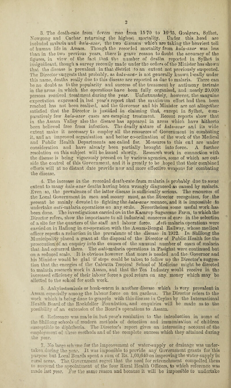 9! 3. The death-rate from fevers rose from 15 70 to 16#35, Goalpara, Sylhet, Nowgong and Cachar returning the highest mortality. Under this head are included malaria and kala-azar, the two diseases which are taking the heaviest toll of human life in Assam. Though the recorded mortality from kala-azar was less than in the two previous years, there is grave reason to doubt the accuracy of the figures, in view of the fact that the number of deaths reported in Sylhet is insignificant, though a survey recently made under the orders of the Minister has shown that the disease is prevalent in that district to an extent not previously suspected. The Director suggests that probably, as kala-azar is not generally known locally under this name, deaths really due to this disease are reported as clue to malaria. There can be no doubt as to the popularity and success of the treatment by antimony tartrate in the areas in which the operations have been fully organised, and nearly 20,000 persons received treatment during the year. Unfortunately, however, the sanguine expectation expressed in last year’s report that the maximum effort had then been reached has not been realised, and the Governor and his Minister are not altogether satisfied that the Director is justified in claiming that, except in Sylhet, com¬ paratively few kala-azar cases are escaping treatment. Decent reports show that in the Assam Valley also the disease has appeared in areas which have hitherto been believed free from infection. The deadly nature of kala-azar anl its wide extent make it necessary to employ all the resources of Government in combating it, and an improved organisation and better co-ordination of the work of the Medical and Public Health Departments are called for. Measures to this end are under consideration and have already been partially brought into force. A further resolution on this subject will be issued shortly. Desearch work in connection with the disease is being vigorously pressed on by various agencies, some of which are out¬ side the control of this Government, and it is greatly to be hoped that their combined efforts will at no distant date provide new and more effective weapons for combating the disease. 4. The increase in the recorded death-rate from malaria is probably due to some extent to many kala-azar deaths having been wrongly diagnosed as caused by malaria. Even so, the prevalence of the latter disease is sufficiently serious. The resources of the Local Government in men and money must, as the Director recognizes, for the present he mainly devoted to fighting the kala-azar menace, and it is impossible to undertake ««£i-malaria operations on any scale. Nevertheless some useful work has been done. The investigations carried on in the Kamrup Sugarcane Farm, to which the Director refers, show the importance to all industrial concerns of care in the selection of a site for the quarters of the staff and labour force. H/^i-malaria operations were carried on in Haffong in co-operation with the Assam-Bengal Dailway, whose medical officer reports a redaction in the prevalence of the disease in 1922. In Shillong the Municipality placed a grant at the disposal of the Director of Public Health for the prosecution of an enquiry into the causes of the unusual number of cases of malaria that had occurred there. The ow^'-malaria operations in Pasighat were continued but on a reduced scale. It is obvious however that more is needed and the Governor and his Minister would be glad if steps could be taken to follow up the Director’s sugges¬ tion that the energies of the Calcutta Tropical School of Medicine might be directed to malaria research work in Assam, and that the Tea Industry would receive in the increased efficiency of their labour force a good return on any money which may be allotted to the school for such work. 5. Ankylostomiasis or hook-worm is another disease which is Very prevalent in Assam especially among the labour force on tea gardens. The Director refers to the work which is being done to grapple with this disease in Ceylon by the International Health Board of the Dockfeller Foundation, and enquiries will be made as to the possibility of an extension of the Board’s operations to Assam. 6. Preference was male in last year’s resolution to the introduction in some of the Shillong schools of modern methods of detection and immunization of children susceptible to diphtheria. The Director’s report gives an interesting account of the employment of these methods and of the complete success which they attained during the year. 7. No large scheme for the improvement of water-supply or drainage was under¬ taken during the year. It was impossible to provide any Government grants for this purpose but Local Beards spent a sum of Ds. 1,60,640 on improving the Water-supply in rural area5:. The. Government regret that the need for retrenchment compelled them to suspend the appointment of the four Dural Health Officers, to which reference was made last year. For the same reason and because it will be impossible to undertake