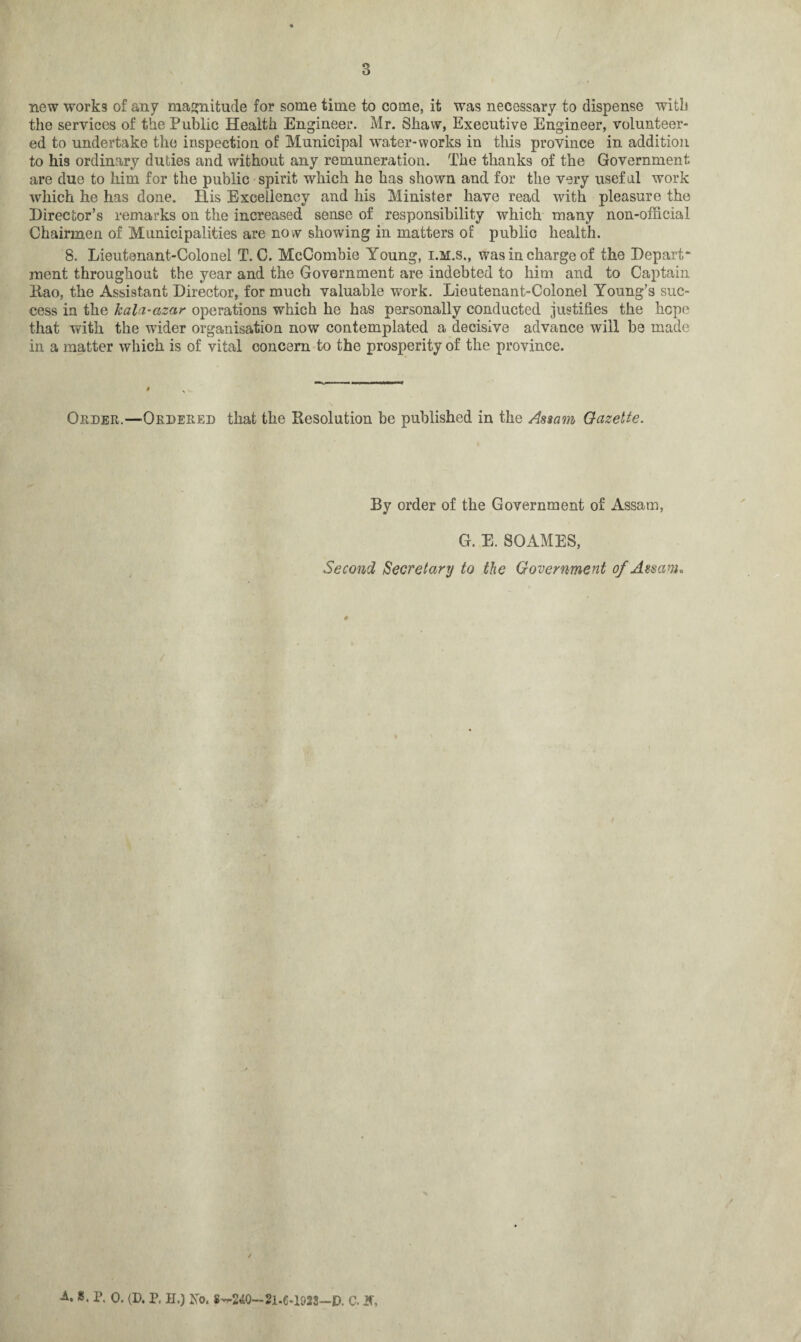 3 new works of any magnitude for some time to come, it was necessary to dispense witli the services of the Public Health Engineer. Mr. Shaw, Executive Engineer, volunteer¬ ed to undertake the inspection of Municipal water-works in this province in addition to his ordinary duties and without any remuneration. The thanks of the Government are due to him for the public spirit which he has shown and for the very useful work which he has done. His Excellency and his Minister have read with pleasure the Director’s remarks on the increased sense of responsibility which many non-official Chairmen of Municipalities are now showing in matters of public health. 8. Lieutenant-Colonel T. C. McCombie Young, i.m.s., was in charge of the Depart¬ ment throughout the year and the Government are indebted to him and to Captain Rao, the Assistant Director, for much valuable work. Lieutenant-Colonel Young’s suc¬ cess in the kala-azar operations which he has personally conducted justifies the hope that with the wider organisation now contemplated a decisive advance will be made in a matter which is of vital concern to the prosperity of the province. Order.—Ordered that the Resolution be published in the Assam Gazette. By order of the Government of Assam, G. E. SOAMES, Second Secretary to the Government of Assam. ■A. ». P. 0. (D. P, H.) Ko. 8—240—21-6-1923—ID. C. JS\
