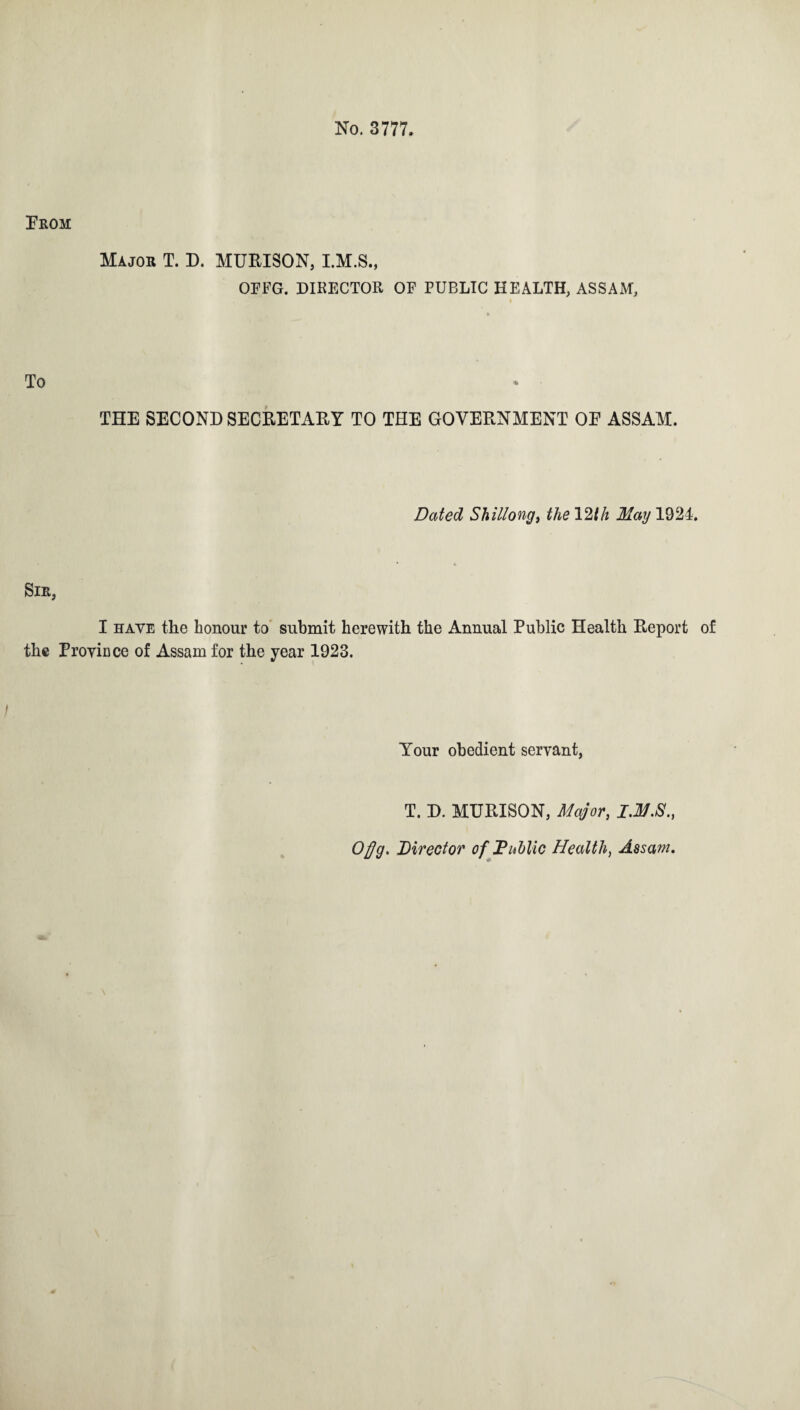 No. 3777. Prom Major T. D. MURISON, I.M.S., OFFG. DIRECTOR OF PUBLIC HEALTH, ASSAM, To THE SECOND SECRETARY TO THE GOVERNMENT OE ASSAM. Dated Shillong, the 12th May 1924. Sir, I have the honour to submit herewith the Annual Public Health Report of the Province of Assam for the year 1923. Your obedient servant, T. D. MURISON, Major, Ofjg. Director of FMic Health, Assam.