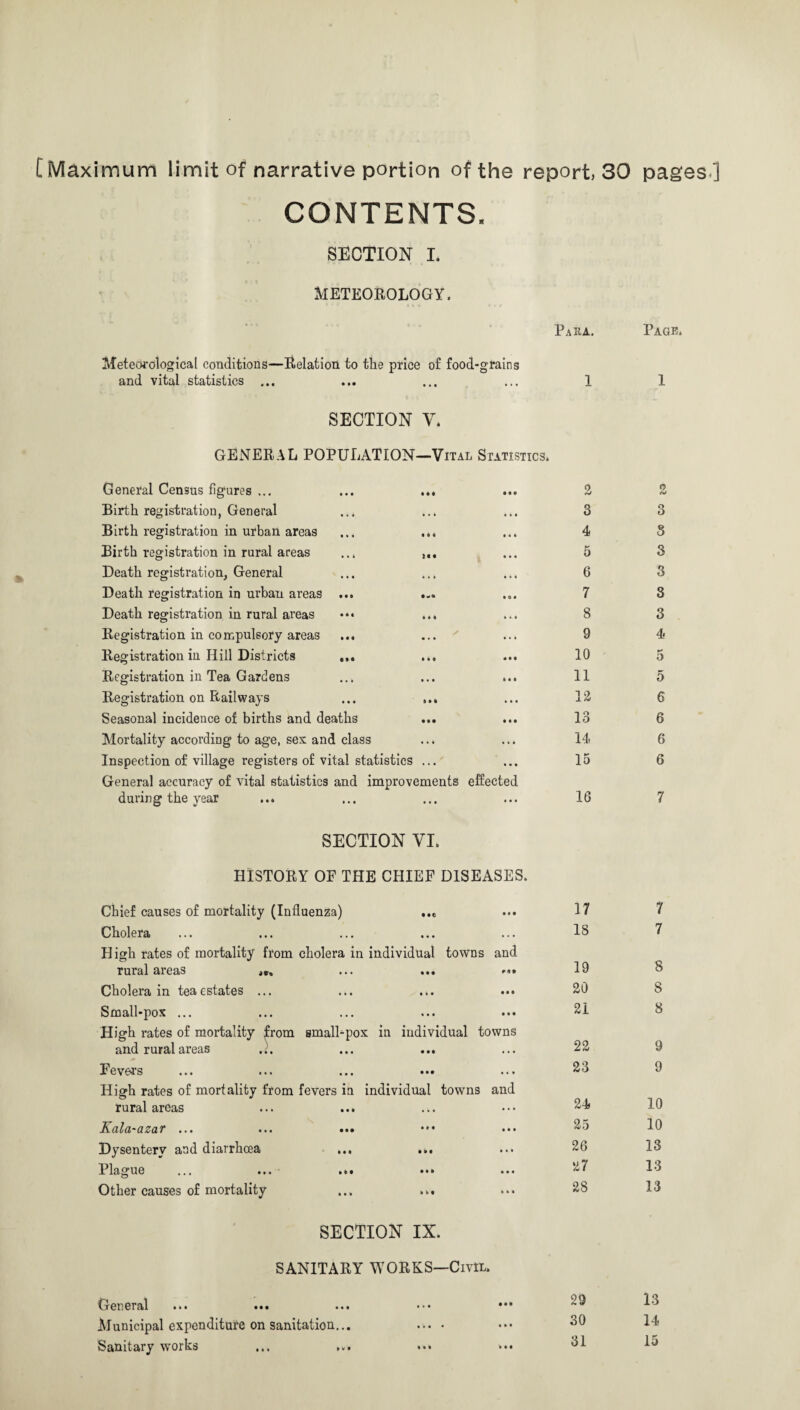 [ Maximum limit of narrative portion of the report. 30 CONTENTS. SECTION I. METEOROLOGY. Para. 1 Meteorological conditions—Relation to the price of food-grains and vital statistics ... SECTION y. GENERAL POPULATION—Vital Statistics. General Census figures ... ... ... ... 2 Birth registration, General ... ... ... 3 Birth registration in urban areas ... ... ... 4 Birth registration in rural areas ... ... 5 Death registration, General ... ... ... 6 Death registration in urban areas ... ... ... 7 Death registration in rural areas ... ... 8 Registration in compulsory areas ... ... ' ... 9 Registration in Hill Districts ... ... ... 10 Registration in Tea Gardens ... ... ... 11 Registration on Railways ... ... ... IS Seasonal incidence of births and deaths ... ... 13 Mortality according to age, sex and class ... ... 14 Inspection of village registers of vital statistics ... ... 15 General accuracy of vital statistics and improvements effected during the year ... ... ... ... 16 SECTION VI. HISTORY OF THE CHIEF DISEASES. Chief causes of mortality (Influenza) ... Cholera High rates of mortality from cholera in individual towns and rural areas ... ••• Cholera in teaestates ... ... Small-pox ... High rates of mortality from smalhpox in individual towns and rural areas ... ... ... Fevers ... ... ... ••• High rates of mortality from fevers in individual towns and rural areas Kala-azar ... ... ... Dysentery and diarrhoea ... ... Plague ... ... ... ••• ... Other causes of mortality SECTION IX. SANITARY WORKS—Civil. General ... ... ... Municipal expenditure on sanitation... Sanitary works 17 18 19 20 21 22 23 24 25 26 27 28 29 30 31 pages] Page. 1 3 S 3 3 3 3 4 5 5 6 6 6 6 7 7 7 8 8 8 9 9 10 10 13 13 13 13 14 15