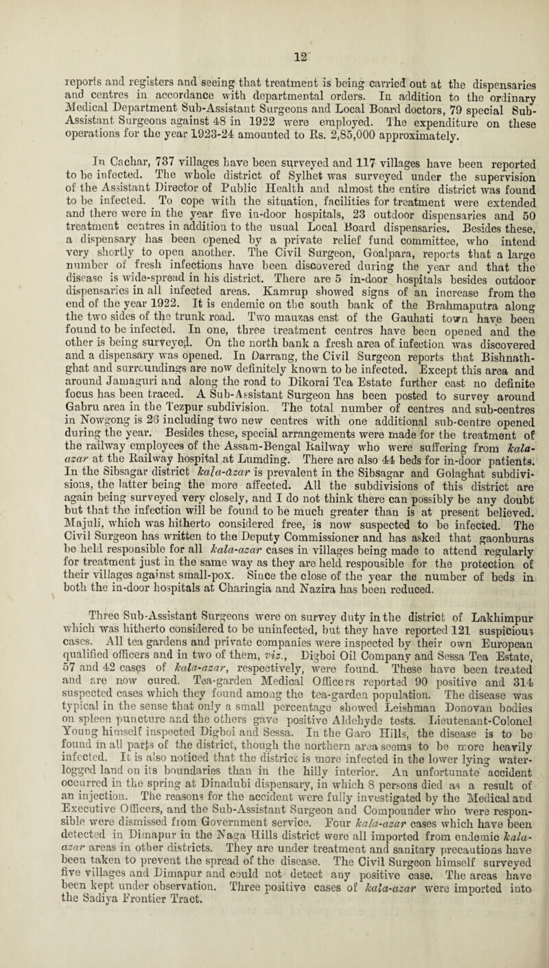 reports and registers and seeing that treatment is being carried out at the dispensaries and centres in accordance with departmental orders. In addition to the ordinary Medical Department Sub-Assistant Surgeons and Local Board doctors, 79 special Sub- Assistant Surgeons against 48 in 1922 were employed. The expenditure on these operations for the year 1923-24 amounted to Rs. 2,85,000 approximately. In Cachar, 737 villages have been surveyed and 117 villages have been reported to be infected. The whole district of Sylhet was surveyed under the supervision of the Assistant Director of Public Health and almost the entire district was found to be infected. . To cope with the situation, facilities for treatment were extended and there were in the year five in-door hospitals, 23 outdoor dispensaries and 50 treatment centres in addition to the usual Local Board dispensaries. Besides these, a dispensary has been opened by a private relief fund committee, who intend very shortly to open another. The Civil Surgeon, Goalpara, reports that a large number of fresh infections have been discovered during the year and that the disease is wide-spread in his district. There are 5 in-door hospitals besides outdoor dispensaries in all infected areas. Kamrup showed signs of an increase from the end of the year 1922. It is endemic on the south bank of the Brahmaputra along the two sides of the trunk road. Two mauzas east of the Gauhati town have been found to be infected. In one, three treatment centres have been opened and the other is being surveyed On the north bank a fresh area of infection was discovered and a dispensary was opened. In Oarrang, the Civil Surgeon reports that Bishnath- ghat and surroundings are now definitely known to be infected. Except this area and around Jamaguri and along the road to Dikorai Tea Estate further east no definite focus has been traced. A Sub-Assistant Surgeon has been posted to survey around Gabru area in the Tezpur subdivision. The total number of centres and sub-centres in Nowgong is 23 including two new centres with one additional sub-centre opened during the year. Besides these, special arrangements were made for the treatment of the railway employees of the Assam-Bengal Railway who were suffering from kala- azar at the Railway hospital at Lumding. There are also 44 beds for in-door patients. In the Sibsagar district kala-clzar is prevalent in the Sibsagar and Golaghat subdivi¬ sions, the latter being the more affected. All the subdivisions of this district are again being surveyed very closely, and I do not think there can possibly be any doubt but that the infection will be found to he much greater than is at present believed. Majuli, which was hitherto considered free, is now suspected to be infected. The Civil Surgeon has written to the Deputy Commissioner and has asked that gaonburas be held responsible for all kala-cizar cases in villages being made to attend regularly for treatment just in the same way as they are held responsible for the protection of their villages against small-pox. Since the close of the year the number of beds in both the in-door hospitals at Charingia and Nazira has been reduced. Three Sub-Assistant Surgeons were on survey duty in the district of Lakhimpur which was hitherto considered to be uninfected, but they have reported 121 suspicious cases. All tea gardens and private companies were inspected by their own European qualified officers and in two of them, viz., Digboi Oil Company and Sessa Tea Estate, 57 and 42 cases of kala-azar, respectively, were found. These have been treated and are now cured. Tea-garden Medical Officers reported 90 positive and 314 suspected cases which they found among the tea-garden population. The disease was typical in the sense that only a small percentage showed Leishman Donovan bodies on spleen puncture and the others gave positive Aldehyde tests. Lieutenant-Colonel Young himself inspected Digboi and Sessa. In the Garo Hills, the disease is to be found in all parts of the district, though the northern area seems to be more heavily infected. It is also noticed that the district is more infected in the lower lying water¬ logged land on its boundaries than in the hilly interior. An unfortunate' accident occurred in the spring at Dinadubi dispensary, in which 8 persons died as a result of an injection. The reasons for the accident were fully investigated by the Medical and Executive Officers, and the Sub-Assistant Surgeon and Compounder who Were respon¬ sible were dismissed from Government service. Four kala-azar cases which have been detected in Dirnapur in the Naga Hills district were all imported from endemic kala- azar areas in other districts. They are under treatment and sanitary precautions have been taken to prevent the spread of the disease. The Civil Surgeon himself surveyed five villages and Dirnapur and could not detect any positive case. The areas have been kept under observation. Three positive cases of kala-azar were imported into the Sadiya Frontier Tract.