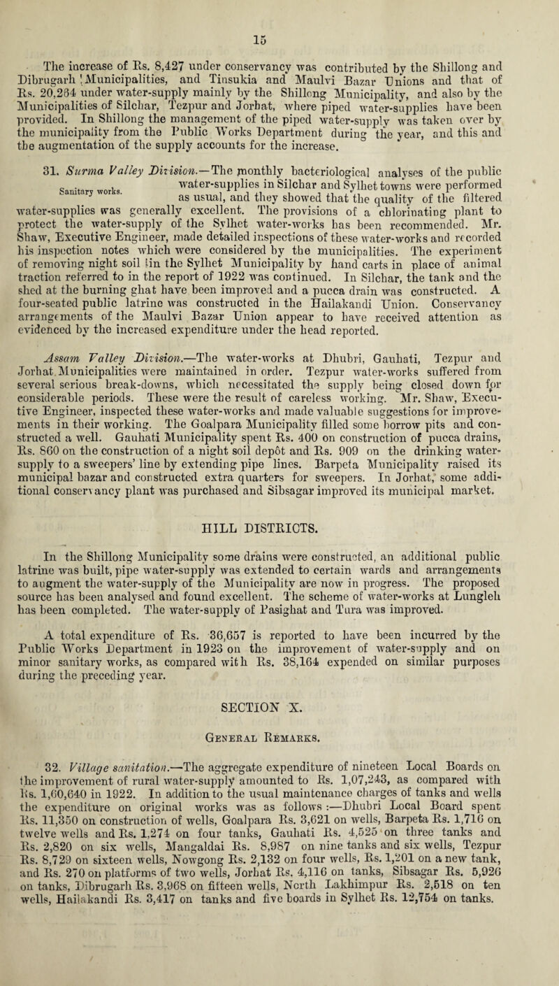 The increase of Rs. 8,427 under conservancy -was contributed by the Shillong and Dibrugarh 'Municipalities, and Tinsukia and Maulvi Bazar Unions and that of Es. 20,264 under water-supply mainly by the Shillong Municipality, and also by the Municipalities of Silcliar, Tezpur and Jorbat, where piped water-supplies have been provided. In Shillong the management of the piped water-supply was taken over by the municipality from the Public Works Department during the year, and this and tbe augmentation of the supply accounts for the increase. 31. Surma Valley Diiision.—The monthly bacteriological analyses of the public , water-supplies in Silchar and Sylhet towns were performed am ary wor s. as usua^ anc| they showect that the quality of the filtered water-supplies was generally excellent. The provisions of a chlorinating plant to protect the water-supply of the Sylhet water-works has been recommended. Mr. Shaw, Executive Engineer, made detailed inspections of these water-works and recorded his inspection notes which were considered by the municipalities. The experiment of removing night soil lin the Sylhet Municipality by hand carts in place of animal traction referred to in the report of 1922 was continued. In Silchar, the tank and the shed at the burning ghat have been improved and a pucca drain was constructed. A four-seated public latrine was constructed in the Hailakandi Union. Conservancy arrangements of the Maulvi Bazar Union appear to have received attention as evidenced by the increased expenditure under the head reported. Assam Valley Diiision.—The water-works at Dhubri, Gauhati, Tezpur and Jorbat Municipalities were maintained in order. Tezpur water-works suffered from several serious break-downs, which necessitated the supply being closed down for considerable periods. These were the result of careless working. Mr. Shaw, Execu¬ tive Engineer, inspected these water-works and made valuable suggestions for improve¬ ments in their working. The Goalpara Municipality filled some borrow pits and con¬ structed a well. Gauhati Municipality spent Es. 400 on construction of pucca drains, Es. 860 on the construction of a night soil depot and Es. 909 on the drinking water- supply to a sweepers’ line by extending pipe lines. Barpeta Municipality raised its municipal bazar and constructed extra quarters for sweepers. In Jorhat, some addi¬ tional conservancy plant was purchased and Sibsagar improved its municipal market. HILL DISTRICTS. In the Shillong Municipality some drains were constructed, an additional public latrine was built, pipe water-supply was extended to certain wards and arrangements to augment the water-supply of the Municipality are now in progress. The proposed source has been analysed and found excellent. The scheme of water-works at Lungleli has been completed. The water-supply of Pasighat and Tura was improved. A total expenditure of Es. 36,657 is reported to have been incurred by the Public Works Department in 1923 on the improvement of water-supply and on minor sanitary works, as compared with Pts. 38,164 expended on similar purposes during the preceding year. SECTION X. General Remarks. 32. Village sanitation.—The aggregate expenditure of nineteen Local Boards on ihe improvement of rural water-supply amounted to Bs. 1,07,243, as compared with Its. 1,60,640 in 1922. In addition to the usual maintenance charges of tanks and wells the expenditure on original works was as follows :—Dhubri Local Board spent Es. 11,350 on construction of wells, Goalpara Es. 3,621 on wells, Barpeta Es. 1,716 on twelve wells and Es. 1,274 on four tanks, Gauhati E.s. 4,525 on three tanks and Es. 2,820 on six wells, Mangaldai Es. 8,987 on nine tanks and six wells, Tezpur Es. 8,729 on sixteen wells, Nowgong Es. 2,132 on four wells, Es. 1,201 on a new tank, and Es. 270 on platforms of two wells, Jorbat Es. 4,116 on tanks, Sibsagar Es. 5,926 on tanks, Dibrugarh Es. 3,968 on fifteen wells, North Lakhimpur Pvs. 2,518 on ten wells, Hailakandi Es. 3,417 on tanks and five boards in Sylhet Es. 12,754 on tanks.