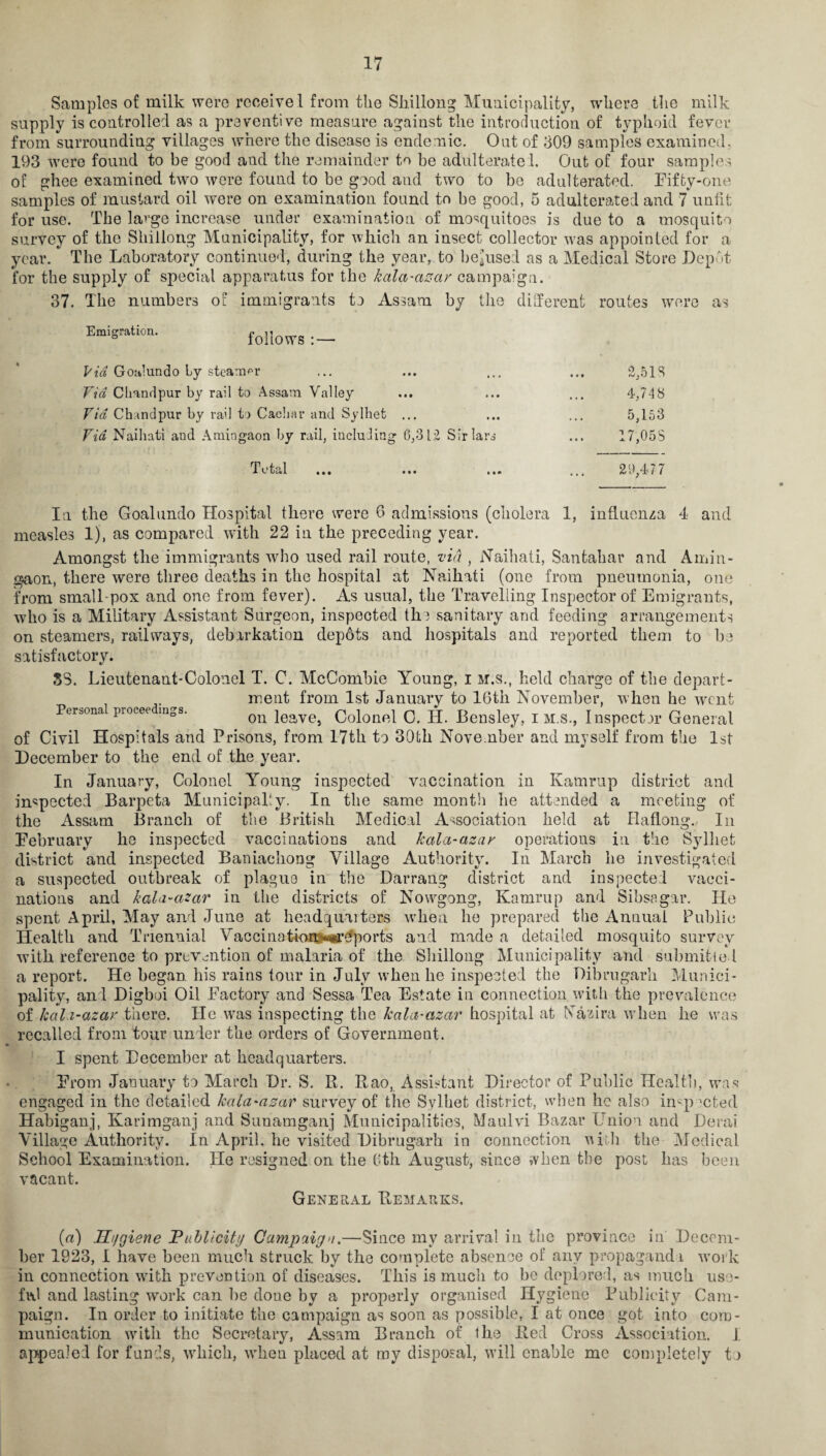 Samples of milk were receive! from the Shillong Municipality, where the milk supply is controlled as a preventive measure against the introduction of typhoid fever from surrounding villages where the disease is endemic. Out of 309 samples examined. 193 were found to be good and the remainder to be adulterated. Out of four samples of ghee examined two were found to be good and two to be adulterated. Fifty-one samples of mustard oil were on examination found to be good, 5 adulterated and 7 untit for use. The large increase under examination of mosquitoes is due to a mosquito survey of the Shillong Municipality, for which an insect collector was appointed for a year. The Laboratory continued, during the year, to bemused as a Medical Store Depot for the supply of special apparatus for the kala-azar campaign. 37. The numbers of immigrants to Assam by the different routes were as Emigration. folioWTS : — Via Goh!undo by steamer ... ... ... ... 2,518 Fid C hand pur by rail to Assam Valley ... ... ... 4,748 Fid Chandpur by rail to Cacliar and Sylhet ... ... ... 5,153 Fid Naihati and Amingaon by rail, including 6,312 Sir lars ... 17,058 Total ... ... ... ... 29,477 In the Goalundo Hospital there were 6 admissions (cholera 1, influenza 4 and measles 1), as compared with 22 in the preceding year. Amongst the immigrants 'who used rail route, fid , Naihati, Santahar and Amin- gaon, there were three deaths in the hospital at Naihati (one from pneumonia, one from small pox and one from fever). As usual, the Travelling Inspector of Emigrants, who is a Military Assistant Surgeon, inspected the sanitary and feeding arrangements on steamers, railways, debarkation depbts and hospitals and reported them to bo satisfactory. SS. Lieutenant-Colonel T. C. McCombie Young, i m.s., held charge of the depart¬ ment from 1st January to 16th November, when he went Persona piocee mgs. on leave, Colonel C. II. Bensley, i m.s., Inspector General of Civil Hospitals and Prisons, from 17th to 30fch November and myself from the 1st December to the end of the year. In January, Colonel Young inspected vaccination in Kamrup district and inspected Barpeta Municipally. In the same month he attended a meeting of the Assam Branch of the British Medical Association held at Haflong. In Eebruary he inspected vaccinations and kcila-azar operations in the Sylhet district and inspected Baniachoog Village Authority. In March he investigated a suspected outbreak of plague in the Darraug district and inspected vacci¬ nations and kala-azar in the districts of Nowqgong, Kamrup and Sibsagar. He spent April, May and June at headquuters when lie prepared the Annual Public Health and Triennial Vaccina tiom-^^ports and made a detailed mosquito survey with reference to prevention of malaria of the Shillong Municipality and submitted a report. He begcan his rains tour in July when he inspected the Dibrugarli Munici¬ pality, and Digboi Oil Factory and Sessa Tea Estate in connection with the prevalence of kah-azar there. He wras inspecting the kala-azar hospital at Nazira when lie was recalled from tour under the orders of Government. I spent December at headquarters. From January to March Dr. S. R. Rao, Assistant Director of Public Health, was engaged in the detailed kala-azar survey of the Sylhet district, when lie also inspected Habiganj, Karimganj and Sunamganj Municipalities, Maulvi Bazar Union and Derai Village Authority. In April, he visited Dibrugarh in connection with the Medical School Examination. He resigned on the 6th August, since »vhen the post has been vacant. General Remarks. («) Hygiene Publicity Campaign,—Since my arrival in the province in Decem¬ ber 1923, I have been much struck by the complete absence of any propaganda work in connection with prevention of diseases. This is much to be deplored, as much use¬ ful and lasting work can he done by a properly organised Hygiene Publicity Cam¬ paign. In order to initiate the campaign as soon as possible, I at once got into com¬ munication witli the Secretary, Assam Branch of the Red Cross Association. J. appealed for funds, wTliich, wdien placed at my disposal, will enable me completely to