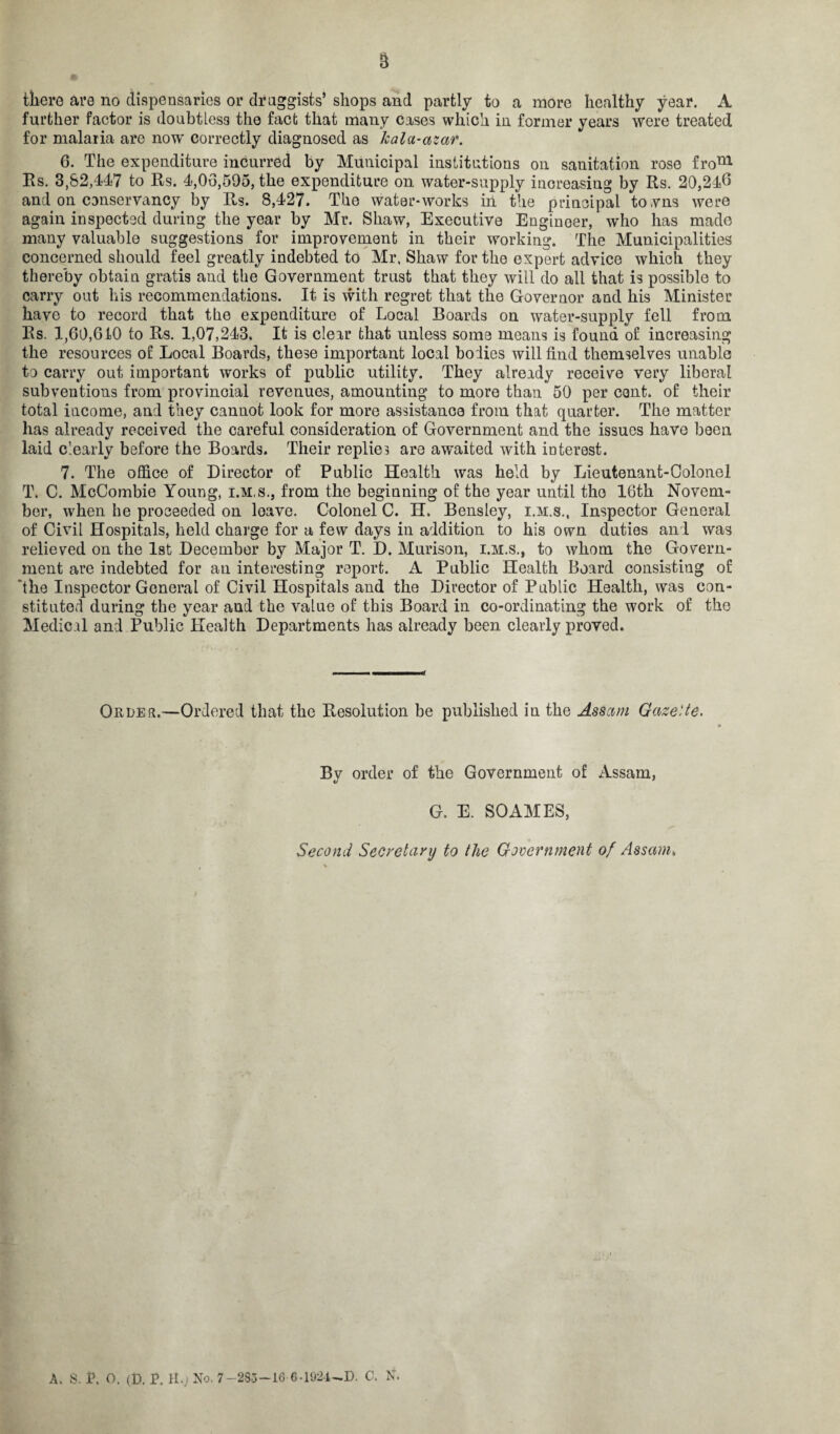 there are no dispensaries or druggists’ shops and partly to a more healthy year. A further factor is doubtless the fact that many cases which in former years were treated for malaria are now’ correctly diagnosed as kala-azar. 6. The expenditure incurred by Municipal institutions on sanitation rose fronl Rs. 3,82,447 to Rs. 4,03,595, the expenditure on water-supply increasing by Rs. 20,246 and on conservancy by Rs. 8,427. The water-works iii the principal to.vns were again inspected during the year by Mr. Shaw, Executive Engineer, who has made many valuable suggestions for improvement in their working. The Municipalities concerned should feel greatly indebted to Mr. Shaw for the expert advice which they thereby obtain gratis and the Government trust that they will do all that is possible to carry out his recommendations. It is with regret that the Governor and his Minister have to record that the expenditure of Local Boards on water-supply fell from Rs. 1,60,610 to Rs. 1,07,243. It is clear that unless some means is found of increasing the resources of Local Boards, these important local holies will find themselves unable to carry out important works of public utility. They already receive very liberal subventions from provincial revenues, amounting to more than 50 per cent, of their total income, and they cannot look for more assistance from that quarter. The matter has already received the careful consideration of Government and the issues have been laid clearly before the Boards. Their replies are awaited with interest. 7. The office of Director of Public Health was held by Lieutenant-Colonel T. C. McCombie Young, i.m.s., from the beginning of the year until the 16th Novem¬ ber, when he proceeded on leave. Colonel C. H. Bensley, i.m.s., Inspector General of Civil Hospitals, held charge for a few days in addition to his own duties anl was relieved on the 1st December by Major T. D. Murison, i.m.s., to whom the Govern¬ ment are indebted for an interesting report. A Public Health Board consisting of ‘the Inspector General of Civil Hospitals and the Director of Public Health, was con¬ stituted during the year and the value of this Board in co-ordinating the work of the Medical and Public Health Departments has already been clearly proved. Order.—Ordered that the Resolution be published in the Assam Gazette. By order of the Government of Assam, G. E. SOAMES, Second Secretary to the government of Assam, A. S. i\ o. (D. r. H.j No. 7—283—16 6-1924—D. C. N.