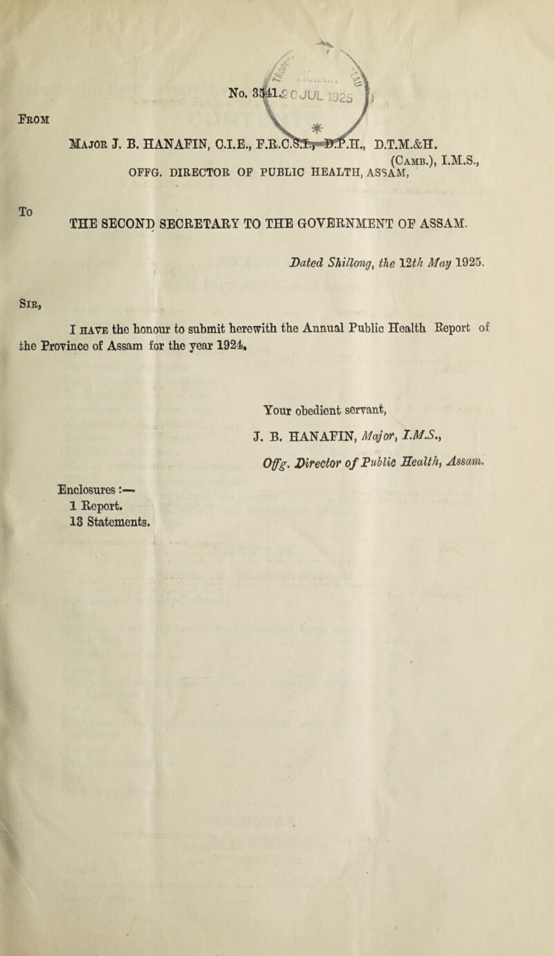 Prom No. Major J. B. HANAFIN, 0.1.E., D.T.M.&H. (Camb.), I.M.S., OFFG. DIRECTOR OF PUBLIC HEALTH, ASSAM, To THE SECOND SECRETARY TO THE GOVERNMENT OP ASSAM. >■ Dated Shillong, the 12th May 1925. Sir, I have the honour to submit herewith the Annual Public Health Report of the Province of Assam for the year 1921, Your obedient servant, J. B. EANAPIN, Major, I.M.S., Offg. Director of Public Health, Assam. Enclosures - 1 Report. 13 Statements.