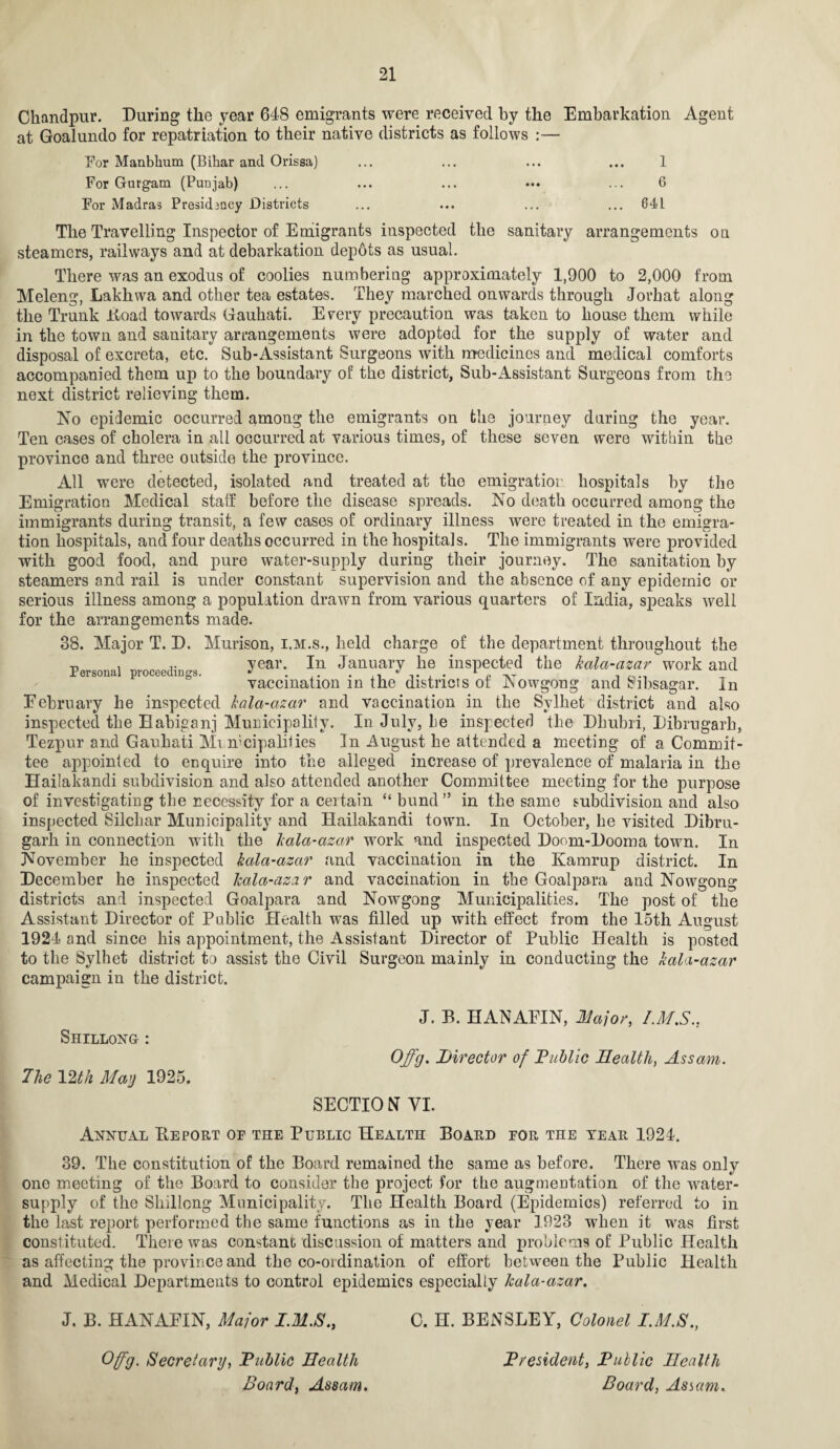 Chandpur. During the year 648 emigrants were received by the Embarkation Agent at Goalundo for repatriation to their native districts as follows :— For Manbhum (Bihar and Orissa) ... ... ... ... 1 For Gurgam (Punjab) ... ... ... ••• ... 6 For Madras Presidency Districts ... ... ... ... 64L The Travelling Inspector of Emigrants inspected the sanitary arrangements on steamers, railways and at debarkation depots as usual. There was an exodus of coolies numbering approximately 1,900 to 2,000 from Meleng, Lakhwa and other tea estates. They marched onwards through Jorhat along the Trunk Hoad towards Gauhati. Every precaution was taken to house them while in the town and sanitary arrangements were adopted for the supply of water and disposal of excreta, etc. Sub-Assistant Surgeons with medicines and medical comforts accompanied them up to the boundary of the district, Sub-Assistant Surgeons from the next district relieving them. No epidemic occurred among the emigrants on the journey during the year. Ten cases of cholera in all occurred at various times, of these seven were within the province and three outside the province. All were detected, isolated and treated at the emigration hospitals by the Emigration Medical staff before the disease spreads. No death occurred among the immigrants during transit, a few cases of ordinary illness were treated in the emigra¬ tion hospitals, and four deaths occurred in the hospitals. The immigrants were provided with good food, and pure water-supply during their journey. The sanitation by steamers and rail is under constant supervision and the absence of any epidemic or serious illness among a population drawn from various quarters of India, speaks well for the arrangements made. 38. Major T. D. Murison, i.m.s., held charge of the department throughout the Personal nroceedin-s year- In Januai7 inspected the kala-cizar work and vaccination in the districts of Nowgong and Sibsagar. In Eebruary he inspected kala-azar and vaccination in the Sylhet district and also inspected the Babiganj Municipality. In July, be inspected the Dhubri, Dibrugarh, Tezpur and Gauhati Mi mcipalities In August he attended a meeting of a Commit¬ tee appointed to enquire into the alleged increase of prevalence of malaria in the Hailakandi subdivision and also attended another Committee meeting for the purpose of investigating the necessity for a certain “ bund” in the same subdivision and also inspected Silchar Municipality and Hailakandi town. In October, he visited Dibru¬ garh in connection with the kala-azar work and inspected Doom-Dooma town. In November he inspected kala-azar and vaccination in the Kamrup district. In December he inspected kalct-azar and vaccination in the Goalpara and Nowgong districts and inspected Goalpara and Nowgong Municipalities. The post of the Assistant Director of Public Health was filled up with effect from the 15th August 1924) and since his appointment, the Assistant Director of Public Health is posted to the Sylhet district to assist the Civil Surgeon mainly in conducting the kala-azar campaign in the district. Shillong : The 12th May 1925. J. B. HANAFIN, Major, I.M.S., Offg. Director of Fublic Health, Assam. SECTIO NT YI. Annual Deport of the Public Health Board for the tear 1924. 39. The constitution of the Board remained the same as before. There was only one meeting of the Board to consider the project for the augmentation of the water- supply of the Shillong Municipality. The Health Board (Epidemics) referred to in the last report performed the same functions as in the year 1923 when it was first constituted. There was constant discussion of matters and problems of Public Health as affecting the province and the co-ordination of effort between the Public Health and Medical Departments to control epidemics especially kala-azar. J. B. HANAFIN, Major I.M.S., C. H. BENSLEY, Colonel I.M.S., Offg. Secretary, Fublic Health Board, Assam. Fresident, Fublic Health Board, Astern.