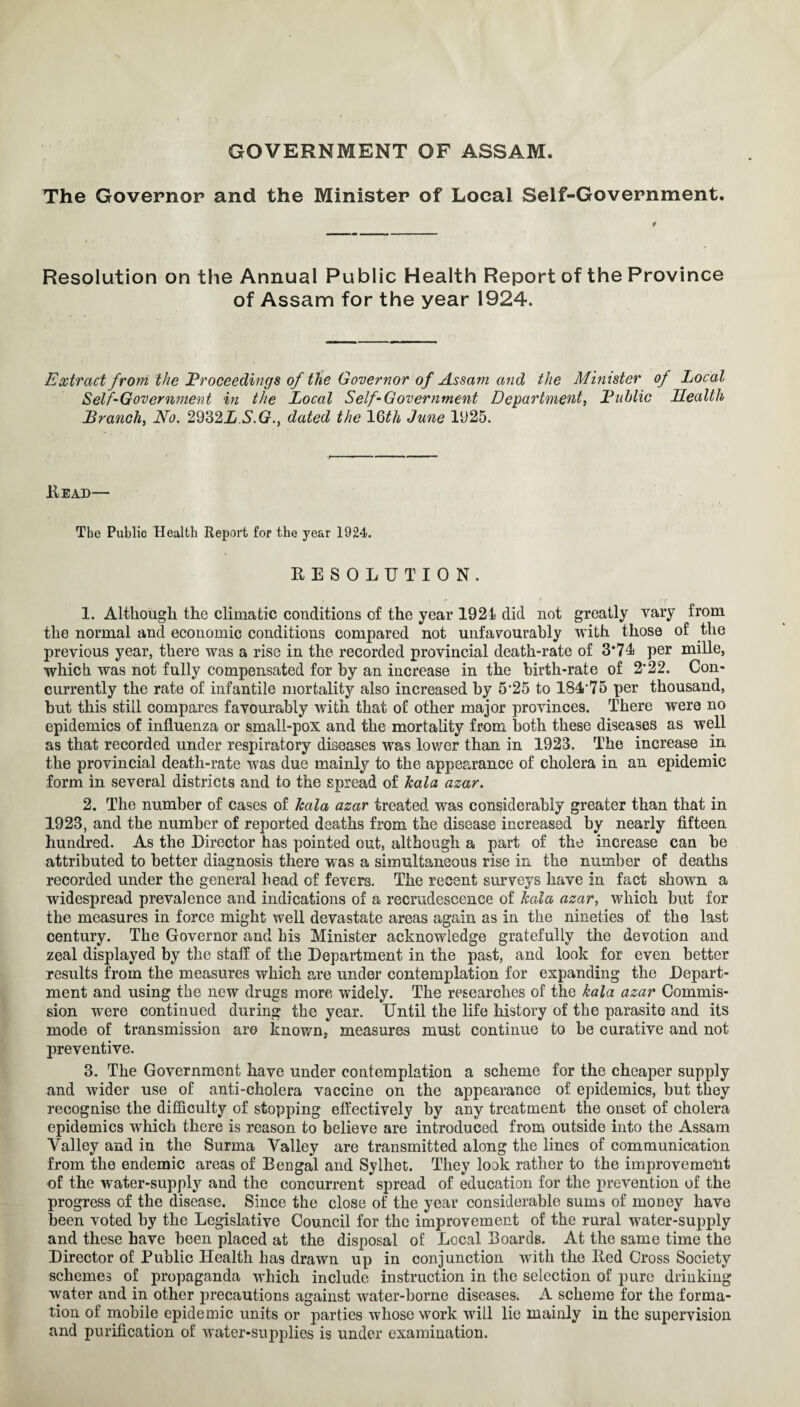 GOVERNMENT OF ASSAM. The Governor and the Minister of Local Self-Government. Resolution on the Annual Public Health Report of the Province of Assam for the year 1924. Extract from the Proceedings of the Governor of Assam and the Minister of Local Self-Government in the Local Self-Government Department, Public Health Branch, No. 2932L.S.G., dated the 16<th June 1925. Head— The Public Health Report for the year 1924. RESOLUTION. 1. Although the climatic conditions of the year 1921 did not greatly vary from the normal and economic conditions compared not unfavourably with those of the previous year, there was a rise in the recorded provincial death-rate of 3*71 per mille, which was not fully compensated for by an increase in the birth-rate of 2*22. Con¬ currently the rate of infantile mortality also increased by 5*25 to 18475 per thousand, but this still compares favourably with that of other major provinces. There were no epidemics of influenza or small-pox and the mortality from both these diseases as well as that recorded under respiratory diseases was lower than in 1923. The increase in the provincial death-rate was due mainly to the appearance of cholera in an epidemic form in several districts and to the spread of kala azar. 2. The number of cases of kala azar treated was considerably greater than that in 1923, and the number of reported deaths from the disease increased by nearly fifteen hundred. As the Director has pointed out, although a part of the increase can be attributed to better diagnosis there was a simultaneous rise in the number of deaths recorded under the general head of fevers. The recent surveys have in fact shown a widespread prevalence and indications of a recrudescence of kala azar, which but for the measures in force might well devastate areas again as in the nineties of the last century. The Governor and his Minister acknowledge gratefully the devotion and zeal displayed by the staff of the Department in the past, and look for even better results from the measures which are under contemplation for expanding the Depart¬ ment and using the new drugs more widely. The researches of the kala azar Commis¬ sion were continued during the year. Until the life history of the parasite and its mode of transmission are known3 measures must continue to be curative and not preventive. 3. The Government have under contemplation a scheme for the cheaper supply and wider use of anti-cholera vaccine on the appearance of epidemics, but they recognise the difficulty of stopping effectively by any treatment the onset of cholera epidemics which there is reason to believe are introduced from outside into the Assam Valley and in the Surma Valley are transmitted along the lines of communication from the endemic areas of Bengal and Syihet. They look rather to the improvement of the water-supply and the concurrent spread of education for the prevention of the progress of the disease. Since the close of the year considerable sums of money have been voted by the Legislative Council for the improvement of the rural water-supply and these have been placed at the disposal of Local Boards. At the same time the Director of Public Health has drawn up in conjunction with the Red Cross Society schemes of propaganda which include instruction in the selection of pure drinking water and in other precautions against water-borne diseases. A scheme for the forma¬ tion of mobile epidemic units or parties whose work will lie mainly in the supervision and purification of water-supplies is under examination.