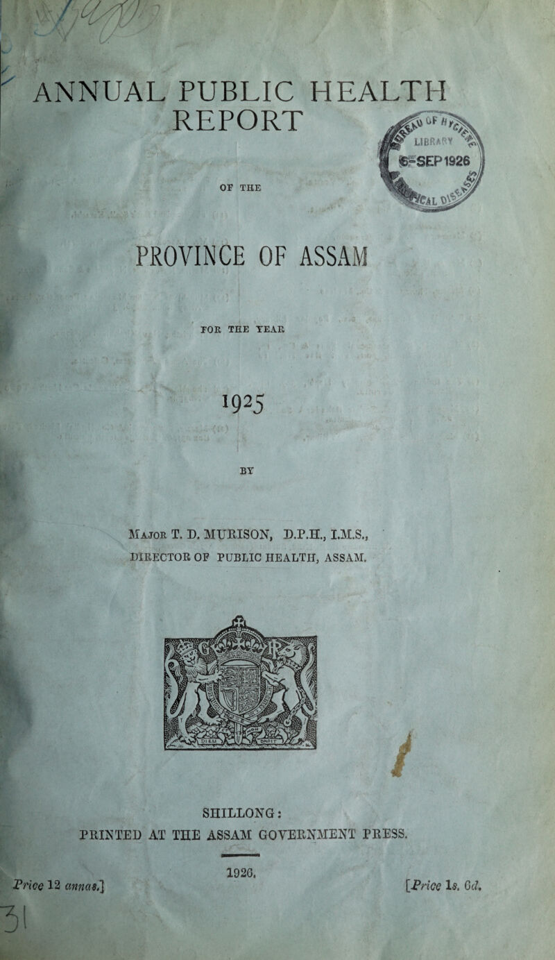 ANNUAL PUBLIC HEALTH REPORT OF THE PROVINCE OF ASSAM FOE TEE YEAR !Q25 Majoe T. D. MUBISON, D.P.H., I.M.S., DIRECTOR OF PUBLIC HEALTH, ASSAM. 3! 1926.