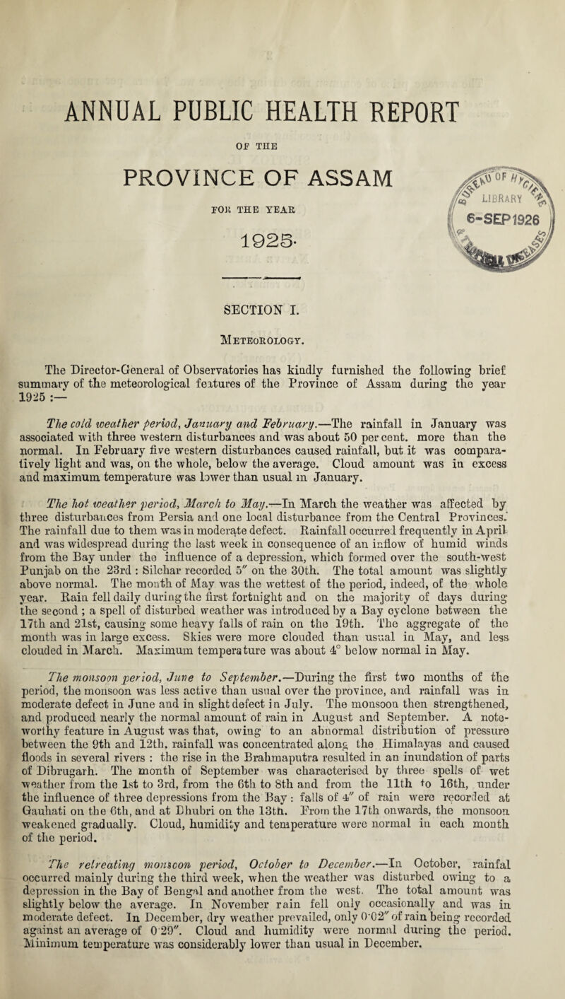 OJF THE PROVINCE OF ASSAM FOR THE YEAR 1925- section i. Meteorology. The Director-General of Observatories has kindly furnished the following brief summary of the meteorological features of the Province of Assam during the year 1925 :— The cold weather period, January and February.—The rainfall in January was associated with three western disturbances and was about 50 per cent, more than the normal. In February five western disturbances caused rainfall, but it was compara¬ tively light and was, on the whole, below the average. Cloud amount was in excess and maximum temperature was lower than usual m January. The hot weather period, March to May.—In March the weather was affected by three disturbances from Persia and one local disturbance from the Central Provinces.’ The rainfall due to them was in moderate defect. Rainfall occurred frequently in April and was widespread during the last week in consequence of an inflow of humid winds from the Bay under the influence of a depression, which formed over the south-west Punjab on the 23rd : Silchar recorded 5 on the 30th. The total amount was slightly above normal. The month of May was the wettest of the period, indeed, of the whole year. Rain fell daily during the first fortnight and on the majority of days during the second ; a spell of disturbed weather was introduced by a Bay cyclone between the 17th and 21st, causing some heavy fails of rain on the 19th. The aggregate of the month was in large excess. Skies were more clouded than usual in May, and less clouded in March. Maximum temperature was about 4° below normal in May. The monsoon period, Jure to September.—During the first two months of the period, the monsoon was less active than usual over the province, and rainfall was in moderate defect in June and in slight defect in July. The monsoon then strengthened, and produced nearly the normal amount of rain in August and September. A note¬ worthy feature in August was that, owing to an abnormal distribution of pressure between the 9th and 12th, rainfall was concentrated along the Himalayas and caused floods in several rivers : the rise in the Brahmaputra resulted in an inundation of parts of Dibrugarh. The month of September was characterised by three spells of wet weather from the 1st to 3rd, from the 6tli to 8th and from the 11th to 16th, under the influence of three depressions from the Bay : falls of 4 of rain were recorded at Gauhati on the 6th, and at Dhubri on the 13tn. From the 17th onwards, the monsoon weakened gradually. Cloud, humidity and temperature were normal in each month of the period. The retreating momcon period, October to December.—In October, rainfal occurred mainly during the third week, when the weather was disturbed owing to a depression in the Bay of Bengal and another from the west. The total amount was slightly below the average. In November rain fell only occasionally and was in moderate defect. In December, dry weather prevailed, only 0,02//of rain being recorded against an average of 0 29. Cloud and humidity were normal during the period. Minimum temperature was considerably lower than usual in December.