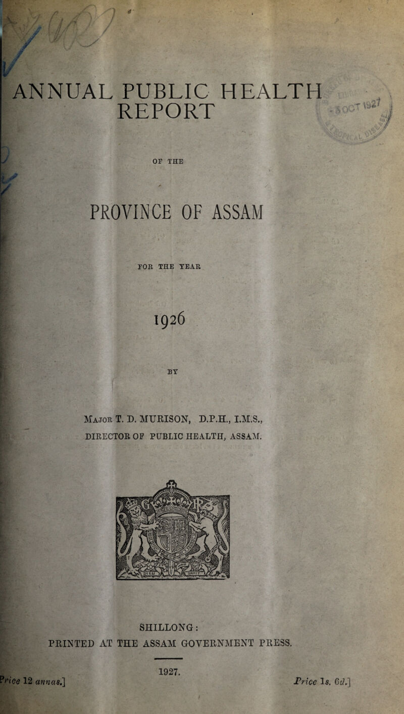 ANNUAL PUBLIC HEALTH REPORT OF THE PROVINCE OF ASSAM FOR THE TEAR 1926 BY Major T. D. MURISON, D.P.H., I.M.S., DIRECTOR OF PUBLIC HEALTH, ASSAM. SHILLONG: P BIN TED AT THE ASSAM GOVEBNMENT PRESS. Price 12 annas.] 1927. Trice Is. 6d.]