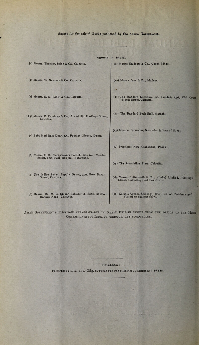 Agents for the salo of Books pablished by the Assam Government, Agents (i) Messrs. Thacker, Spink & Co. Calcutta. (2) Messrs. VV. Newman & Co., Calcutta. (3) Messrs. S. K. Lahiri & Co., Calcutta. (4) Messrs. R. Cambray & Co., 6 and 8/2, Hastings Street, Calcutta, (5) Babu Hari Ram Dhar, B.A., Popular Library, Dacca. (6) Messrs. D. B. Taraporevala Sons & Co., to, Meadon Street, Fort, Post Box No. 18 Bombay. (7) The Indian School Supply Depdt, 309, Bow Bazar Street, Calcatta. (8) Messrs. Rai M. C. Sarkar Bahadur A Sons, go-aA, Hanson Road Calcutta. in India. (9) Messrs. Students A Co., Cooch Bihar. (10) Messrs. Vaz & Co., Madras. (11) The Standard Literature Co. Limited, 23-1, Old Court House Street, Calcutta, (t2) The Standard Book Stall, Karachi. (13) Messrs. Karsandas, Narandas & Sons of Surat. (14) Proprietor, New Kitabkhana, Poona. (15) The Association Press, Calcutta. (16) Messrs. Butterworth & Co., (India) Limited, Hastings Street, Calcutta, Post Box No. 2. (17) Kamala Agency, Shillong. (For List of Residents and Visitors to Shillong only). Assam Government publications aee obtainable in Geeat Beitain direct feom the office of the High Commissioner foe India oe theough any book-selleb. Shillono : PRINTED BY O. SI. EOT, Offg. SUPERINTENDENT, ASSGOVEBNMENT PRESS.