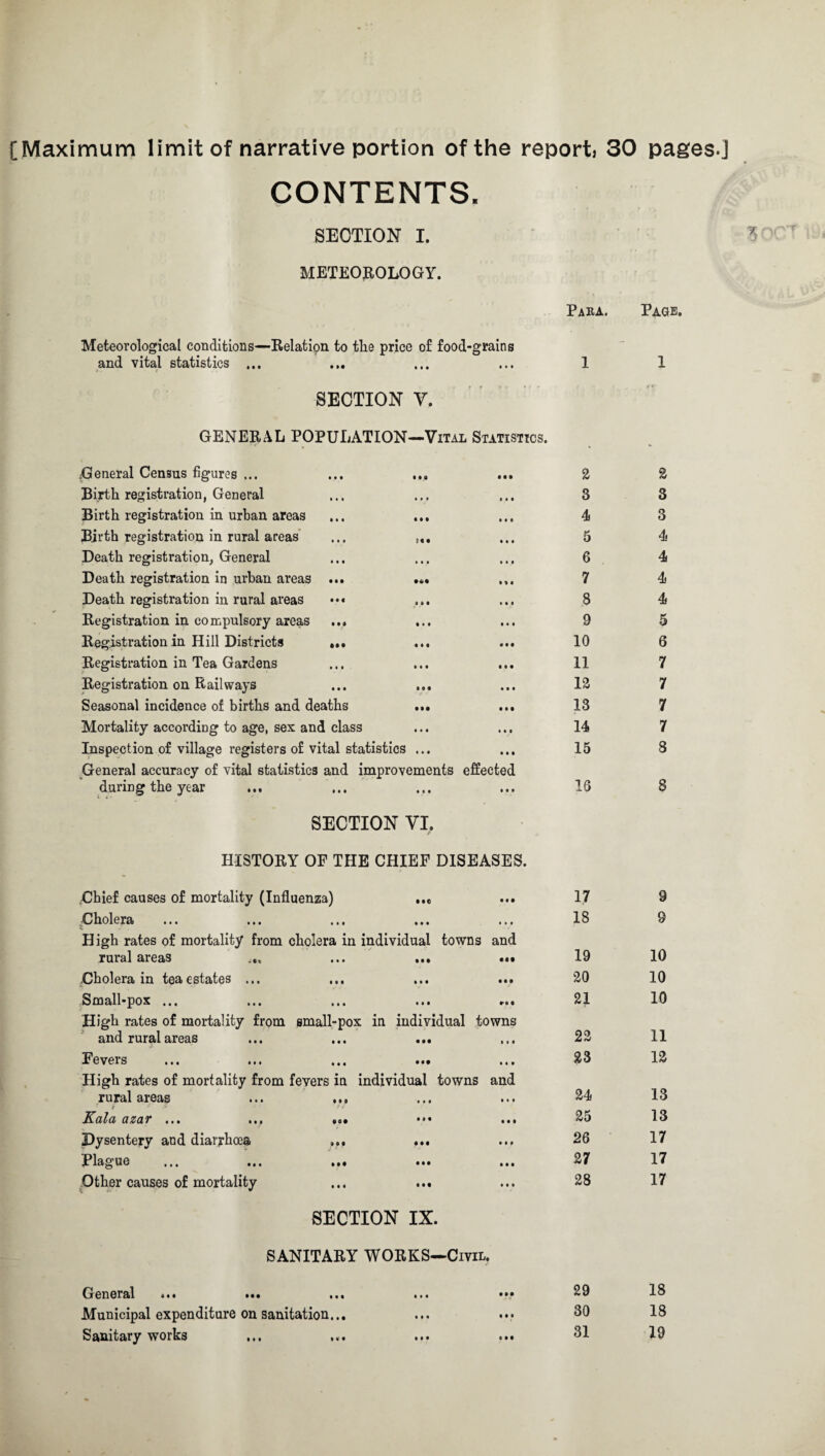 [Maximum limit of narrative portion of the report 30 pages.] CONTENTS. SECTION I. METEOROLOGY. Para. Page. Meteorological conditions—Relation to the price of food-grains and vital statistics ... ... ... ... 1 1 SECTION V. GENERAL POPULATION—Vital Statistics. General Census figures ... «•« • • • 2 2 Birth registration, General • • • • • 0 3 3 Birth registration in urban areas • • • • • • 4 3 Birth registration in rural areas if • 0 0 0 5 4 Death registration, General • • # • • • 6 4 Death registration in urban areas ... • % 4 7 4 Death registration in rural areas « « • • 4 0 8 4 Registration in compulsory areas ... • • • • • • 9 5 Registration in Hill Districts ... • • • * • • 10 6 Registration in Tea Gardens • • • 11 7 Registration on Railways m • • • 12 7 Seasonal incidence of births and deaths • M 13 7 Mortality according to age, sex and class • • • 14 7 Inspection of village registers of vital statistics ... • • • 15 3 General accuracy of vital statistics and improvements effected during the year • • • • • • 16 8 SECTION VI, HISTORY OF THE CHIEF DISEASES. Chief causes of mortality (Influenza) • •c • 0 • 17 9 Cholera • • • * • « 18 9 High rates of mortality from cholera in individual towns and rural areas • • t • It 19 10 Cholera in tea estates ... • • • • • • 20 10 Small-pox ... • • • 21 10 High rates of mortality from small-pox in individual towns and rural areas • •• • » i 22 11 Fevers • •• 11 i 23 12 High rates of mortality from fevers in individual towns and rural areas ... ... • • • • • • 24 13 t * •> !£&!/& a&ci'F ... ... ... • • • 25 13 Dysentery and diarrhoea ... • •• • • * 26 17 Plague ... ... ... • • • IM 27 17 Other causes of mortality • • • • • • 28 17 SECTION IX. SANITARY WORKS—Civil. General ... ... ... • • • • •• 29 18 Municipal expenditure on sanitation... • M • # • 30 18 Sanitary works tM 0 • • 31 19