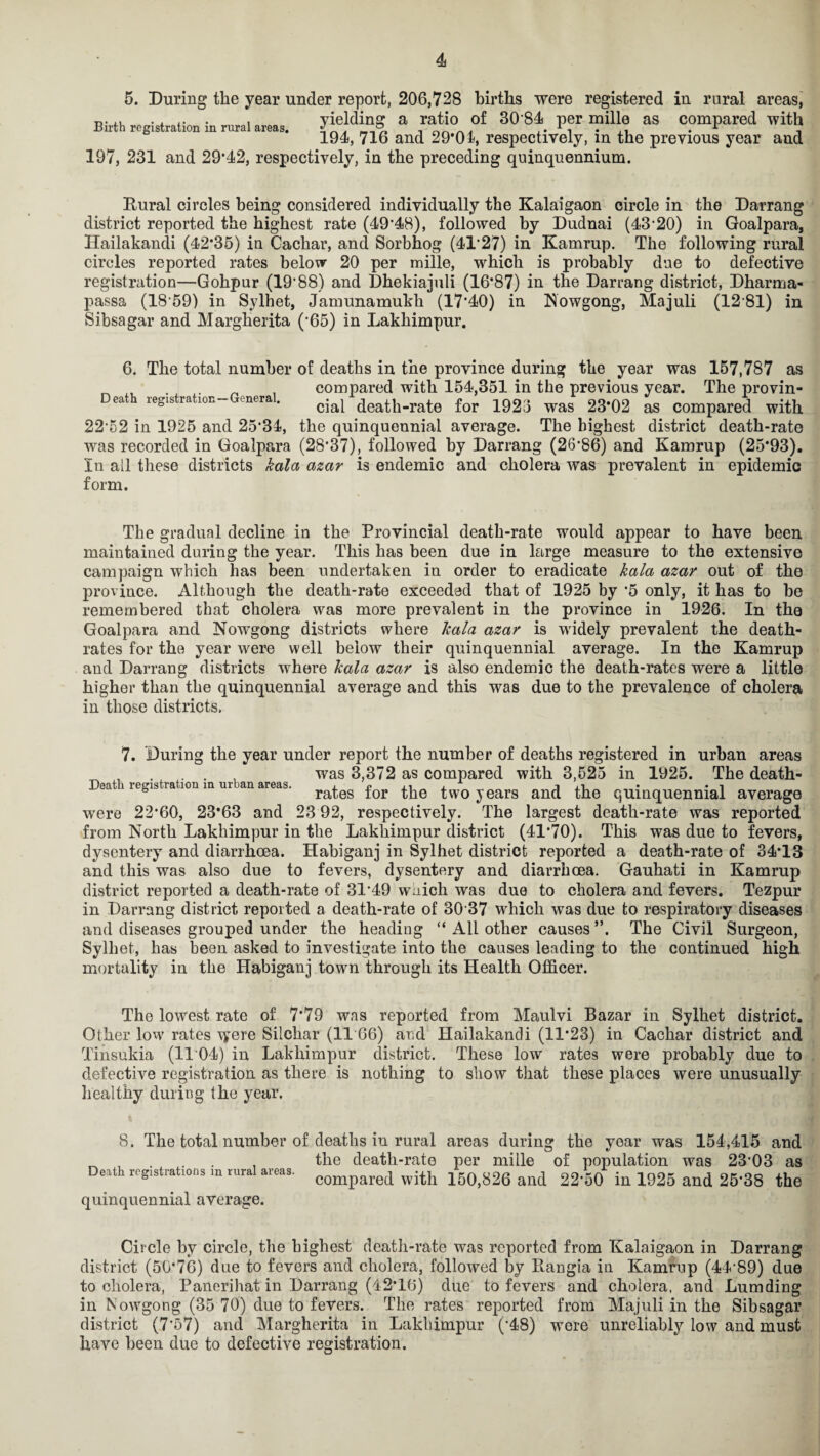 5. During the year under report, 206,728 births were registered in rural areas, r, • ii .... . , yielding a ratio of 30 84 per mille as compared with Birth registration in rural areas. 1 . ,, r , 194, 716 and 29*01, respectively, in the previous year and 197, 231 and 29*42, respectively, in the preceding quinquennium. Rural circles being considered individually the Kalaigaon circle in the Darrang district reported the highest rate (49*48), followed by Dudnai (43'20) in Goalpara, Ilailakandi (42*35) in Cachar, and Sorbhog (41*27) in Kamrup. The following rural circles reported rates below 20 per mille, which is probably due to defective registration—Gohpur (19*88) and Dhekiajuli (16*87) in the Darrang district, Dharma- passa (18*59) in Sylhet, Jamunamukh (17*40) in Nowgong, Majuli (12*81) in Sibsagar and Margherita (*65) in Lakhimpur. 6. The total number of deaths in the province during the year was 157,787 as _ „ . . _ , compared with 154,351 in the previous year. The provin- eat legislation— (nera. cjai death-rate for 1923 was 23*02 as compared with 22*52 in 1925 and 25*34, the quinquennial average. The highest district death-rate was recorded in Goalpara (28*37), followed by Darrang (26*86) and Kamrup (25*93). In all these districts kala azar is endemic and cholera was prevalent in epidemic form. The gradual decline in the Provincial death-rate would appear to have been maintained during the year. This has been due in large measure to the extensive campaign which has been undertaken in order to eradicate kala azar out of the province. Although the death-rate exceeded that of 1925 by *5 only, it has to be remembered that cholera was more prevalent in the province in 1926. In the Goalpara and Nowgong districts where kala azar is widely prevalent the death- rates for the year were well below their quinquennial average. In the Kamrup and Darrang districts where kala azar is also endemic the death-rates were a little higher than the quinquennial average and this was due to the prevalence of cholera in those districts. 7. During the year under report the number of deaths registered in urban areas , . . . , was 3,372 as compared with 3,525 in 1925. The death- 5 rates tor the two years and the quinquennial average were 22*60, 23*63 and 23 92, respectively. The largest death-rate was reported from North Lakhimpur in the Lakhimpur district (41*70). This was due to fevers, dysentery and diarrhoea. Habiganj in Sylhet district reported a death-rate of 34*13 and this was also due to fevers, dysentery and diarrhoea. Gauhati in Kamrup district reported a death-rate of 31*49 which was due to cholera and fevers. Tezpur in Darrang district reported a death-rate of 30*37 which was due to respiratory diseases and diseases grouped under the heading “ All other causes **. The Civil Surgeon, Sylhet, has been asked to investigate into the causes leading to the continued high mortality in the Habiganj town through its Health Officer. The lowest rate of 7*79 was reported from Maulvi Bazar in Sylhet district. Other low rates were Silchar (11*66) and Hailakandi (11*23) in Cachar district and Tinsukia (1104) in Lakhimpur district. These low rates were probably due to defective registration as there is nothing to show that these places were unusually healthy during the year. 8. The total number of deaths in rural areas during the year was 154,415 and ^ , , the death-rate per mille of population was 23*03 as Death registrations m rural areas. compared wjth 150,826 and 22*50 in 1925 and 25*38 the quinquennial average. Circle by circle, the highest death-rate was reported from Kalaigaon in Darrang district (50*76) due to fevers and cholera, followed by Rangia in Kamrup (44*89) due to cholera, Panerihat in Darrang (42*16) due to fevers and cholera, and Lumding in Nowgong (35 70) due to fevers. The rates reported from Majuli in the Sibsagar district (7*57) and Margherita in Lakhimpur (*48) were unreliably low and must have been due to defective registration.
