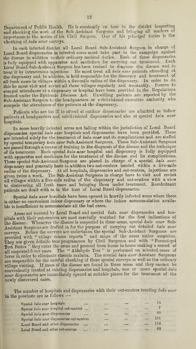 Department of Public Health. He is constantly on tour in the district inspecting and checking the work of the Sub Assistant Surgeons and bringing all matters of importance to the notice of his Civil Surgeon. One of his principal duties is the checking of kala azar surveys. In each infected district all Local Board Sub-Assistant Surgeon in charge, of Local Board dispensaries in infected areas must take part in the campaign against the disease in addition to their ordinary medical duties. Each of these dispensaries is fully equipped with apparatus and medicines for carrying out treatment. Each Local Board Sub-Assistant Surgeon has been trained to diagnose the disease and-to treat it by intravenous injections He must treat all kala azar patients attending at the dispensary and, in addition, is held responsible for the discovery and treatment of all fresh cases in villages within a five-mile radius of the dispensary. In order to do this he must visit and revisit all these villages regularly and constantly. Powers to compel attendance at a dispensary or hospital have been provided in the regulations framed under the Epidemic Diseases Act. Unwilling patients are reported by the Sub-Assistant Surgeon to the headquarters or snbdivisional executive authority who compels the attendance of the patients at the dispensary. Patients who are too ill to attend at outdoor dispensaries are admitted as indoor patients at headquarters and subdivisional dispensaries and also at special kala azar hospitals. In more heavily infected areas not falling within the jurisdiction of Local Board dispensaries, special kala azar hospitals and dispensaries have been provided. These are intended solely for the treatment of kala azar and its complications and are staffed by special temporary kala azar Sub-Assistant Surgeons. These Sub-Assistant Surgeons are passed through a course of training in the diagnosis of the disease and the technique of its treatment. Each special kala azar hospital and dispensary is fully equipped with apparatus and medicines for the treatment of the disease and its complications. These special Sub-Assistant Surgeons are placed in charge of a special kala azar dispensary and generally have in addition two out-centres located within a five-mile radius of the dispensary. At all hospitals, dispensaries and out-centres, injections are given twice a week. The Sub-Assistant Surgeons in charge have to visit and revisit all villages within a five-mile radius of the dispensary and out-centres with a view to discovering all fresh cases and bringing them under treatment. Recalcitrant patients are dealt with as in the case of Local Board dispensaries. Special kala azar hospitals have been opened in heavily infected areas where there is either no convenient indoor dispensary or where the indoor accommodation availa¬ ble is insufficient to accommodate all the bad cases. Areas not covered by Local Board and special kala azar dispensaries and hos¬ pitals with their out-centres are most carefully watched for the first indications of the disease. Whenever the disease is suspected in these areas, special kala azar Sub- Assistant Surgeons are drafted in for the purpose of carrying out detailed kala azar surveys. Before the surveys are undertaken the special Sub-Assistant Surgeons are provided with “ village census reports ” and maps of the areas under suspicion. They are given definite tour programmes by Civil Surgeons and with “ Eormol-gel Test Boxes ” they enter the areas and proceed from house to house making a record of all suspected fever cases. The “Aldehyde Test’' is performed on selected cases of fever in order to eliminate chronic malaria. The special kala azar Assistant Surgeons are responsible for the careful checking of these special surveys as well as the ordinary village visiting. If cases of the disease are found m these areas and they cannot be conveniently treated at existing dispensaries and hospitals, one or more special kala azar dispensaries are immediately opened at suitable places for the treatment of the newly discovered cases. The number of hospitals and dispensaries with their out-centres treating kala azar in the province are as follows :— Special kala azar hospitals ... • II 14 Special kala azar hospital out-centres ... • • • • • • 7 Special kala azar dispensaries • • • • • • 90 Special kala azar dispensaries out-centres • • • • • • ... 128 Local Board and other dispensaries • • • Mf ... 116 Local Board and other out-centres Ml • • • 60