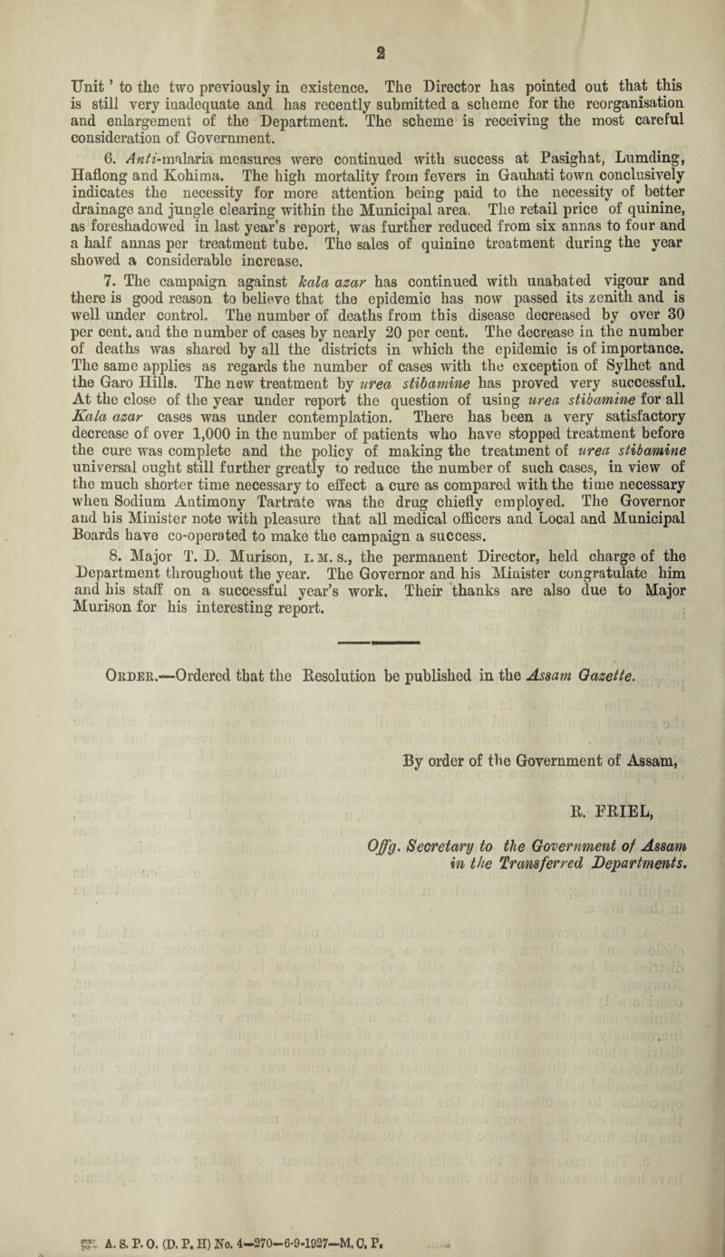 2 Unit5 to the two previously in existence. The Director has pointed out that this is still very inadequate and has recently submitted a scheme for the reorganisation and enlargement of the Department. The scheme is receiving the most careful consideration of Government. 6. Anti-malaria measures were continued with success at Pasighat, Lumding, Haflong and Kohima. The high mortality from fevers in Gauhati town conclusively indicates the necessity for more attention being paid to the necessity of better drainage and jungle clearing within the Municipal area. The retail price of quinine, as foreshadowed in last year’s report, was further reduced from six annas to four and a half annas per treatment tube. The sales of quinine treatment during the year showed a considerable increase. 7. The campaign against Jcala azar has continued with unabated vigour and there is good reason to believe that the epidemic has now passed its zenith and is well under control. The number of deaths from this disease decreased by over 30 per cent, and the number of cases by nearly 20 per cent. The decrease in the number of deaths was shared by all the districts in which the epidemic is of importance. The same applies as regards the number of cases with the exception of Sylhet and the Garo Hills. The new treatment by urea stibamine has proved very successful. At the close of the year under report the question of using urea stibamine for all Kala azar cases was under contemplation. There has been a very satisfactory decrease of over 1,000 in the number of patients who have stopped treatment before the cure was complete and the policy of making the treatment of urea stibamine universal ought still further greatly to reduce the number of such cases, in view of the much shorter time necessary to effect a cure as compared with the time necessary when Sodium Antimony Tartrate was the drug chiefly employed. The Governor and bis Minister note with pleasure that all medical officers and Local and Municipal Boards have co-operated to make the campaign a success. 8. Major T. D. Murison, i. m. s., the permanent Director, held charge of the Department throughout the year. The Governor and his Minister congratulate him and his staff on a successful year’s work, Their thanks are also due to Major Murison for his interesting report. Order.—Ordered that the Resolution be published in the Assam Gazette. By order of the Government of Assam, B. ERIEL, Offg. Secretary to the Government of Assam in the Transferred Departments. A. S. P. O. (D. P. H) No. 4—270— 6-9-1927—M, 0. P.