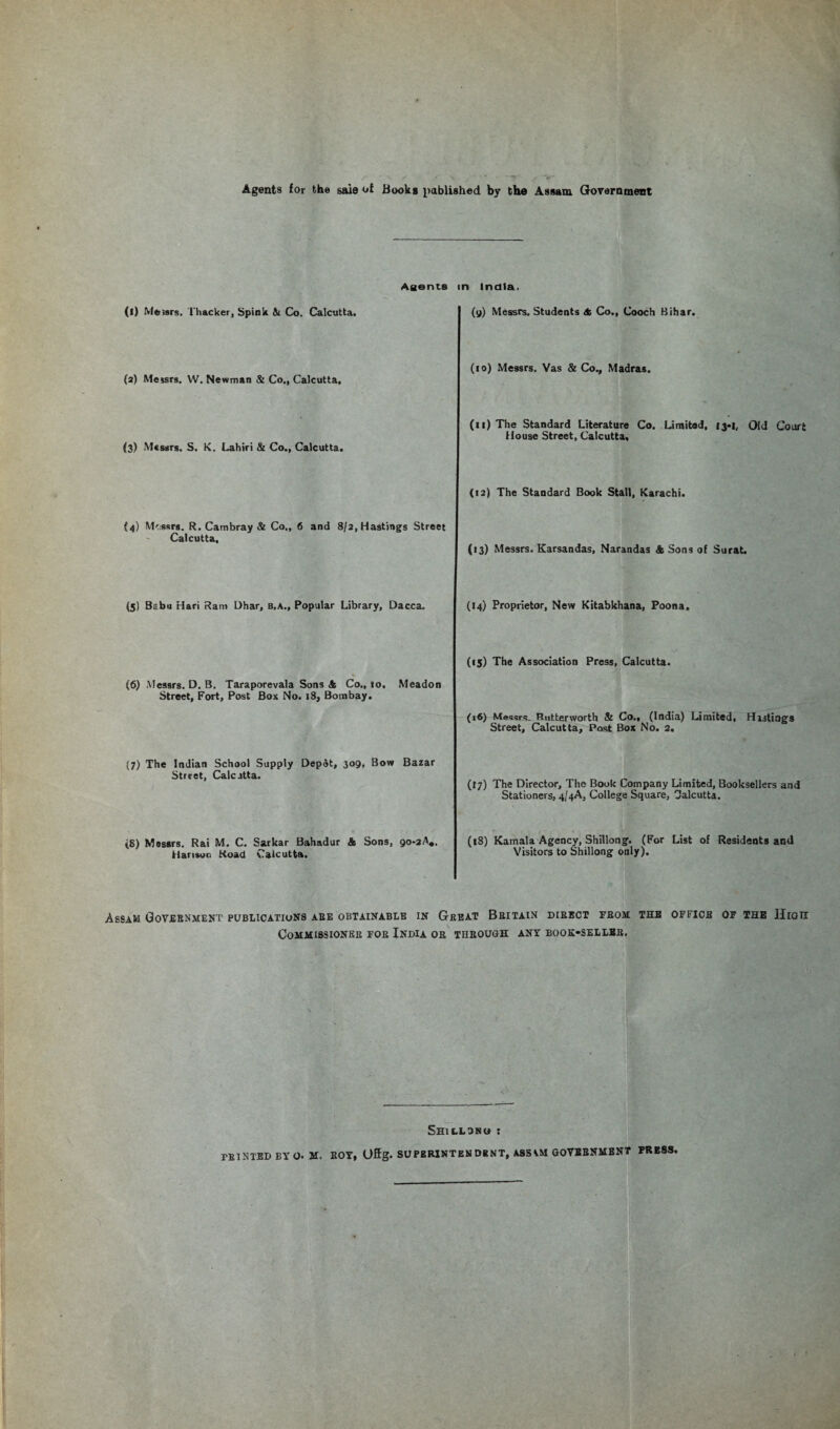 Agents for the sale of Books published by the Assam Government Agents (l) Messrs. Thacker, Spink & Co. Calcutta. (a) Messrs. W. Newman & Co., Calcutta. (3) Messrs. S. K. Lahiri & Co., Calcutta. (4) Messrs. R. Cam bray & Co., 6 and 8/2, Hastings Street Calcutta, n India. (9) Messrs. Students A Co., Cooch Bihar. (10) Messrs. Vas & Co., Madras. (11) The Standard Literature Co. Limited, 13-1, Old Court House Street, Calcutta, (12) The Standard Book Stall, Karachi. (13) Messrs. Karsandas, Narandas A Sons of Surat. (5) Babu Hari Ram Dhar, b.a.. Popular Library, Dacca. (6) Messrs. D. B. Taraporevala Sons & Co., 10, Meadon Street, Fort, Post Box No. 18, Bombay. (7) The Indian School Supply Depot, 309, Bow Bazar Street, Calcutta. tS) Messrs. Rai M. C. Sarkar Bahadur & Sons, go-aA,. Hanson Road Calcutta. (14) Proprietor, New Kitabkhana, Poona. (15) The Association Press, Calcutta. (16) Messrs. Rutterworth & Co., (India) Limited, Hastings Street, Calcutta, Post Box No. 2. (17) The Director, The Book Company Limited, Booksellers and Stationers, 4/4A, College Square, Calcutta. (18) Kamala Agency, Shillong. (For List of Residents and Visitors to Shillong only). Assam Government publications are obtainable in Great Britain direct from the office of the Ilion Commissioner for India or through ant book-seller. Shillono :