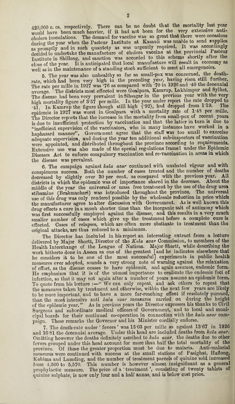 420 000 c. cs. respectively. There can be no doubt that the mortality last year would have been much heavier, if it had not been for the very extensive anti¬ cholera inoculations. The demand for vaccine was so great that there were occasions during the year when the Pasteur Institute at Kasauli was unable to send supplies as promptly and in such quantety as was urgently required. It was accordingly decided to undertake the manufacture of cholera vaccine at the provincial Pasteur Institute in Shillong, and sanction was accorded to this scheme shortly after the close of the year. It is anticipated that local manufacture will result in economy as well as in the maintenance of a standing stock sufficient to meet all emergencies. 5 The year was also unhealthy so far as small-pox was concerned, the death- rate, which had been very high in the preceding year, having risen still further. The rate per mille in 1927 was ‘76 as compared with ’70 in 1926 and *40 the decennial average. The districts most effected were Goalpara, Kamrup, Lakhimpur and Sylhet. The disease had been very prevalent in Sibsagar in the previous year with the very hi^li mortality figure of 3’57 per mille. In the year under report the rate dropped to •41. In Kamrup the figure though still high (*92), had dropped from 1*19. The epidemic in 1927 was worst in Goalpara with a mortality rate of 1*48 per mille. The Director reports that the increase in the mortality from small-pox of recent years is due to insufficient protection by vaccination and that the latter in turn is due to “inefficient supervision of the vaccinators, who in many instances have worked in a haphazard manner”. Government agree that the staff was too small to exercise adequate supervision, and during the year ten additional sub-inspectors of vaccination were appointed, and distributed throughout the province according to requirements. Extensive use was also made of the special regulations framed under the Epidemic Diseases Act to enforce compulsory vaccination and re-vaccination in areas in which the disease was prevalent. 6. The campaign against Jcala azar continued with unabated vigour and with conspicuous success. Both the number of cases treated and the number of deaths decreased by slightly over 30 per cent, as compared with the previous year. All districts in which the epidemic was of importance shared in the decrease. About the middle of the year the universal or mass free treatment by the use of the drug urea stibamine (Brahmachari) was introduced throughout the province. The universal use of this drug was only rendered possible by the wholesale reduction in price which the manufacturer agree to after discussion with Government. As is well known this drug effects a cure in a much shorter time than the inorganic salt of antimony which was first successfully employed against the disease, and this results in a very much smaller number of cases which give up the treatment before a complete cure is effected. Cases of relapses, which are often more obstinate to treatment than the original attacks, are thus reduced to a minimum. The Director has included in his report an interesting extract from a lecture delivered by Major Shortt, Director of the Kala azar Commission, to members of the Health Interchange of the League of Nations. Major Shortt, while describing the work hitherto done in Assam as one of the greatest [and he indicates elsewhere that he considers it to be one of the most successful] experiments in public health measures ever adopted, sounds a very strong note of warning against the relaxation of effort, as the disease ceases to have epidemic, and again assumes, endemic form. He emphasizes that it is of the utmost importance to eradicate the endemic foci of infection, so that it may not again after a number of years assume an epidemic form. To quote from his lecture We can only repeat, and ask others to repeat that the measures taken by treatment and otherwise, within the next few years are likely to be more important, and to have a more far-reaching effect if resolutely pursued, than the most intensive anti kala azar measures carried on during the height of the epidemic year. ” As in previous years the Director expresses his thanks to Civil Surgeons and subordinate medical officers of Government, and to local and muni¬ cipal boards for their continued co-operation in connection with the Jcala azar cam¬ paign. These remarks the Governor and his Minister cordially endorse. 7. The death-rate under ‘ fevers ’ was 13-03 per mille as against 1367 in 1926 and 16-81 the decennial average. Under this head are included deaths from Jcala azar. Omitting however the deaths definitely ascribed to Jcala azar, the deaths due to other fevers grouped under this head account for more than half the total mortality of the province. Of these the greater proportion must be due to malaria. Anti-malarial measures were continued with success at the small stations of P asighat, Haflong, Kohima and Lumding, and the number of treatment parcels of quinine sold increased from 4,360 to 5,570. This number is however almost insignificant as a general prophylactic measure. The price of a ‘ treatment ’, consisting of twenty tablets of quinine sulphate, is now only four and a half annas, and is below cost price.
