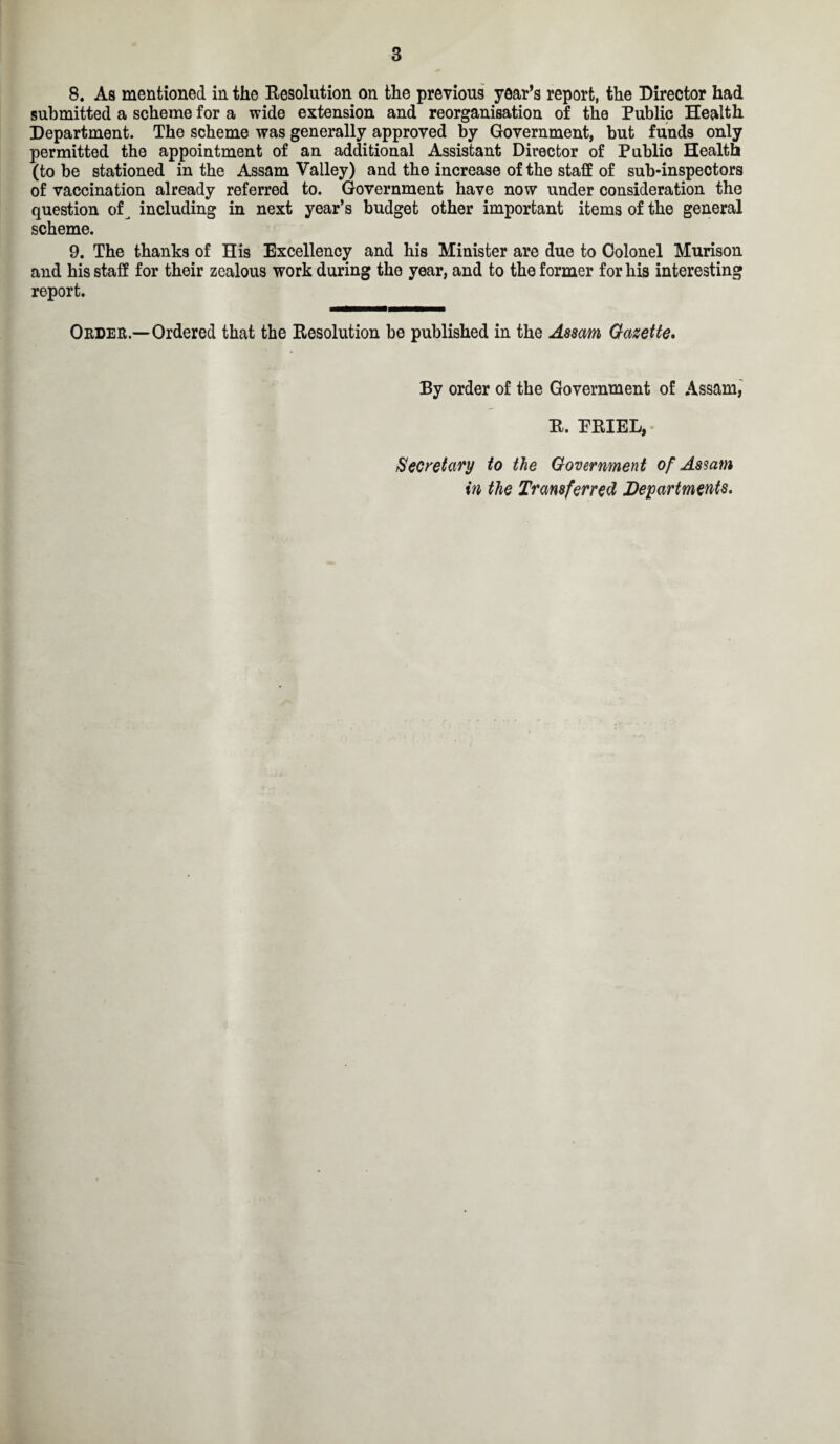 8. As mentioned in the Resolution on the previous year’s report, the Director had submitted a scheme for a wide extension and reorganisation of the Public Health Department. The scheme was generally approved by Government, but funds only permitted the appointment of an additional Assistant Director of Public Health (to be stationed in the Assam Valley) and the increase of the staff of sub-inspectors of vaccination already referred to. Government have now under consideration the question of including in next year’s budget other important items of the general scheme. 9. The thanks of His Excellency and his Minister are due to Colonel Murison and bis staff for their zealous work during the year, and to the former for his interesting report. Order.—Ordered that the Resolution be published in the Assam Gazette. By order of the Government of Assam, R. PRIEL, Secretary to the Government of Assam in the Transferred Departments.