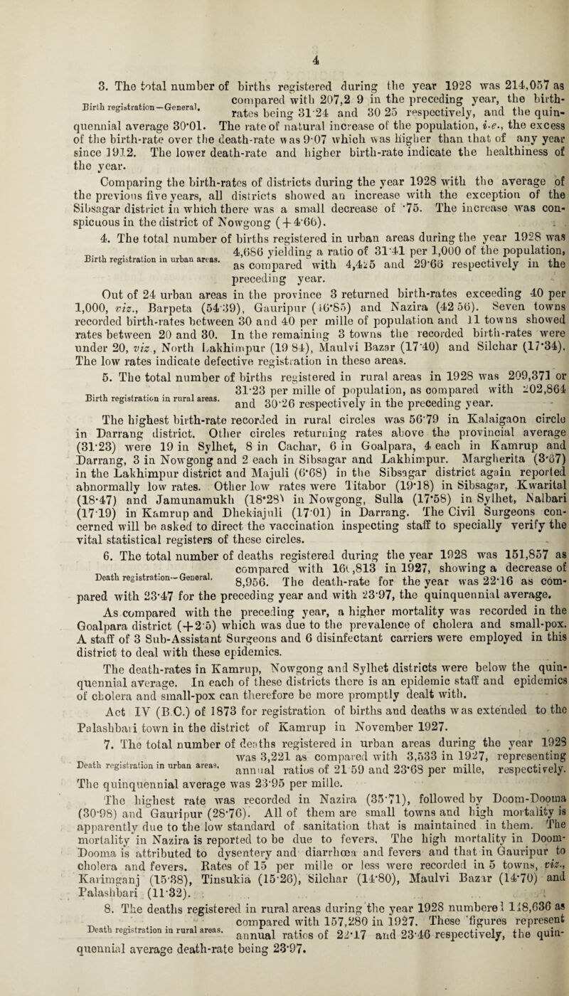 3. The total number of births registered during the year 1928 was 214,057 as . _ . A „ , compared with 207,2 9 in the preceding year, the birth- Birth registration—General. rates being 3124 and 30 25 respectively, and the quin- quennial average 30*01. The rate of natural increase of the population, i-e., the excess of the birth-rate over the death-rate was 9*07 which was higher than that of any year since 1912. The lower death-rate and higher birth-rate indicate the healthiness of the year. Comparing the birth-rates of districts during the year 1928 with the average of the previous five years, all districts showed an increase with the exception of the Sibsagar district in which there was a small decrease of *75. The increase was con¬ spicuous in thedistrict of Nowgong (-f4*66). . . 4. The total number of births registered in urban areas during the year 1928 was „ , , 4,686 yielding a ratio of 31 41 per 1,000 of the population, Birth registration m urban areas. as 00^pared with 4,4*5 and 29'68 respectively in the preceding year. Out of 24 urban areas in the province 3 returned birth-rates exceeding 40 per 1,000, viz., Barpeta (5439), Gauripur (16*85) and Nazira (42 56). Seven towns recorded birth-rates between 30 and 40 per mille of population and 11 towns showed rates between 20 and 30. In the remaining 3 towns the recorded birth-rates were under 20, viz., North Lakhimpur (19 84), Maulvi Bazar (17*4.0) and Silchar (l/*34). The low rates indicate defective registration in these areas. 5. The total number of births registered in rural areas in 1928 was 209,37.1 or 31*23 per mille of population, as compared with 202,864 Birth registration in rural areas. and 3().26 rcspectiyely in the preceding year. The highest birth-rate recorded in rural circles was 56*79 in Kalaigaon circle in Darrang district. Other circles returning rates above the provincial average (31*23) were 19 in Sylhet, 8 in Cachar, 6 in Goalpara, 4 each in Kamrup and Darrang, 3 in Now gong and 2 each in Sibsagar and Lakhimpur. Margherita (3*67) in the Lakhimpur district and Majuli (6*68) in the Sibsagar district again reported (17*19) in Kamrup and Dhekiajuli (17*01) in Darrang. The Civil Surgeons cerned will be asked to direct the vaccination inspecting staff to specially verify the vital statistical registers of these circles. 6. The total number of deaths registered during the year 1928 was 151,857 as compared with 16t ,813 in 1927, showing a decrease of Death registration—General. 8,956. The deatli-rate for the year was 22*16 as com¬ pared with 23*47 for the preceding year and with 23*97, the quinquennial average. As compared with the preceding year, a higher mortality was recorded in the Goalpara district (+2*5) which was due to the prevalence of cholera and small-pox. A staff of 3 Sub-Assistant Surgeons and 6 disinfectant carriers were employed in this district to deal with these epidemics. The death-rates in Kamrup, Nowgong and Sylhet districts were below the quin¬ quennial average. In each of these districts there is an epidemic staff and epidemics of cholera and small-pox can therefore be more promptly dealt with. Act IV (B O.) of 1873 for registration of births and deaths was extended to the Palasbbaii town in the district of IVamrup in November 1927. 7. The total number of deaths registered in urban areas during the year 1923 was 3,221 as compared with 3,533 in 1927, representing Death registration in urban areas. annual ratiu8 of 2l 59 and 23-G8 per miUe, respectively. The quinquennial average was 23*95 per mille. The highest rate was recorded in Nazira (35*71), followed by Doom-Dooma (30*98) and Gauripur (28*76). All of them are small towns and high mortality is apparently due to the low standard of sanitation that is maintained in them. Tbe mortality in Nazira is reported to be due to fevers. The high mortality in Doom- Dooma is attributed to dysentery and diarrhoea and fevers and that in Gauripur to cholera and fevers. Rates of 15 per mille or less were recorded in 5 towns, viz., Karimganj (15*38), Tinsukia (15*26), Silchar (14*80), Maulvi Bazar (14*70) and Palaskbari (11*32). 8. The deaths registered in rural areas during the year 1928 numberel 118,636 as _ compared with 157,280 in 1927. These 'figures represent Death registration in rural areas, annual ratios o£ 22-X7 and 23'46 respectively, the quin- quennial average death-rate being 23*97.