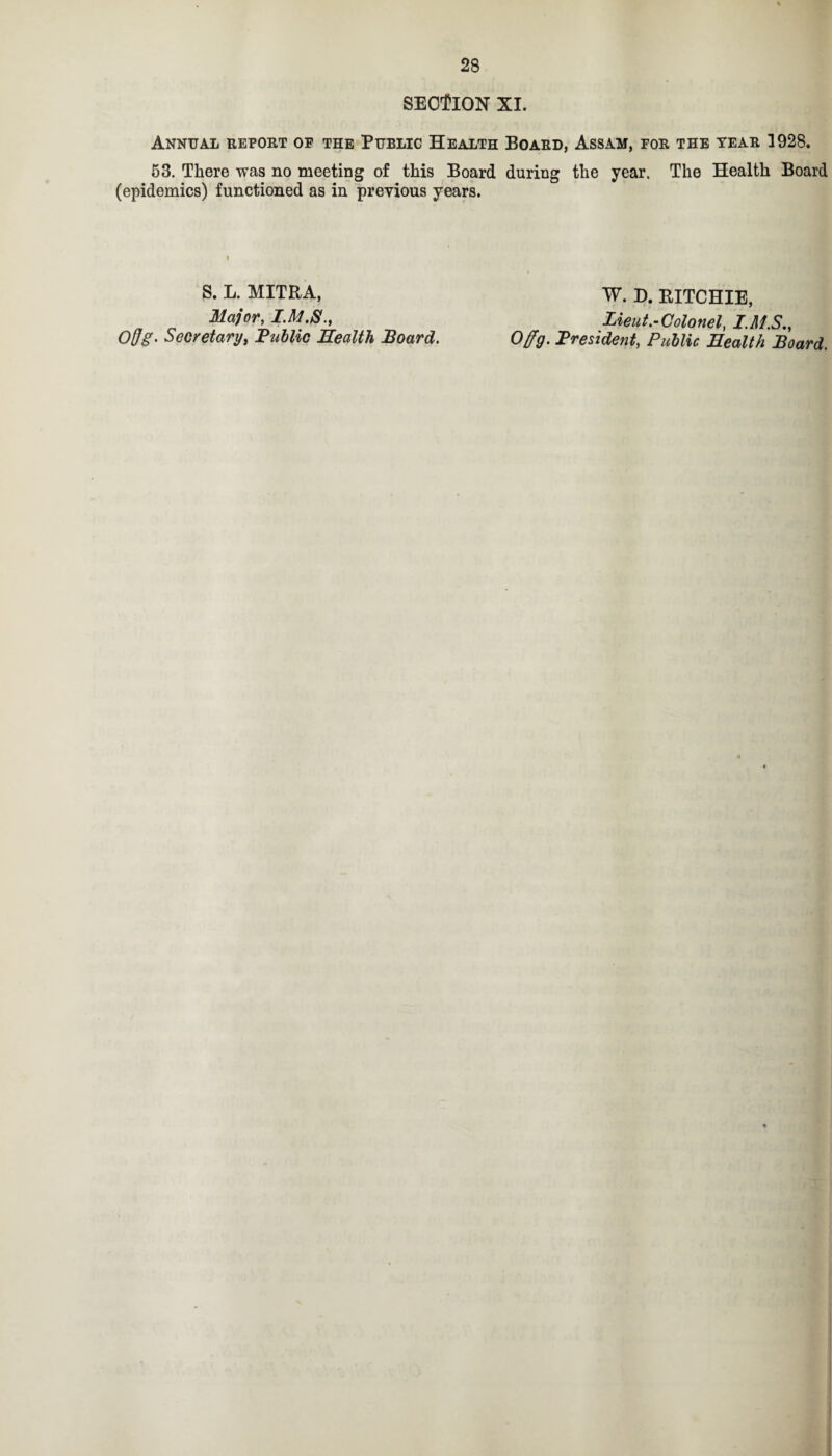 SECTION XI. Annual report of the Public Health Board, Assam, for the year 1928. 53. There was no meeting of this Board during the year. The Health Board (epidemics) functioned as in previous years. S. L. MITRA, W. D. RITCHIE, Major, I.M.S., Lieut.-Colonel, I.MS., Offg- Secretary, Public Health Board. Offg. President, Public Health Board.