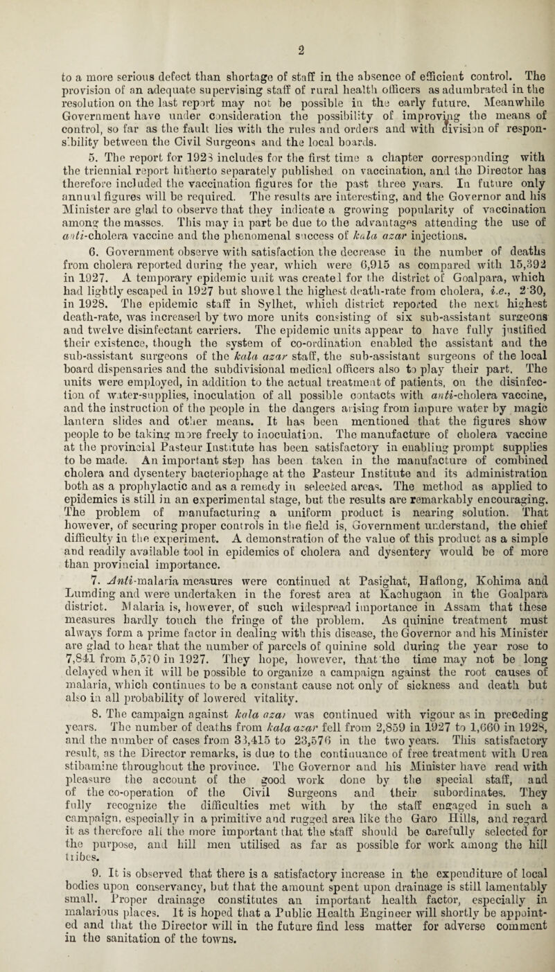 to a more serious defect than shortage of staff in the absence of efficient control. The provision of an adequate supervising staff of rural health officers as adumbrated in the resolution on the last report may not be possible in the early future. Meanwhile Government have under consideration the possibility of improving the means of control, so far as the fault lies with the rules and orders and with clivision of respon¬ sibility between the Civil Surgeons and the local boards. 5. The report for 1923 includes for the first time a chapter corresponding with the triennial report hitherto separately published on vaccination, and the Director has therefore included the vaccination figures for the past three years. In future only annual figures will be required. The results are interesting, and the Governor and his Minister are glad to observe that they indicate a growing popularity of vaccination among the masses. This may in part be due to the advantages attending the use of anti-cholera vaccine and the phenomenal success of kala azar injections. 6. Government observe with satisfaction the decrease in the number of deaths from cholera reported during the year, which were 6,915 as compared with 15,392 in 1927. A temporary epidemic unit was create! for the district of Goalpara, which had ligbtly escaped in 1927 hut showed the highest death-rate from cholera, i.e., 2'30, in 1928. The epidemic staff in Sylhet, which district reported the next highest death-rate, was increased by two more units consisting of six sub-assistant surgeons and twelve disinfectant carriers. The epidemic units appear to have fully justified their existence, though the system of co-ordination enabled the assistant and the sub-assistant surgeons of the kala azar staff, the sub-assistant surgeons of the local hoard dispensaries and the subdivisional medical officers also to play their part. The units were employed, in addition to the actual treatment of patients, on the disinfec¬ tion of water-supplies, inoculation of all possible contacts with an ^-cholera vaccine, and the instruction of the people in the dangers arising from impure water by magic lantern slides and other means. It has been mentioned that the figures show people to be taking more freely to inoculation. The manufacture of cholera vaccine at the provincial Pasteur Institute has been satisfactory in enabliug prompt supplies to be made. An important step has been taken in the manufacture of combined cholera and dysentery bacteriophage at the Pasteur Institute and its administration both as a prophylactic and as a remedy in selected areas. The method as applied to epidemics is still in an experimental stage, but the results are remarkably encouraging. The problem of manufacturing a uniform product is nearing solution. That however, of securing proper controls in the field is, Government understand, the chief difficulty in the experiment. A demonstration of the value of this product as a simple and readily available tool in epidemics of cholera and dysentery would he of more than provincial importance. 7. ^^7-malaria measures were continued at Pasighat, Eaflong, K.ohima and Lumding and were undertaken in the forest area at Kachugaon in the Goalpara district. Malaria is, however, of such widespread importance in Assam that these measures hardly touch the fringe of the problem. As quinine treatment must always form a prime factor in dealing with this disease, the Governor and his Minister are glad to hear that the number of parcels of quinine sold during the year rose to 7,841 from 5,570 in 1927. They hope, however, that the time may not be long delayed when it will be possible to organize a campaign against the root causes of malaria, which continues to be a constant cause not only of sickness and death but also in all probability of lowered vitality. 8. The campaign against kala aza> was continued with vigour as in preceding years. The number of deaths from kala azar fell from 2,859 in 1927 to 1,660 in 1928, and the number of cases from 33,415 to 23,576 in the two years. This satisfactory result, as the Director remarks, is due to the continuance of free treatment with Urea stibamine throughout the province. The Governor and his Miuister have read with pleasure the account of the good work done by the special staff, and of the co-operation of the Civil Surgeons and their subordinates. They fully recognize the difficulties met with by the staff engaged in such a campaign, especially in a primitive and rugged area like the Garo Hills, and regard it as therefore all the more important lhat the staff should be carefully selected for the purpose, and hill men utilised as far as possible for work among the hill tribes. 9. It is observed that there is a satisfactory increase in the expenditure of local bodies upon conservancy, but that the amount spent upon drainage is still lamentably small. Proper drainage constitutes an important health factor, especially in malarious places. It is hoped that a Public Health Engineer will shortly be appoint¬ ed and that the Director will in the future find less matter for adverse comment in the sanitation of the towns.