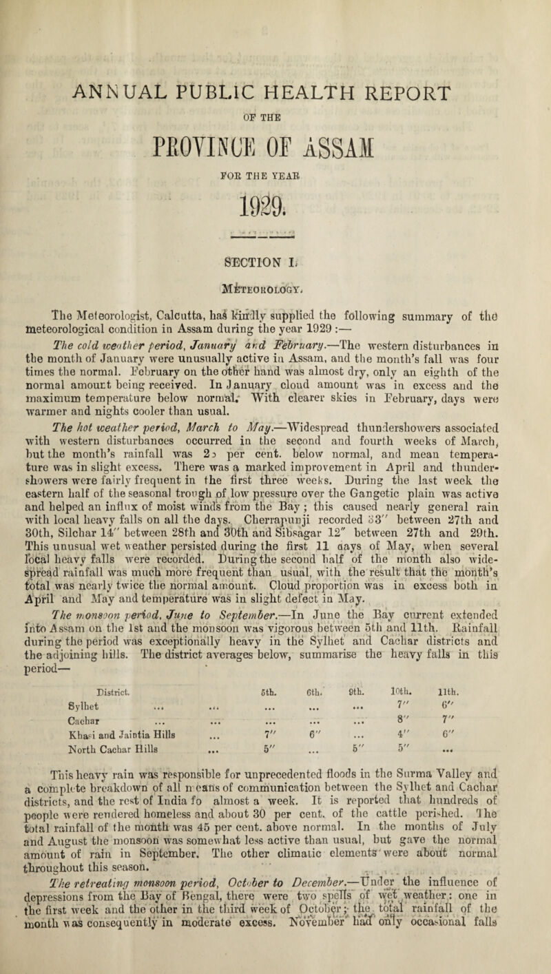 OF THE PROVINCE OP ASSAM FOR THE YEAR 1929; 1 1 • . it \ «r .«‘S — —. ■ ■ ■ ■ d SECTION I. M&TEOKOLOGY. The Meteorologist, Calcutta, hai kindly supplied the following summary of the meteorological condition in Assam during the year 1929 :— The cold weather period, January and February.—The western disturbances in the month of January were unusually active in Assam, and the month’s fall w-as four times the normal. February on the other hand was almost dry, only an eighth of the normal amount being received. In J anuary cloud amount was in excess and the maximum temperature below normal; With clearer skies in February, days were warmer and nights cooler than usual. The hot weather period, March to May.—Widespread thundershowers associated with western disturbances occurred in the second and fourth wTeeks of March, but the month’s rainfall was 2 3 per cent, below normal, and mean tempera¬ ture was in slight excess. There was a marked improvement in April and thunder¬ showers were fairly frequent in the first three weeks. During the last week the eastern half of the seasonal trough of lowr pressure over the Gangetic plain was active and helped an influx of moist winds from the Bay ; this caused nearly general rain with local heavy falls on all the days. Cherrapunji recorded 03 between 27th and 30th, Silchar 14 between 28th and 30th and Sibsagar 12 between 27th and 29th. This unusual wmt weather persisted during the first 11 aays of May, when several local heavy falls were recorded. During the second half of the month also wide¬ spread rainfall was much more frequent than usual, with the result that the month’s total was nearly twice the normal amount. Cloud proportion was in excess both in April and May and temperature wTas in slight defect in May. The monsoon period, June to September.—In June the Bay current extended into A ssam on the 1st and the monsoon was vigorous between 5th and 11th. Rainfall during the period was exceptionally heavy in the Sylhet and Cachar districts and the adjoining hills. The district averages below, summarise the heavy falls in this period— District. Sylhet ... Cachar Khapi and Jaintia Hills North Cachar Hills 5th. 7 5 6th. • • • a 9th. 10th. 7 8 4 5 llth. G 7 6 This heavy rain was responsible for unprecedented floods in the Surma Valley and a complete breakdown of all means of communication between the Sylhet and Cachar districts, and the rest of India fo almost a week. It is reported that hundreds of people were rendered homeless and about 30 per cent., of the cattle perished. The total rainfall of the month was 45 per cent, above normal. In the months of July and August the monsoon was somewhat less active than usual, but gave the normal amount of rain in September, The other climatic elements'were about normal throughout this season. % The retreating monsoon period, October to December.—Under the influence of depressions from the Bay of Bengal, there were two spells of wfet weather: one in the first wreek and the other in the third week of October ;► the total rainfall of the month was consequently in moderate excess. November' liacf only occasional falls