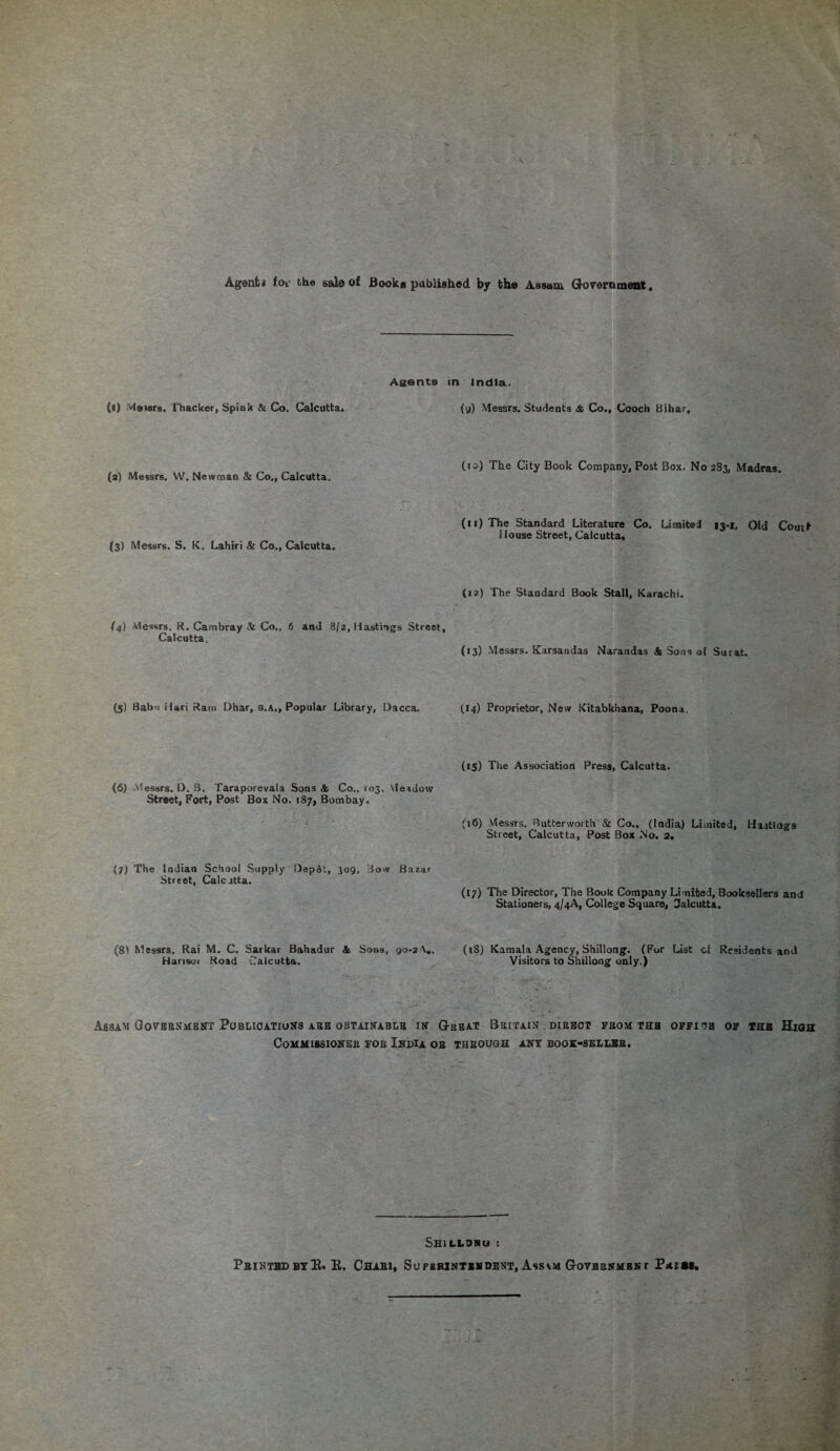 Agent* fov the sal© of JBookM published by the Assam Government Agents in India, {l) visors. Thacker, Spink & Co. Calcutta. (a) Messrs. W. Newman & Co., Calcutta. (3) Messrs. S. K. Lahiri & Co., Calcutta. (4) Messrs. R. Cambray & Co., 6 and 8/2, Hastings Street, Calcutta, (5) Babn Hari Ram Dhar, b.a., Popular Library, Dacca. (6) Messrs. D. B. Taraporevala Sons <fc Co., *03, Meadow Street, Fort, Post Box No. 187, Bombay. (7) The Indian School Supply Depot, 309, Bow Bazar Street, Calcutta. (8> Messrs. Rai M. C. Sarkar Bahadur & Sons, 90-2 Hansei Road Calcutta. (9) Messrs. Students <& Co., Cooch Bihar, (io) The City Book Company, Post Box. No 283, Madras. (11) The Standard Literature Co. Limited 13-1, Old Coutt House Street, Calcutta, (12) The Standard Book Stall, Karachi. (13) Messrs. Karsandas Narandas & Sons of Surat. (14) Proprietor, New Kitabkhana, Poona, (15) The Association Press, Calcutta. (16) Messrs. Butterworth & Co.. (India) Limited, Hastings Street, Calcutta, Post Box No. a. (17) The Director, The Book Company Limited, Booksellers and Stationers, 4/4A, College Square, Calcutta, (18) Kamala Agency, Shillong. (For List of Residents and Visitors to Shillong only.) Assam Government Publications ask obtainable in’ Great Britain dieeot from the office of the High Commissioner for India or through ant book-seller. Shillong : Printed byE. E. Chari, Superintendent, AssGovernment P*em.