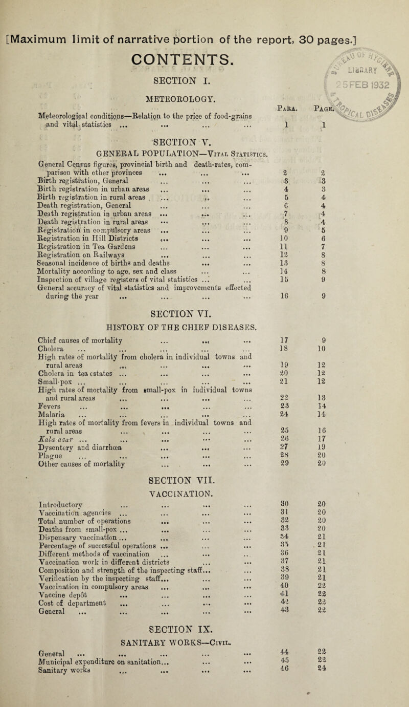 [Maximum limit of narrative portion of the report, 30 pages.] CONTENTS. SECTION I. - ✓ METEOROLOGY. Meteorological conditions—Relation to the price of food-grains and vital statistics ... l- v. ‘ ^ V - . , SECTION V. GENERAL POPULATION—Vital Statistics. General Census figures, provincial birth and death-rates, com¬ parison with other provinces Birth registration. General Birth registration in urban areas Birth registration in rural areas ... ,, Death registration, General Death registration in urban areas ... Death registration in rural areas ••• Registration in compulsory areas Registration in Hill Districts c,. Registration in Tea Gardens Registration on Railways Seasonal incidence of births and deaths Mortality according to age, sex and class Inspection of village registers of vital statistics ...' General accuracy of vital statistics and improvements effected during the year SECTION VI. HISTORY OP THE CHIEF DISEASES. Chief causes of mortality ... ..< Cholera High rates of mortality from cholera in individual towns and rural areas ... ... Cholera in teaestates ... Small-pox ... High rates of mortality from small-pox in individual towns and rural areas Fevers ... ... ... Malan a ... ... ... ... ... High rates of mortality from fevers in individual towns and rural areas JCcilci <xzav ... ... ... ••• ... Dysentery and diarrhoea ... ... Plague ... ... ... ••• ... Other causes of mortality SECTION VII. VACCINATION. Introductory Vaccination agencies ... Total number of operations ... Deaths from small-pox ... Dispensary vaccination ... Percentage of successful operations ... Different methods of vaccination Vaccination work in different districts Composition and strength of the inspecting staff Verification by the inspecting staff... Vaccination in compulsory areas Vaccine depot ... Cost of department General SECTION IX. SANITARY WORKS—Civil. G en eral ... ... ... ••• ••• Municipal expenditure on sanitation... Sanitary works ... ... ... Para. 1 2 3 4 5 C 7 8 9 10 11 12 13 14 15 16 17 18 19 20 21 22 23 24 26 27 23 29 30 31 32 33 34 35 36 37 38 39 40 41 42 43 2 3 3 4 4 4 4 5 6 7 8 8 8 9 9 9 10 12 12 12 13 14 14 16 17 19 20 20 20 20 20 20 21 . 21 21 21 21 21 22 22 22 22 44 45 46 22 22 24