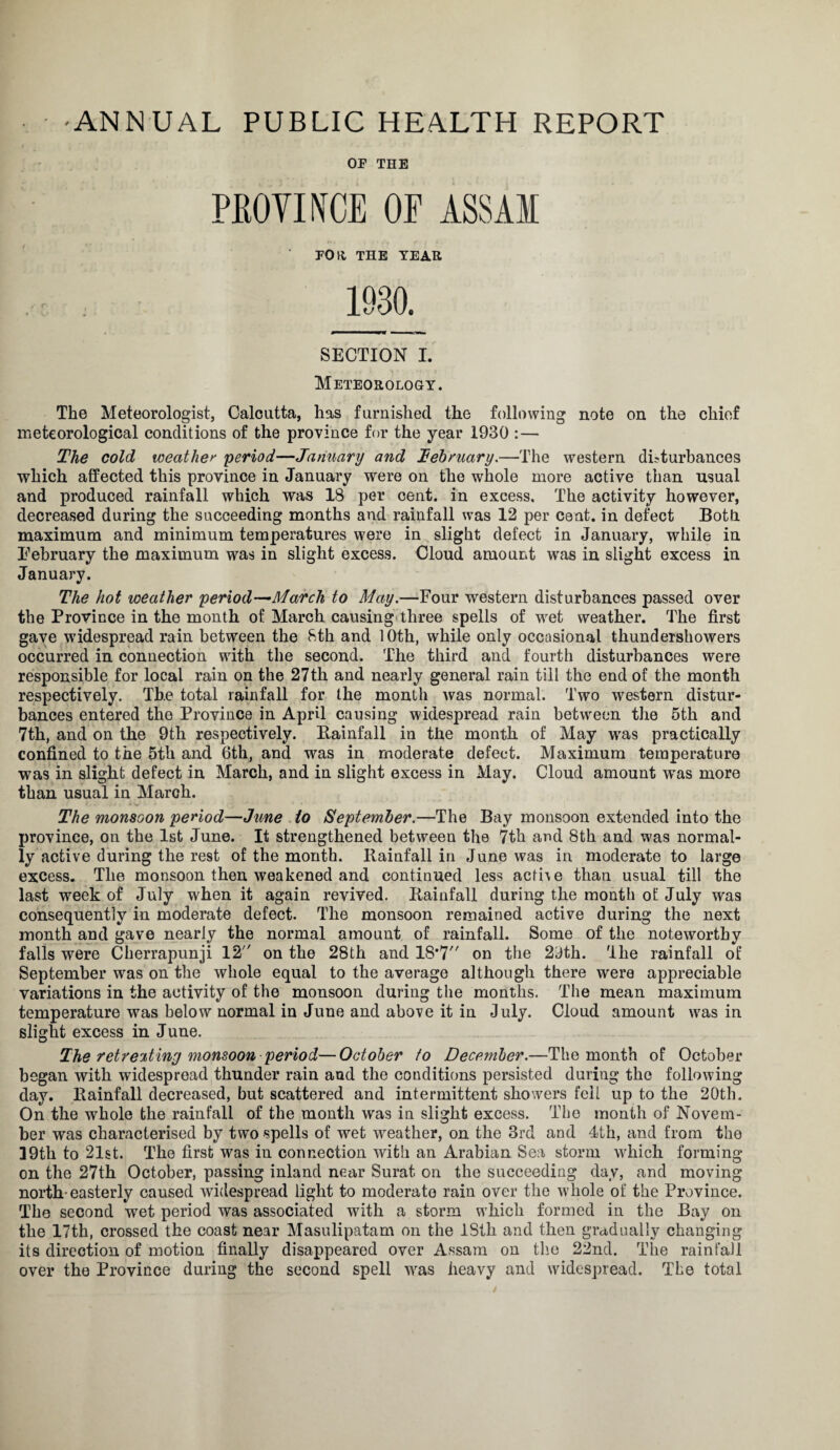 'ANNUAL PUBLIC HEALTH REPORT OF THE PROVINCE OP ASSAM FOR THE YEAR SECTION I. Meteorology. The Meteorologist, Calcutta, has furnished the following note on the chief meteorological conditions of the province for the year 1930 : — The cold weather period—January and Tebruary.—The western disturbances which affected this province in January were on the whole more active than usual and produced rainfall which was 18 per cent, in excess. The activity however, decreased during the succeeding months and rainfall was 12 per cent, in defect Both, maximum and minimum temperatures were in slight defect in January, while in Eebruary the maximum was in slight excess. Cloud amount was in slight excess in January. The hot weather period—March to May.—Four western disturbances passed over the Province in the month of March causing three spells of wet weather. The first gave widespread rain between the 8th and 10th, while only occasional thundershowers occurred in connection with the second. The third and fourth disturbances were responsible for local rain on the 27th and nearly general rain till the end of the month respectively. The total rainfall for the month was normal. Two western distur¬ bances entered the Province in April causing widespread rain between the 5th and 7th, and on the 9th respectively. Bainfall in the month of May was practically confined to the 5th and 6th, and was in moderate defect. Maximum temperature was in slight defect in March, and in slight excess in May. Cloud amount was more than usual in March. The monsoon period—June to September.—The Bay monsoon extended into the province, on the 1st June. It strengthened between the 7th and 8th and was normal¬ ly active during the rest of the month. Rainfall in June was in moderate to large excess. The monsoon then weakened and continued less acti\e than usual till the last week of July when it again revived. Rainfall during the month of July was consequently in moderate defect. The monsoon remained active during the next month and gave nearly the normal amount of rainfall. Some of the noteworthy falls were Cherrapunji 12 on the 28th and 18*7 on the 2dth. The rainfall of September was on the whole equal to the average although there were appreciable variations in the activity of the monsoon during the months. The mean maximum temperature was below normal in June and above it in July. Cloud amount was in slight excess in June. The retreating monsoon period—October to December.—The month of October began with widespread thunder rain and the conditions persisted during the following day. Rainfall decreased, but scattered and intermittent showers fell up to the 20th. On the whole the rainfall of the month was in slight excess. The month of Novem¬ ber was characterised by two spells of wet wreather, on the 3rd and 4th, and from the 39th to 21st. The first wras in connection with an Arabian Sea storm which forming on the 27th October, passing inland near Surat on the succeeding day, and moving north* easterly caused widespread light to moderate rain over the w'hole of the Province. The second wet period was associated with a storm which formed in the Bay on the 17th, crossed the coast near Masulipatam on the ISth and then gradually changing its direction of motion finally disappeared over Assam on the 22nd. The rainfall over the Province during the second spell wras heavy and widespread. The total